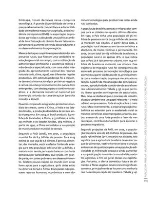 AGRICULTURA FAMILIAR - MULTIFUNCIONALIDADE E SUSTENTABILIDADE. O CASO DO CALCÁRIO AGRÍCOLA 
195 
Créditos Sumário Apresentação Home 
Embrapa, foram decisivos nessa conquista 
tecnológica. A grande disponibilidade de terras a 
preços extremamente competitivos e a disponibili-dade 
de moderna maquinaria agrícola, a não inci-dência 
de impostos (ICMS) na exportação de pro-dutos 
agrícolas e a adoção de uma política cambi-al 
de livre flutuação do câmbio foram fatores im-portantes 
no aumento de renda dos produtores e 
no desenvolvimento do agronegócio. 
Merece destaque o espírito empreendedor dos em-presários 
rurais, que fizeram uma verdadeira re-volução 
gerencial no campo, com a utilização de 
administração profissional e assistência técnica e 
mão-de-obra especializada, com uma visão inte-grada 
do aproveitamento racional dos recursos 
naturais (solo, clima, água), nas diferentes regiões 
produtoras. Um estímulo poderoso foi a crescen-te 
demanda internacional por proteínas vegetais 
e carnes oriundas principalmente dos países ditos 
emergentes, com destaque para o continente asi-ático, 
e a demanda industrial nacional por 
bioenergia oriunda da cana-de-açúcar (veículos 
movidos a álcool). 
Quando comparado aos grandes produtores mun-diais 
de cereais, como a China, a Índia e os Esta-dos 
Unidos, a produção doméstica de cereais ain-da 
é pequena. Em 2004, o Brasil produziu 64 mi-lhões 
de toneladas; a China, 413 milhões; a Índia, 
233 milhões e os Estados Unidos, 389 milhões. A 
partir de 1990, a China consolidou a sua posição 
de maior produtor mundial de cereais. 
Segundo a FAO (2006), em 2005, a população 
mundial foi de 6,4 bilhões de pessoas. Para 2025 
estima-se que seja de 7,8 bilhões. É preciso alimen-tar, 
dar moradia, vestir e ofertar fontes de ener-gia 
para esta população adicional de 1,4 bilhão, a 
maioria com renda per capita baixa e com forte 
demanda por carboidratos, que reside, em gran-de 
parte, em países pobres ou em desenvolvimen-to. 
Existem poucas nações no mundo com áreas 
livres aptas para a agricultura. 90% delas estão 
na América do Sul e África. Esses países não pos-suem 
recursos humanos, econômicos e nem do-minam 
tecnologias para produzir nas terras ainda 
não cultivadas. 
A população brasileira cresceu e migrou dos cam-pos 
para as cidades nas quatro últimas décadas. 
Em 1970, o País tinha uma população de 96 mi-lhões 
de pessoas e cerca de 54 milhões de pessoas 
já moravam nas cidades. A partir desta data, a 
população rural decresceu em termos relativos e 
absolutos, de modo contínuo e permanente. Em 
2005, de um total de 183 milhões de brasileiros, a 
população rural é de apenas 16%, o que indica 
que o País já é tipicamente urbano, com 154 mi-lhões 
de brasileiros morando nas cidades. Essa 
trajetória de migração rural foi conseqüência do 
acelerado processo de inovação tecnológica que 
aconteceu a partir da década de 70, principalmen-te 
com a modernização do parque mecanizado no 
campo. A partir da mecanização das principais la-vouras, 
a produtividade da mão-de-obra rural cres-ceu 
substancialmente (Tabela 3.13), o que permi-tiu 
liberar grandes contingentes de assalariados. 
Mas, deve-se destacar que o processo de industri-alização 
também teve um papel relevante – o meio 
urbano sempre exerceu forte atração sobre o meio 
rural. Mais recentemente, a própria legislação tra-balhista 
ao estender para o assalariado rural os 
mesmos benefícios dos empregados urbanos, aca-bou 
exercendo uma forte pressão a favor da me-canização, 
contribuindo também para acelerar o 
processo migratório. 
Segundo projeções da FAO, em 2025, a popula-ção 
brasileira será de 216 milhões de pessoas, das 
quais 196 milhões (91%) estarão nas cidades. Isto 
significa que a agricultura brasileira deverá ser ca-paz 
de alimentar, vestir e fornecer bens e serviços 
ambientais de qualidade para uma população adi-cional 
de 35 milhões de pessoas e ainda aumentar 
a sua participação no comércio mundial de produ-tos 
agrícolas, a fim de gerar divisas via exporta-ção. 
Portanto, a oferta doméstica futura de ali-mentos 
e fibras vegetais deverá crescer significati-vamente, 
principalmente se houver uma melhoria 
real na renda per capita do brasileiro (Tabela 3.14). 
 