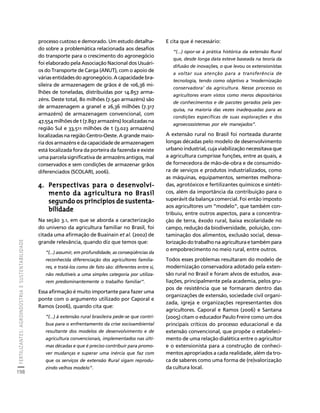 FERTILIZANTES: AGROINDÚSTRIA E SUSTENTABILIDADE 
198 
Créditos Sumário Apresentação Home 
processo custoso e demorado. Um estudo detalha-do 
sobre a problemática relacionada aos desafios 
do transporte para o crescimento do agronegócio 
foi elaborado pela Associação Nacional dos Usuári-os 
do Transporte de Carga (ANUT), com o apoio de 
várias entidades do agronegócio. A capacidade bra-sileira 
de armazenagem de grãos é de 106,36 mi-lhões 
de toneladas, distribuídas por 14.857 arma-zéns. 
Deste total, 80 milhões (7.540 armazéns) são 
de armazenagem a granel e 26,36 milhões (7.317 
armazéns) de armazenagem convencional, com 
47,554 milhões de t (7.897 armazéns) localizadas na 
região Sul e 33,511 milhões de t (3.023 armazéns) 
localizadas na região Centro-Oeste. A grande maio-ria 
dos armazéns e da capacidade de armazenagem 
está localizada fora da porteira da fazenda e existe 
uma parcela significativa de armazéns antigos, mal 
conservados e sem condições de armazenar grãos 
diferenciados (SCOLARI, 2006). 
4. Perspectivas para o desenvolvi-mento 
da agricultura no Brasil 
segundo os princípios de sustenta-bilidade 
Na seção 3.1, em que se aborda a caracterização 
do universo da agricultura familiar no Brasil, foi 
citada uma afirmação de Buainain et al. (2002) de 
grande relevância, quando diz que temos que: 
“(...) assumir, em profundidade, as conseqüências da 
reconhecida diferenciação dos agricultores familia-res, 
e tratá-los como de fato são: diferentes entre si, 
não redutíveis a uma simples categoria por utiliza-rem 
predominantemente o trabalho familiar”. 
Essa afirmação é muito importante para fazer uma 
ponte com o argumento utilizado por Caporal e 
Ramos (2006), quando cita que: 
“(...) à extensão rural brasileira pede-se que contri-bua 
para o enfrentamento da crise socioambiental 
resultante dos modelos de desenvolvimento e de 
agricultura convencionais, implementados nas últi-mas 
décadas e que é preciso contribuir para promo-ver 
mudanças e superar uma inércia que faz com 
que os serviços de extensão Rural sigam reprodu-zindo 
velhos modelo”. 
E cita que é necessário: 
“(...) opor-se à prática histórica da extensão Rural 
que, desde longa data esteve baseada na teoria da 
difusão de inovações, o que levou os extensionistas 
a voltar sua atenção para a transferência de 
tecnologia, tendo como objetivo a ‘modernização 
conservadora’ da agricultura. Nesse processo os 
agricultores eram vistos como meros depositários 
de conhecimentos e de pacotes gerados pela pes-quisa, 
na maioria das vezes inadequadas para as 
condições específicas de suas explorações e dos 
agroecossistemas por ele manejados”. 
A extensão rural no Brasil foi norteada durante 
longas décadas pelo modelo de desenvolvimento 
urbano industrial, cuja viabilização necessitava que 
a agricultura cumprisse funções, entre as quais, a 
de fornecedora de mão-de-obra e de consumido-ra 
de serviços e produtos industrializados, como 
as máquinas, equipamentos, sementes melhora-das, 
agrotóxicos e fertilizantes químicos e sintéti-cos, 
além da importância da contribuição para o 
superávit da balança comercial. Foi então imposto 
aos agricultores um “modelo”, que também con-tribuiu, 
entre outros aspectos, para a concentra-ção 
de terra, êxodo rural, baixa escolaridade no 
campo, redução da biodiversidade, poluição, con-taminação 
dos alimentos, exclusão social, desva-lorização 
do trabalho na agricultura e também para 
o empobrecimento no meio rural, entre outros. 
Todos esses problemas resultaram do modelo de 
modernização conservadora adotado pela exten-são 
rural no Brasil e foram alvos de estudos, ava-liações, 
principalmente pela academia, pelos gru-pos 
de resistência que se formaram dentro das 
organizações de extensão, sociedade civil organi-zada, 
igreja e organizações representantes dos 
agricultores. Caporal e Ramos (2006) e Santana 
(2005) citam o educador Paulo Freire como um dos 
principais críticos do processo educacional e da 
extensão convencional, que propõe o estabeleci-mento 
de uma relação dialética entre o agricultor 
e o extensionista para a construção de conheci-mentos 
apropriados a cada realidade, além da tro-ca 
de saberes como uma forma de (re)valorização 
da cultura local. 
 