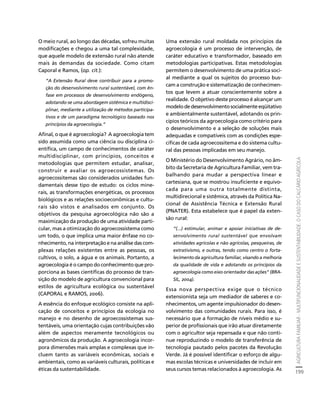 AGRICULTURA FAMILIAR - MULTIFUNCIONALIDADE E SUSTENTABILIDADE. O CASO DO CALCÁRIO AGRÍCOLA 
199 
Créditos Sumário Apresentação Home 
O meio rural, ao longo das décadas, sofreu muitas 
modificações e chegou a uma tal complexidade, 
que aquele modelo de extensão rural não atende 
mais às demandas da sociedade. Como citam 
Caporal e Ramos, (op. cit.): 
“A Extensão Rural deve contribuir para a promo-ção 
do desenvolvimento rural sustentável, com ên-fase 
em processos de desenvolvimento endógeno, 
adotando-se uma abordagem sistêmica e multidisci-plinar, 
mediante a utilização de métodos participa-tivos 
e de um paradigma tecnológico baseado nos 
princípios da agroecologia.” 
Afinal, o que é agroecologia? A agroecologia tem 
sido assumida como uma ciência ou disciplina ci-entífica, 
um campo de conhecimentos de caráter 
multidisciplinar, com princípios, conceitos e 
metodologias que permitem estudar, analisar, 
construir e avaliar os agroecossistemas. Os 
agroecossitemas são considerados unidades fun-damentais 
desse tipo de estudo: os ciclos mine-rais, 
as transformações energéticas, os processos 
biológicos e as relações socioeconômicas e cultu-rais 
são vistos e analisados em conjunto. Os 
objetivos da pesquisa agroecológica não são a 
maximização da produção de uma atividade parti-cular, 
mas a otimização do agroecossistema como 
um todo, o que implica uma maior ênfase no co-nhecimento, 
na interpretação e na análise das com-plexas 
relações existentes entre as pessoas, os 
cultivos, o solo, a água e os animais. Portanto, a 
agroecologia é o campo do conhecimento que pro-porciona 
as bases científicas do processo de tran-sição 
do modelo de agricultura convencional para 
estilos de agricultura ecológica ou sustentável 
(CAPORAL e RAMOS, 2006). 
A essência do enfoque ecológico consiste na apli-cação 
de conceitos e princípios da ecologia no 
manejo e no desenho de agroecossistemas sus-tentáveis, 
uma orientação cujas contribuições vão 
além de aspectos meramente tecnológicos ou 
agronômicos da produção. A agroecologia incor-pora 
dimensões mais amplas e complexas que in-cluem 
tanto as variáveis econômicas, sociais e 
ambientais, como as variáveis culturais, políticas e 
éticas da sustentabilidade. 
Uma extensão rural moldada nos princípios da 
agroecologia é um processo de intervenção, de 
caráter educativo e transformador, baseado em 
metodologias participativas. Estas metodologias 
permitem o desenvolvimento de uma prática soci-al 
mediante a qual os sujeitos do processo bus-cam 
a construção e sistematização de conhecimen-tos 
que levem a atuar conscientemente sobre a 
realidade. O objetivo deste processo é alcançar um 
modelo de desenvolvimento socialmente eqüitativo 
e ambientalmente sustentável, adotando os prin-cípios 
teóricos da agroecologia como critério para 
o desenvolvimento e a seleção de soluções mais 
adequadas e compatíveis com as condições espe-cíficas 
de cada agroecossitema e do sistema cultu-ral 
das pessoas implicadas em seu manejo. 
O Ministério do Desenvolvimento Agrário, no âm-bito 
da Secretaria de Agricultura Familiar, vem tra-balhando 
para mudar a perspectiva linear e 
cartesiana, que se mostrou insuficiente e equivo-cada 
para uma outra totalmente distinta, 
multidirecional e sistêmica, através da Política Na-cional 
de Assistência Técnica e Extensão Rural 
(PNATER). Esta estabelece que é papel da exten-são 
rural: 
“(...) estimular, animar e apoiar iniciativas de de-senvolvimento 
rural sustentável que envolvam 
atividades agrícolas e não agrícolas, pesqueiras, de 
extrativismo, e outras, tendo como centro o forta-lecimento 
da agricultura familiar, visando a melhoria 
da qualidade de vida e adotando os princípios da 
agroecologia como eixo orientador das ações” (BRA-SIL, 
2004). 
Essa nova perspectiva exige que o técnico 
extensionista seja um mediador de saberes e co-nhecimentos, 
um agente impulsionador do desen-volvimento 
das comunidades rurais. Para isso, é 
necessário que a formação de níveis médio e su-perior 
de profissionais que irão atuar diretamente 
com o agricultor seja repensada e que não conti-nue 
reproduzindo o modelo de transferência de 
tecnologia pautado pelos pacotes da Revolução 
Verde. Já é possível identificar o esforço de algu-mas 
escolas técnicas e universidades de incluir em 
seus cursos temas relacionados à agroecologia. As 
 