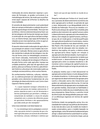 FERTILIZANTES: AGROINDÚSTRIA E SUSTENTABILIDADE 
200 
Créditos Sumário Apresentação Home 
instituições de ensino deveriam repensar o pro-cesso 
de formação, as grades curriculares e as 
metodologias de ensino, de modo que os profissi-onais 
sejam capazes de enfrentar os desafios da 
nova realidade. 
O conceito de desenvolvimento rural sustentável 
deve ser sempre enfatizado e a adoção dos princí-pios 
da agroecologia recomendada. Para que isso 
se efetive, o técnico extensionista precisa fazer uso 
de tecnologias e de formas de manejo que levem 
à construção de uma agricultura de base ecológi-ca 
e, ao mesmo tempo, seja capaz de fortalecer as 
relações sociais mais eqüitativas, entre os agricul-tores 
familiares e os atores envolvidos. 
O assunto relacionado à educação do agricultor e 
sua aceitação em adotar o novo modelo não é sim-ples 
de ser realizado. Muitas vezes os agricultores 
são resistentes à adoção de tecnologias e isso de-riva 
da forma como as metodologias convencio-nais 
foram colocadas, mostrando-se limitadas e 
ineficientes. A adoção de tecnologias é influencia-da 
pela forma como cada agricultor maneja sua 
unidade produtiva, pelo tipo de agricultura que 
pratica, pela sua confiança no técnico, pela dimen-são 
histórico-cultural por ele vivenciada e pela sua 
condição socioeconômica, entre outros fatores. 
Os conhecimentos históricos, culturais, individu-ais 
ou coletivos precisam ser valorizados e incor-porados 
como elementos fundamentais de uma 
estratégia de desenvolvimento rural. Como citam 
Caporal e Ramos (2006), é: 
“(...) quase impossível conseguir utilizando-se os 
métodos persuasivos da tradição extensionista. É 
preciso capacitar-se para o uso de ferramentas e 
técnicas participativas que permitam a reflexão, a 
compreensão da realidade e a busca de soluções 
compatíveis com o universo dos diferentes grupos 
de agricultores familiares e dos agroecossistemas 
que estão sendo por eles manejados”. 
Uma nova extensão rural deve basear-se: 
“(...) na metodologia teórico-pedagógica construti-vista, 
cujo ponto central é a premissa de que o ho-mem- 
agricultor possui um acúmulo de conhecimen-tos 
históricos, culturais, individuais e coletivos que 
fazem com que ele seja inserido no mundo do sa-ber”. 
Pesquisa realizada por Freitas et al. (2007) anali-sou 
o processo de desenvolvimento econômico do 
setor agropecuário no Brasil, no período de 1970 
a 2000, destacando a sua desigualdade entre os 
Estados da Federação. Procurou-se ressaltar a in-fluência 
do estoque de capital físico (medido pela 
potência dos tratores) e do capital humano sobre 
o desenvolvimento agropecuário dos estados bra-sileiros. 
Com relação ao capital humano, verificou-se 
que, de um modo geral, o nível de qualificação 
dos agricultores brasileiros é muito baixo, mesmo 
nos estados brasileiros mais desenvolvidos, como 
São Paulo e Rio Grande do Sul, por exemplo. O 
menor nível de educação está nos estados nor-destinos. 
Isso explica, em parte, o relativo atraso 
da agropecuária dessa região em relação à 
agropecuária dos demais estados. A principal con-tribuição 
do trabalho foi apresentar os dados que 
evidenciaram o desenvolvimento desigual da 
agropecuária entre os estados brasileiros e de-monstrar 
como o estoque de capital humano ex-plica 
essa diferenciação ao longo do período ana-lisado. 
A pesquisa revelou que o nível educacional na 
agropecuária ainda é baixo e muito desigual entre 
os estados brasileiros. A diminuição das diferen-ças 
regionais do desenvolvimento da agropecuária 
suscita a discussão acerca dos mecanismos que 
podem ser adotados para diminui-las. O nível de 
desenvolvimento da agropecuária nos estados está, 
em grande medida, relacionado às habilidades e 
conhecimento médio dos seus trabalhadores e dos 
seus empresários. Dessa forma, o caminho inicial 
da diminuição das desigualdades passa por redu-zir 
as diferenças regionais em termos de capital 
humano. 
Conforme citado nos parágrafos acima, há a ne-cessidade 
de mudanças nas políticas de treinamen-to 
da mão-de-obra rural, do modelo de moderni-zação 
conservadora, para o modelo baseado na 
agroecologia, como ferramenta fundamental para 
atingir o desenvolvimento sustentável no campo. 
Admite-se que esse é um momento ímpar, pois já 
 