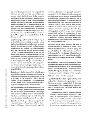FERTILIZANTES: AGROINDÚSTRIA E SUSTENTABILIDADE 
202 
Créditos Sumário Apresentação Home 
cio anual de adubo colocado nas propriedades, 
estimado em 30%. Segundo esta entidade, em 
2006, o estado do Rio Grande do Sul consumiu 
apenas 27% de suas necessidades reais de calcário 
e estimou um desperdício de R$600 milhões em 
adubos, que não conseguiram ser incorporados 
ao solo devido à acidez. A necessidade de calcário 
para correção da acidez dos solos do estado foi 
estimada pela realização de diversos levantamen-tos 
de solos feitos em diferentes épocas do ano e 
em diversos anos pela Universidade Federal de 
Santa Maria e pela Universidade Federal do Rio 
Grande do Sul. 
Vale lembrar que o Rio Grande do Sul é um impor-tante 
estado em número de propriedades agríco-las 
familiares. De acordo com o Censo Agropecuário 
do IBGE de 1996, demonstrado na Tabela 3.13, o 
estado possui um total de 430 mil propriedades 
agrícolas, sendo que apenas 141.000 utilizam 
calcário. O número de propriedades que utilizam 
adubo é de 352.000, correspondendo a 82% das 
propriedades. O número de propriedades com área 
menor que 100 ha é de 395.000. Analisando, se 
os 82% das propriedades que utilizam adubo fi-zessem 
a prévia correção dos solos, os ganhos 
econômicos seriam muito potencializados e não 
ocasionaria no montante de desperdício indicado 
pela ABRACAL. 
Os dados do trabalho desenvolvido pelo MDA, em 
2000, indicam que as regiões de propriedade fa-miliar 
com menor índice de uso de calcário agríco-la 
são Norte (9,0%) e Nordeste (16,8%). As duas 
regiões, juntas, correspondem a 56 milhões de ha, 
ou seja, 52,3% do total dos 107 milhões de ha 
ocupados com agricultura familiar no Brasil. 
Nas regiões de agricultura mais desenvolvida, Sul, 
Sudeste e Centro-Oeste estão localizados os esta-dos 
que mais produzem e consomem calcário agrí-cola, 
correspondendo a 80% do consumo nacio-nal 
atual. Mesmo nessas regiões, ainda é insufici-ente 
diante das necessidades reais de correção. 
Os dados da Tabela 3.12 indicam que apenas 868 
mil propriedades no País utilizam calcário, dentre 
os 4,8 milhões de estabelecimentos agrícolas 
existentes. Considerando que 70% dos solos 
agricultáveis do País são considerados ácidos, que 
nem todo esse volume de solo agricultável está 
sendo utilizado no momento e, também, que o 
manejo adequado dos solos é capaz de aumentar 
sua produtividade, o que possibilita poupar terras 
e florestas para uso futuro, pode-se, mais uma vez, 
confirmar a necessidade de construção de uma 
política que viabilize a correção dos solos. Essa 
política poderá contribuir para o crescimento da 
produtividade agrícola de todos os tipos de agri-cultores 
do País, pois, como afirma SOUZA (2006): 
“a agricultura brasileira representa uma combi-nação 
de muitas agriculturas, todas imprescindí-veis 
para nossa sociedade”. 
Segundo a ANDA, o País consumiu, em 2006, o 
total de 21 milhões de toneladas de adubo. Consi-derando 
o dado de Pereira e Martins (2005), de 
que 40% do total de adubo colocado anualmente 
nas lavouras do País é perdido por falta de calagem, 
a quantidade chega a R$ 8,4 milhões de tonela-das 
anuais. Em reais, esse valor situa-se em R$8,4 
bilhões. 
A produção agrícola constitui um sistema. Nesse 
sistema são alocados recursos (também denomi-nados 
fatores de produção), que, combinados de 
maneira eficiente, objetivam a otimização dos re-sultados. 
Até algumas décadas atrás, o sistema de 
produção agrícola era visto pela simples equação: 
Produção = terra + trabalho + capital 
Segundo Goedert e Lobato (1988), este conceito 
mudou, face a dois aspectos, quais sejam: neces-sidade 
de aumentar a produtividade do sistema e 
expansão da agricultura para áreas ou regiões com 
maiores limitações para a atividade agrícola. Os 
autores afirmam que: 
“(...) na agricultura moderna, considera-se que a 
tecnologia é também um fator de produção e que o 
sistema de produção agrícola envolve a interação 
entre a terra, o capital, o trabalho e a tecnologia. 
Através da aplicação da tecnologia, pode-se aumen-tar 
a eficiência dos demais fatores, especialmente 
do fator terra. A geração de conhecimento nesse 
 