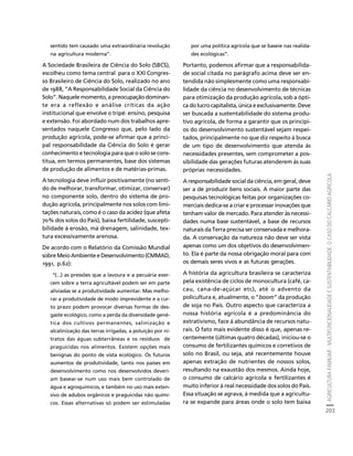 AGRICULTURA FAMILIAR - MULTIFUNCIONALIDADE E SUSTENTABILIDADE. O CASO DO CALCÁRIO AGRÍCOLA 
203 
Créditos Sumário Apresentação Home 
sentido tem causado uma extraordinária revolução 
na agricultura moderna”. 
A Sociedade Brasileira de Ciência do Solo (SBCS), 
escolheu como tema central para o XXI Congres-so 
Brasileiro de Ciência do Solo, realizado no ano 
de 1988, “A Responsabilidade Social da Ciência do 
Solo”. Naquele momento, a preocupação dominan-te 
era a reflexão e análise críticas da ação 
institucional que envolve o tripé: ensino, pesquisa 
e extensão. Foi abordado num dos trabalhos apre-sentados 
naquele Congresso que, pelo lado da 
produção agrícola, pode-se afirmar que a princi-pal 
responsabilidade da Ciência do Solo é gerar 
conhecimento e tecnologia para que o solo se cons-titua, 
em termos permanentes, base dos sistemas 
de produção de alimentos e de matérias-primas. 
A tecnologia deve influir positivamente (no senti-do 
de melhorar, transformar, otimizar, conservar) 
no componente solo, dentro do sistema de pro-dução 
agrícola, principalmente nos solos com limi-tações 
naturais, como é o caso da acidez (que afeta 
70% dos solos do País), baixa fertilidade, suscepti-bilidade 
à erosão, má drenagem, salinidade, tex-tura 
excessivamente arenosa. 
De acordo com o Relatório da Comissão Mundial 
sobre Meio Ambiente e Desenvolvimento (CMMAD, 
1991, p.62): 
“(...) as pressões que a lavoura e a pecuária exer-cem 
sobre a terra agricultável podem ser em parte 
aliviadas se a produtividade aumentar. Mas melho-rar 
a produtividade de modo imprevidente e a cur-to 
prazo podem provocar diversas formas de des-gaste 
ecológico, como a perda da diversidade gené-tica 
dos cultivos permanentes, salinização e 
alcalinização das terras irrigadas, a poluição por ni-tratos 
das águas subterrâneas e os resíduos de 
praguicidas nos alimentos. Existem opções mais 
benignas do ponto de vista ecológico. Os futuros 
aumentos de produtividade, tanto nos países em 
desenvolvimento como nos desenvolvidos deveri-am 
basear-se num uso mais bem controlado de 
água e agroquímicos, e também no uso mais exten-sivo 
de adubos orgânicos e praguicidas não quími-cos. 
Essas alternativas só podem ser estimuladas 
por uma política agrícola que se baseie nas realida-des 
ecológicas”. 
Portanto, podemos afirmar que a responsabilida-de 
social citada no parágrafo acima deve ser en-tendida 
não simplesmente como uma responsabi-lidade 
da ciência no desenvolvimento de técnicas 
para otimização da produção agrícola, sob a ópti-ca 
do lucro capitalista, única e exclusivamente. Deve 
ser buscada a sustentabilidade do sistema produ-tivo 
agrícola, de forma a garantir que os princípi-os 
do desenvolvimento sustentável sejam respei-tados, 
principalmente no que diz respeito à busca 
de um tipo de desenvolvimento que atenda às 
necessidades presentes, sem comprometer a pos-sibilidade 
das gerações futuras atenderem às suas 
próprias necessidades. 
A responsabilidade social da ciência, em geral, deve 
ser a de produzir bens sociais. A maior parte das 
pesquisas tecnológicas feitas por organizações co-merciais 
dedica-se a criar e processar inovações que 
tenham valor de mercado. Para atender às necessi-dades 
numa base sustentável, a base de recursos 
naturais da Terra precisa ser conservada e melhora-da. 
A conservação da natureza não deve ser vista 
apenas como um dos objetivos do desenvolvimen-to. 
Ela é parte da nossa obrigação moral para com 
os demais seres vivos e as futuras gerações. 
A história da agricultura brasileira se caracteriza 
pela existência de ciclos de monocultura (café, ca-cau, 
cana-de-açúcar etc), até o advento da 
policultura e, atualmente, o “boom” da produção 
de soja no País. Outro aspecto que caracteriza a 
nossa história agrícola é a predominância do 
extrativismo, face à abundância de recursos natu-rais. 
O fato mais evidente disso é que, apenas re-centemente 
(últimas quatro décadas), iniciou-se o 
consumo de fertilizantes químicos e corretivos de 
solo no Brasil, ou seja, até recentemente houve 
apenas extração de nutrientes de nossos solos, 
resultando na exaustão dos mesmos. Ainda hoje, 
o consumo de calcário agrícola e fertilizantes é 
muito inferior à real necessidade dos solos do País. 
Essa situação se agrava, à medida que a agricultu-ra 
se expande para áreas onde o solo tem baixa 
 