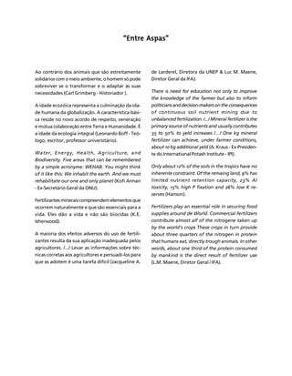 FERTILIZANTES: AGROINDÚSTRIA E SUSTENTABILIDADE 
32 
Créditos Sumário Apresentação Home 
““““Entre Aspas”””” 
Ao contrário dos animais que são estreitamente 
solidários com o meio ambiente, o homem só pode 
sobreviver se o transformar e o adaptar às suas 
necessidades (Carl Grimberg - Historiador ). 
A idade ecozóica representa a culminação da ida-de 
humana da globalização. A característica bási-ca 
reside no novo acordo de respeito, veneração 
e mútua colaboração entre Terra e Humanidade. É 
a idade da ecologia integral (Leonardo Boff - Teó-logo, 
escritor, professor universitário). 
Water, Energy, Health, Agriculture, and 
Biodiversity. Five areas that can be remembered 
by a simple acronyme: WEHAB. You might think 
of it like this: We inhabit the earth. And we must 
rehabilitate our one and only planet (Kofi Annan 
- Ex-Secretário Geral da ONU). 
Fertilizantes minerais compreendem elementos que 
ocorrem naturalmente e que são essenciais para a 
vida. Eles dão a vida e não são biocidas (K.E. 
Isherwood). 
A maioria dos efeitos adversos do uso de fertili-zantes 
resulta da sua aplicação inadequada pelos 
agricultores. /.../ Levar as informações sobre téc-nicas 
corretas aos agricultores e persuadi-los para 
que as adotem é uma tarefa difícil (Jacqueline A. 
de Larderel, Diretora da UNEP & Luc M. Maene, 
Diretor Geral da IFA). 
There is need for education not only to improve 
the knowledge of the farmer but also to inform 
politicians and decision-makers on the consequences 
of continuous soil nutrient mining due to 
unbalanced fertilization. /.../ Mineral fertilizer is the 
primary source of nutrients and usually contributes 
35 to 50% to yeld increases /…/ One kg mineral 
fertilizer can achieve, under farmer conditions, 
about 10 kg additional yeld (A. Kraus - Ex-Presiden-te 
do International Potash Institute - IPI). 
Only about 12% of the soils in the tropics have no 
inherente constraint. Of the remaing land, 9% has 
limited nutrient retention capacity, 23% Al 
toxicity, 15% high P fixation and 26% low K re-serves 
(Hanson). 
Fertilizers play an essential role in securing food 
supplies around de World. Commercial fertilizers 
contribute almost alf of the nitrogene taken up 
by the world's crops These crops in turn provide 
about three quarters of the nitrogen in protein 
that humans eat, directly trough animals. In other 
words, about one third of the protein consumed 
by mankind is the direct result of fertilizer use 
(L.M. Maene, Diretor Geral / IFA). 
 