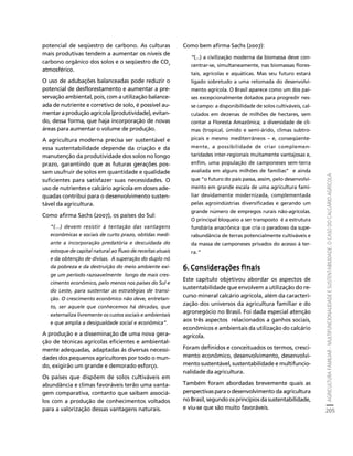 AGRICULTURA FAMILIAR - MULTIFUNCIONALIDADE E SUSTENTABILIDADE. O CASO DO CALCÁRIO AGRÍCOLA 
205 
Créditos Sumário Apresentação Home 
potencial de seqüestro de carbono. As culturas 
mais produtivas tendem a aumentar os níveis de 
carbono orgânico dos solos e o seqüestro de CO2 
atmosférico. 
O uso de adubações balanceadas pode reduzir o 
potencial de desflorestamento e aumentar a pre-servação 
ambiental, pois, com a utilização balance-ada 
de nutriente e corretivo de solo, é possível au-mentar 
a produção agrícola (produtividade), evitan-do, 
dessa forma, que haja incorporação de novas 
áreas para aumentar o volume de produção. 
A agricultura moderna precisa ser sustentável e 
essa sustentabilidade depende da criação e da 
manutenção da produtividade dos solos no longo 
prazo, garantindo que as futuras gerações pos-sam 
usufruir de solos em quantidade e qualidade 
suficientes para satisfazer suas necessidades. O 
uso de nutrientes e calcário agrícola em doses ade-quadas 
contribui para o desenvolvimento susten-tável 
da agricultura. 
Como afirma Sachs (2007), os países do Sul: 
“(...) devem resistir à tentação das vantagens 
econômicas e sociais de curto prazo, obtidas medi-ante 
a incorporação predatória e descuidada do 
estoque de capital natural ao fluxo de receitas atuais 
e da obtenção de divisas. A superação do duplo nó 
da pobreza e da destruição do meio ambiente exi-ge 
um período razoavelmente longo de mais cres-cimento 
econômico, pelo menos nos países do Sul e 
do Leste, para sustentar as estratégias de transi-ção. 
O crescimento econômico não deve, entretan-to, 
ser aquele que conhecemos há décadas, que 
externaliza livremente os custos sociais e ambientais 
e que amplia a desigualdade social e econômica”. 
A produção e a disseminação de uma nova gera-ção 
de técnicas agrícolas eficientes e ambiental-mente 
adequadas, adaptadas às diversas necessi-dades 
dos pequenos agricultores por todo o mun-do, 
exigirão um grande e demorado esforço. 
Os países que dispõem de solos cultiváveis em 
abundância e climas favoráveis terão uma vanta-gem 
comparativa, contanto que saibam associá-los 
com a produção de conhecimentos voltados 
para a valorização dessas vantagens naturais. 
Como bem afirma Sachs (2007): 
“(...) a civilização moderna da biomassa deve con-centrar- 
se, simultaneamente, nas biomassas flores-tais, 
agrícolas e aquáticas. Mas seu futuro estará 
ligado sobretudo a uma retomada do desenvolvi-mento 
agrícola. O Brasil aparece como um dos paí-ses 
excepcionalmente dotados para progredir nes-se 
campo: a disponibilidade de solos cultiváveis, cal-culados 
em dezenas de milhões de hectares, sem 
contar a Floresta Amazônica; a diversidade de cli-mas 
(tropical, úmido e semi-árido, climas subtro-picais 
e mesmo mediterrâneos – e, conseqüente-mente, 
a possibilidade de criar complemen-taridades 
inter-regionais muitamente vantajosas e, 
enfim, uma população de camponeses sem-terra 
avaliada em alguns milhões de famílias” e ainda 
que “o futuro do país passa, assim, pelo desenvolvi-mento 
em grande escala de uma agricultura fami-liar 
devidamente modernizada, complementada 
pelas agroindústrias diversificadas e gerando um 
grande número de empregos rurais não-agrícolas. 
O principal bloqueio a ser transposto é a estrutura 
fundiária anacrônica que cria o paradoxo da supe-rabundância 
de terras potencialmente cultiváveis e 
da massa de camponeses privados do acesso à ter-ra.” 
6. Considerações finais 
Este capítulo objetivou abordar os aspectos de 
sustentabilidade que envolvem a utilização do re-curso 
mineral calcário agrícola, além da caracteri-zação 
dos universos da agricultura familiar e do 
agronegócio no Brasil. Foi dada especial atenção 
aos três aspectos relacionados a ganhos sociais, 
econômicos e ambientais da utilização do calcário 
agrícola. 
Foram definidos e conceituados os termos, cresci-mento 
econômico, desenvolvimento, desenvolvi-mento 
sustentável, sustentabilidade e multifuncio-nalidade 
da agricultura. 
Também foram abordadas brevemente quais as 
perspectivas para o desenvolvimento da agricultura 
no Brasil, segundo os princípios da sustentabilidade, 
e viu-se que são muito favoráveis. 
 