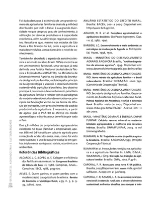 FERTILIZANTES: AGROINDÚSTRIA E SUSTENTABILIDADE 
206 
Créditos Sumário Apresentação Home 
Foi dado destaque à existência de um grande nú-mero 
de agricultores familiares (mais de 4 milhões) 
distribuídos por todo o País e à sua grande diver-sidade 
no que tange ao grau de conhecimento, à 
utilização de técnicas produtivas e à capacidade 
econômica, além das diferenças regionais existen-tes. 
Ressalta-se que, mesmo nos estados de São 
Paulo e Rio Grande do Sul, onde a agricultura é 
mais desenvolvida, ainda é precário o nível de co-nhecimento. 
Também foi abordado o aspecto da assistência téc-nica 
e extensão rural no Brasil. O País encontra-se 
em um momento favorável, uma vez que já está 
definida uma Política Nacional de Assistência Téc-nica 
e Extensão Rural (PNATER), no Ministério de 
Desenvolvimento Agrário, no âmbito da Secreta-ria 
de Agricultura Familiar, moldada pelos princípi-os 
da agroecologia e visando o desenvolvimento 
sustentável da agricultura brasileira. Seu objetivo 
principal é promover o desenvolvimento prioritário 
da agricultura familiar e romper com os paradigmas 
do modelo extensionista fundamentados nos prin-cípios 
da Revolução Verde ou, na teoria de difu-são 
de inovações, com prevalecimento do padrão 
produtivista da agricultura. É necessário, a partir 
de agora, que o PNATER se efetive no molde 
agroecológico e distribua seus benefícios por todo 
o País. 
Dos 4,8 milhões de propriedades agropecuárias 
existentes no Brasil (familiar + empresarial), ape-nas 
868 mil (18%) utilizam calcário agrícola para 
correção da acidez dos solos, mas, como foi visto 
neste capítulo, o uso do calcário traduz-se em gan-hos 
triplamente vantajosos: sociais, econômicos e 
ambientais. 
Referências Bibliográficas 
ALCARDE, J. C.; LOPES, A. S. Calagem e eficiência 
dos fertilizantes minerais. In: Congresso Brasileiro 
de Ciência do Solo, 21, 1988, Campinas, Anais... 
Campinas: SBCS, 1988, p.93-100. 
ALVES, E. Quem ganhou e quem perdeu com a 
modernização da agricultura brasileira. Revista 
de Economia e Sociologia Rural, v.39, n. 3, p. 9- 
39, jul/set, 2001. 
ANUÁRIO ESTATÍSTICO DO CRÉDITO RURAL. 
Brasília: BACEN, 2001 a 2005. Disponível em: 
http://www.bcb.gov.br. 
ARAUJO, N. B. et al. Complexo agroindustrial: o 
agribusiness brasileiro. São Paulo: Agroceres. (Cap. 
1 e 2), 238p. 1990. 
BARBIERI, J.C. Desenvolvimento e meio ambiente: as 
estratégias de mudanças da Agenda 21. Petrópolis: 
Ed. Vozes, 1998, 157p. 
BRASIL – MINISTÉRIO DO DESENVOLVIMENTO 
AGRÁRIO. FAO/INCRA Brasília, “Análise diagnós-tico 
de sistemas agrários”. 1999. Disponível em: 
www.desenvolvimentoagrario.gov.br/incra/fao 
BRASIL - MINISTÉRIO DO DESENVOLVIMENTO AGRÁ- 
RIO. Novo retrato da agricultura familiar - o Brasil 
redescoberto. Brasília: INCRA/FAO, 2000 74p. 
(Convênio de Cooperação Técnica). 
BRASIL - MINISTÉRIO DO DESENVOLVIMENTO AGRÁ- 
RIO. Secretaria de Agricultura Familiar. Departa-mento 
de Assistência Técnica e extensão Rural. 
Política Nacional de Assistência Técnica e Extensão 
Rural. Brasília: maio de 2004. Disponível em: 
www.mda.gov.br/saf/dater. Acesso em: 11 
abr.2007. 
BRASIL - MINISTÉRIO DE MINAS E ENERGIA. DNPM/ 
FUNPAR. Calcário: recurso mineral na sustenta-bilidade 
agropecuária e melhoria dos recursos 
hídricos. Brasília: DNPM/FUNPAR, 2003. 12 vol 
(mimeografado). 
BUAINAIN, A. M. Trajetória recente da política agríco-la 
brasileira. Brasília: FAO/INCRA,1997, (Projeto 
Cooperação Técnica) 
BUAINAIN et al. Inovação tecnológica na agricultu-ra 
e a agricultura familiar In: LIMA, D.M.A.; 
WILKINSON, J (Org.) Inovação nas tradições da agri-cultura 
familiar. Brasília: CNPq, 2002. P.47-81. 
CAPORAL, F. R. Bases para uma nova ATER pública. 
Brasília, 2003 Disponível em: www.mda. gov.br/ 
saf/dater. Acesso em 21 jun/2007. 
CAPORAL, F. R; RAMOS, L. F. Da extensão rural con-vencional 
à extensão rural para o desenvolvimento 
sustentável: enfrentar desafios para romper a inér- 
 