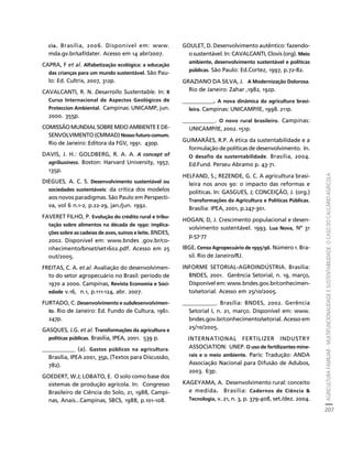 AGRICULTURA FAMILIAR - MULTIFUNCIONALIDADE E SUSTENTABILIDADE. O CASO DO CALCÁRIO AGRÍCOLA 
207 
Créditos Sumário Apresentação Home 
cia. Brasília, 2006. Disponível em: www. 
mda.gv.br/saf/dater. Acesso em 14 abr/2007. 
CAPRA, F et al. Alfabetização ecológica: a educação 
das crianças para um mundo sustentável. São Pau-lo: 
Ed. Cultrix, 2007, 312p. 
CAVALCANTI, R. N. Desarrollo Sustentable. In: II 
Curso Internacional de Aspectos Geológicos de 
Proteccion Ambiental. Campinas: UNICAMP, jun. 
2000. 355p. 
COMISSÃO MUNDIAL SOBRE MEIO AMBIENTE E DE-SENVOLVIMENTO 
(CMMAD) Nosso futuro comum. 
Rio de Janeiro: Editora da FGV, 1991. 430p. 
DAVIS, J. H.: GOLDBERG, R. A. A. A concept of 
agribusiness. Boston: Harvard University, 1957, 
135p. 
DIEGUES, A. C. S. Desenvolvimento sustentável ou 
sociedades sustentáveis: da crítica dos modelos 
aos novos paradigmas. São Paulo em Perspecti-va, 
vol 6 n.1-2, p.22-29, jan./jun. 1992. 
FAVERET FILHO, P. Evolução do crédito rural e tribu-tação 
sobre alimentos na década de 1990: implica-ções 
sobre as cadeias de aves, suínos e leite. BNDES, 
2002. Disponível em: www.bndes .gov.br/co-nhecimento/ 
bnset/set1602.pdf. Acesso em 25 
out/2005. 
FREITAS, C. A. et al. Avaliação do desenvolvimen-to 
do setor agropecuário no Brasil: período de 
1970 a 2000. Campinas, Revista Economia e Soci-edade 
v.16, n.1, p.111-124, abr. 2007. 
FURTADO, C. Desenvolvimento e subdesenvolvimen-to. 
Rio de Janeiro: Ed. Fundo de Cultura, 1961. 
247p. 
GASQUES, J.G. et al. Transformações da agricultura e 
políticas públicas. Brasília, IPEA, 2001. 539 p. 
___________ (a). Gastos públicos na agricultura. 
Brasília, IPEA 2001, 35p, (Textos para Discussão, 
782). 
GOEDERT, W.J; LOBATO, E. O solo como base dos 
sistemas de produção agrícola. In: Congresso 
Brasileiro de Ciência do Solo, 21, 1988, Campi-nas, 
Anais...Campinas, SBCS, 1988, p.101-108. 
GOULET, D. Desenvolvimento autêntico: fazendo-o 
sustentável. In: CAVALCANTI, Clovis (org). Meio 
ambiente, desenvolvimento sustentável e políticas 
públicas. São Paulo: Ed.Cortez, 1997, p.72-82. 
GRAZIANO DA SILVA, J. A Modernização Dolorosa. 
Rio de Janeiro: Zahar ,1982, 192p. 
___________. A nova dinâmica da agricultura brasi-leira. 
Campinas: UNICAMP/IE, 1998. 211p. 
___________. O novo rural brasileiro. Campinas: 
UNICAMP/IE, 2002. 151p. 
GUIMARÃES, R.P. A ética da sustentabilidade e a 
formulação de políticas de desenvolvimento. In. 
O desafio da sustentabilidade. Brasília, 2004. 
Ed.Fund. Perseu Abramo p. 43-71. 
HELFAND, S.; REZENDE, G. C. A agricultura brasi-leira 
nos anos 90: o impacto das reformas e 
políticas. In: GASGUES, J; CONCEIÇÃO, J. (org.) 
Transformações da Agricultura e Políticas Públicas. 
Brasília: IPEA, 2001, p.247-301. 
HOGAN, D, J. Crescimento populacional e desen-volvimento 
sustentável. 1993. Lua Nova, Nº 31 
p.57-77 
IBGE. Censo Agropecuário de 1995/96. Número 1. Bra-sil. 
Rio de Janeiro/RJ. 
INFORME SETORIAL-AGROINDÚSTRIA. Brasília: 
BNDES, 2001. Gerência Setorial, n. 19, março, 
Disponível em: www.bndes.gov.br/conhecimen-to/ 
setorial. Acesso em 25/10/2005. 
___________. Brasília: BNDES, 2002. Gerência 
Setorial I, n. 21, março. Disponível em: www. 
bndes.gov.br/conhecimento/setorial. Acesso em 
25/10/2005. 
INTERNATIONAL FERTILIZER INDUSTRY 
ASSOCIATION: UNEP. O uso de fertilizantes mine-rais 
e o meio ambiente. Paris: Tradução: ANDA 
Associação Nacional para Difusão de Adubos, 
2003. 63p. 
KAGEYAMA, A. Desenvolvimento rural: conceito 
e medida. Brasília: Cadernos de Ciência & 
Tecnologia, v. 21, n. 3, p. 379-408, set./dez. 2004. 
 