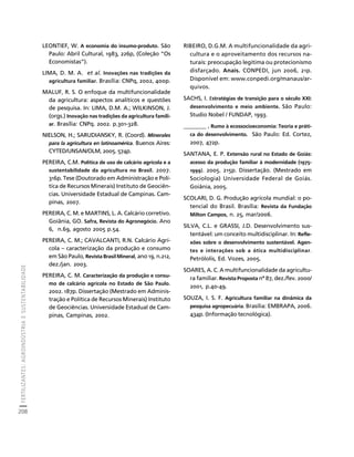 FERTILIZANTES: AGROINDÚSTRIA E SUSTENTABILIDADE 
208 
Créditos Sumário Apresentação Home 
LEONTIEF, W. A economia do insumo-produto. São 
Paulo: Abril Cultural, 1983, 226p, (Coleção “Os 
Economistas”). 
LIMA, D. M. A. et al. Inovações nas tradições da 
agricultura familiar. Brasília: CNPq, 2002, 400p. 
MALUF, R. S. O enfoque da multifuncionalidade 
da agricultura: aspectos analíticos e questões 
de pesquisa. In: LIMA, D.M. A.; WILKINSON, J. 
(orgs.) Inovação nas tradições da agricultura famili-ar. 
Brasília: CNPq. 2002. p.301-328. 
NIELSON, H.; SARUDIANSKY, R. (Coord). Minerales 
para la agricultura en latinoamérica. Buenos Aires: 
CYTED/UNSAN/OLM, 2005. 574p. 
PEREIRA, C.M. Política de uso de calcário agrícola e a 
sustentabilidade da agricultura no Brasil. 2007. 
316p. Tese (Doutorado em Administração e Polí-tica 
de Recursos Minerais) Instituto de Geociên-cias. 
Universidade Estadual de Campinas. Cam-pinas, 
2007. 
PEREIRA, C. M. e MARTINS, L. A. Calcário corretivo. 
Goiânia, GO. Safra, Revista do Agronegócio. Ano 
6, n.69, agosto 2005 p.54. 
PEREIRA, C. M.; CAVALCANTI, R.N. Calcário Agrí-cola 
– caracterização da produção e consumo 
em São Paulo, Revista Brasil Mineral, ano 19, n.212, 
dez./jan. 2003. 
PEREIRA, C. M. Caracterização da produção e consu-mo 
de calcário agrícola no Estado de São Paulo. 
2002. 187p. Dissertação (Mestrado em Adminis-tração 
e Política de Recursos Minerais) Instituto 
de Geociências. Universidade Estadual de Cam-pinas, 
Campinas, 2002. 
RIBEIRO, D.G.M. A multifuncionalidade da agri-cultura 
e o aproveitamento dos recursos na-turais: 
preocupação legitima ou protecionismo 
disfarçado. Anais. CONPEDI, jun 2006, 21p. 
Disponível em: www.conpedi.org/manaus/ar-quivos. 
SACHS, I. Estratégias de transição para o século XXI: 
desenvolvimento e meio ambiente. São Paulo: 
Studio Nobel / FUNDAP, 1993. 
________ . Rumo à ecossocioeconomia: Teoria e práti-ca 
do desenvolvimento. São Paulo: Ed. Cortez, 
2007, 472p. 
SANTANA, E. P. Extensão rural no Estado de Goiás: 
acesso da produção familiar à modernidade (1975- 
1999). 2005. 215p. Dissertação. (Mestrado em 
Sociologia) Universidade Federal de Goiás. 
Goiânia, 2005. 
SCOLARI, D. G. Produção agrícola mundial: o po-tencial 
do Brasil. Brasília: Revista da Fundação 
Milton Campos, n. 25, mar/2006. 
SILVA, C.L. e GRASSI, J.D. Desenvolvimento sus-tentável: 
um conceito multidisciplinar. In: Refle-xões 
sobre o desenvolvimento sustentável. Agen-tes 
e interações sob a ótica multidisciplinar. 
Petrólolis, Ed. Vozes, 2005. 
SOARES, A. C. A multifuncionalidade da agricultu-ra 
familiar. Revista Proposta nª 87, dez./fev. 2000/ 
2001, p.40-49. 
SOUZA, I. S. F. Agricultura familiar na dinâmica da 
pesquisa agropecuária. Brasília: EMBRAPA, 2006. 
434p. (Informação tecnológica). 
 
