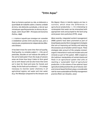 FERTILIZANTES: AGROINDÚSTRIA E SUSTENTABILIDADE 
210 
Créditos Sumário Apresentação Home 
““““Entre Aspas”””” 
Quer os homens queiram ou não, se dobrarem a 
quantidade de trabalho sobre a mesma unidade 
de terra, não dobrarão a produção, a não ser que 
introduzam aperfeiçoamentos na técnica de pro-dução. 
(John Stuart Mill - Princípios de Economia 
Política, 1848). 
/.../ criativo é aquele que consegue ver conexões 
e estabelecer pontes entre assuntos que, para a 
maioria,são completamente independentes (Mar-celo 
Gleiser). 
It has been know for some time that soil quality, 
food quality, is a complex subject. /…/ the use of 
pesticides, biocides on soil reduces the ability of 
the soil to hold water! From the study of volcanic 
areas we know how long it takes to form good 
soil as with Hawaii and we also know that some 
soil is best for food and some for forests and 
today, for bio fuels such as ethanol. /…/ It is always 
necessary to monitor water chemistry in all 
agricultural regions, soil water and river water 
(e.g. the Mississipi compared to the Amazon and 
Rio Negro). Rivers in laterite regions are low in 
nutrient, which show the differences in 
agricultural productivity. /…/ It is interesting to 
contemplate that water can be mineralized with 
appropriate rocks and pumped to the land using 
wind power (zero pollution) (FYFE, 2004). 
More recently, integrated nutrient management 
(INM) systems have been promoted as part of 
broad-based, practical farm management strategies 
that aim at improving soil fertility and reducing 
the excessive use of soluble nutrient inputs. These 
strategies take account of the complex mineral-organic 
interactions in soils and include rocks and 
minerals as part of the system. INM is based on 
the 'judicious' manipulation of nutrient stocks and 
flows in an agricultural system that aims at 
reaching a 'sustainable' level of agricultural 
production. In the scheme of low external input 
agriculture (LEIA) practices the use of natural, rock-and 
mineral-based fertilizers plays a considerable 
role for more sustainable soil fertility management 
practice (Peter van Straaten, 2007). 
 