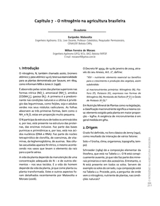 O NITROGÊNIO NA AGRICULTURA BRASILEIRA 
211 
Créditos Sumário Apresentação Home 
Capítulo 7 - O nitrogênio na agricultura brasileira 
Os autores 
Eurípedes Malavolta 
Engenheiro Agrônomo. D.Sc. Livre Docente, Professor Catedrático, Pesquisador Permissionário, 
CENA/USP. Bolsista CNPq. 
Milton Ferreira de Moraes 
Engenheiro Agrônomo (UFG), M.Sc. (IAC). Bolsista FAPESP. 
E-mail: moraesmf@yahoo.com.br 
1. Introdução 
O nitrogênio, N, também chamado azoto, (número 
atômico 7, peso atômico 14,01), teve sua essencialidade 
para as plantas demonstrada por Sausure, em 1804, 
como informam Mills e Jones Jr. (1996). 
É absorvido pelas raízes das plantas superiores nas 
formas nítrica (NO-), amoniacal (NH+), amídica 
3 
4 
[CO(NH2)2], gasosa (N2). A primeira é a predomi-nante 
nas condições naturais e a última é privilé-gio 
das leguminosas, como feijões, soja e adubos 
verdes nos seus nódulos radiculares. As folhas 
absorvem as três primeiras formas, bem como o 
NH3 e N2O, estas em proporção muito pequena. 
O N participa da estrutura de todos os aminoácidos 
e, por isso, está presente na estrutura das proteí-nas, 
das enzimas inclusive. Faz parte das bases 
purínicas e pirimidínicas e, por isso, está nos áci-dos 
nucléicos (DNA e RNA). Faz parte do núcleo 
tetrapirrólico de clorofila, de coenzimas, de vita-minas, 
da leghemoglobina, de auxinas. Nas célu-las 
vacuoladas aparece N nítrico, o mesmo aconte-cendo 
nos vasos que levam o elemento da raiz 
para a parte aérea. 
A vida da planta depende da manutenção de uma 
concentração adequada do N – e de outros ele-mentos 
– nos seus tecidos. E a vida do homem 
depende da vida da planta, já que come planta ou 
planta transformada. Estes e outros aspectos fo-ram 
detalhados recentemente por Malavolta e 
Moraes (2006). 
O Decreto No 4954, de 14 de janeiro de 2004, atra-vés 
do seu Anexo, Art. 2º, define: 
“XIV – nutriente: elemento essencial ou benéfico 
para o crescimento e produção dos vegetais, assim 
subdividido: 
a) macronutrientes primários: Nitrogênio (N), Fós-foro 
(P), Potássio (K), expressos nas formas de 
Nitrogênio (N), Pentóxido de Fósforo (P 
O 
2 
) e Óxido 
5 
de Potássio (K 
O);” 
2 
Em Nutrição Mineral de Plantas como na legislação, 
a classificação macronutriente significa a mesma coi-sa: 
elemento exigido pela planta em maior propor-ção 
– kg/ha. A exigência de micronutrientes é em 
geral medida em g/ha. 
2. Origem 
O solo foi definido, no livro clássico de Jenny (1941), 
como resultado da interação de vários fatores: 
Solo = f (rocha, clima, organismos, topografia, tem-po) 
Schroeder (1984) dá a composição elementar da 
litosfera, que está na Tabela 2.1. O N está conspi-cuamente 
ausente, já que não faz parte dos mine-rais 
primários e nem dos acessórios. Entretanto, o 
N está presente em todos os solos. Servem de 
exemplo os solos do cerrado, cuja composição está 
na Tabela 2.2. Procede, pois, a pergunta: de onde 
vem o nitrogênio, nutriente de plantas, nas condi-ções 
naturais? 
 