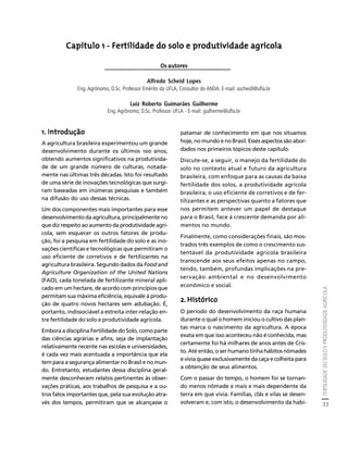 FERTILIDADE DO SOLO E PRODUTIVIDADE AGRÍCOLA 
33 
Créditos Sumário Apresentação Home 
Capítulo 1 - Fertilidade do solo e produtividade agrícola 
Os autores 
Alfredo Scheid Lopes 
Eng. Agrônomo, D.Sc. Professor Emérito da UFLA, Consultor do ANDA. E-mail: ascheidl@ufla.br 
Luiz Roberto Guimarães Guilherme 
Eng. Agrônomo, D.Sc. Professor UFLA - E-mail: guilherme@ufla.br 
1. Introdução 
A agricultura brasileira experimentou um grande 
desenvolvimento durante os últimos 100 anos, 
obtendo aumentos significativos na produtivida-de 
de um grande número de culturas, notada-mente 
nas últimas três décadas. Isto foi resultado 
de uma série de inovações tecnológicas que surgi-ram 
baseadas em inúmeras pesquisas e também 
na difusão do uso dessas técnicas. 
Um dos componentes mais importantes para esse 
desenvolvimento da agricultura, principalmente no 
que diz respeito ao aumento da produtividade agrí-cola, 
sem esquecer os outros fatores de produ-ção, 
foi a pesquisa em fertilidade do solo e as ino-vações 
científicas e tecnológicas que permitiram o 
uso eficiente de corretivos e de fertilizantes na 
agricultura brasileira. Segundo dados da Food and 
Agriculture Organization of the United Nations 
(FAO), cada tonelada de fertilizante mineral apli-cado 
em um hectare, de acordo com princípios que 
permitam sua máxima eficiência, equivale à produ-ção 
de quatro novos hectares sem adubação. É, 
portanto, indissociável a estreita inter-relação en-tre 
fertilidade do solo e produtividade agrícola. 
Embora a disciplina Fertilidade do Solo, como parte 
das ciências agrárias e afins, seja de implantação 
relativamente recente nas escolas e universidades, 
é cada vez mais acentuada a importância que ela 
tem para a segurança alimentar no Brasil e no mun-do. 
Entretanto, estudantes dessa disciplina geral-mente 
desconhecem relatos pertinentes às obser-vações 
práticas, aos trabalhos de pesquisa e a ou-tros 
fatos importantes que, pela sua evolução atra-vés 
dos tempos, permitiram que se alcançasse o 
patamar de conhecimento em que nos situamos 
hoje, no mundo e no Brasil. Esses aspectos são abor-dados 
nos primeiros tópicos deste capítulo. 
Discute-se, a seguir, o manejo da fertilidade do 
solo no contexto atual e futuro da agricultura 
brasileira, com enfoque para as causas da baixa 
fertilidade dos solos, a produtividade agrícola 
brasileira, o uso eficiente de corretivos e de fer-tilizantes 
e as perspectivas quanto a fatores que 
nos permitem antever um papel de destaque 
para o Brasil, face à crescente demanda por ali-mentos 
no mundo. 
Finalmente, como considerações finais, são mos-trados 
três exemplos de como o crescimento sus-tentável 
da produtividade agrícola brasileira 
transcende aos seus efeitos apenas no campo, 
tendo, também, profundas implicações na pre-servação 
ambiental e no desenvolvimento 
econômico e social. 
2. Histórico 
O período do desenvolvimento da raça humana 
durante o qual o homem iniciou o cultivo das plan-tas 
marca o nascimento da agricultura. A época 
exata em que isso aconteceu não é conhecida, mas 
certamente foi há milhares de anos antes de Cris-to. 
Até então, o ser humano tinha hábitos nômades 
e vivia quase exclusivamente da caça e colheita para 
a obtenção de seus alimentos. 
Com o passar do tempo, o homem foi se tornan-do 
menos nômade e mais e mais dependente da 
terra em que vivia. Famílias, clãs e vilas se desen-volveram 
e, com isto, o desenvolvimento da habi- 
 