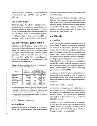 FERTILIZANTES: AGROINDÚSTRIA E SUSTENTABILIDADE 
216 
Créditos Sumário Apresentação Home 
Algumas análises revelaram os seguintes teores 
porcentuais: N – 0,4 a 0,8; P2O5 – 0,2 a 0,5; K2O – 
0,8 a 1,5. 
3.12. Lodo de esgoto 
O lodo de esgoto das cidades é obtido nas esta-ções 
de tratamento a partir do resíduo líquido ur-bano 
que provém de áreas domiciliares e industri-ais. 
Os últimos podem levar metais pesados tóxi-cos, 
o que limita o seu uso. Um exemplo da com-posição 
porcentual do lodo é o seguinte: C/N – 11; 
umidade – 50; C – 17; N – 1,6; P2O5 – 1,0; K2O – 0,24. 
3.13. Disponibilidade parcial de N P K 
A Tabela 3.10, devida a Costa (1985), contém uma 
estimativa de disponibilidade de adubos orgâni-cos 
em São Paulo, no ano de 1982-3. Se todo o lixo 
e o esgoto “produzidos” pelos paulistas fossem 
reciclados, o total de nutrientes seria, em 1.000 t: 
N – 33.972; P2O5 – 4.662; K2O – 23.408. Esses nú-meros 
são maiores que os correspondentes ao 
consumo de adubos minerais. 
Tabela 3.10 - Disponibilidade de vários fertilizantes or-gânicos 
no estado de São Paulo(1). 
Volume 
1000 t/ano 
(1) Resíduos animais – estercos. Resíduos vegetais – restos 
de culturas. Resíduos agroindustriais – tortas de olea-ginosas, 
resíduos de frigoríficos, resíduos de 
beneficiamento. Resíduos urbanos – esgoto e lixo. 
(2) Quantidades recicladas equivalentes a 5% do lixo pro-duzido 
e a 0,01% do esgoto. 
4. Fertilizantes minerais 
4.1. Legislação 
A Instrução Normativa No 10 (SARC), de 28 de outu-bro 
de 2004, no seu Anexo II, dá as especificações 
dos fertilizantes minerais simples, conforme se pode 
ver na Tabela 4.1. 
Entre todos os fertilizantes definidos na legisla-ção, 
são empregados no Brasil os seguintes: sul-fato 
de amônio, uréia, nitrato de amônio, nitrato 
de cálcio, fosfato de monoamônio (MAP), fosfato 
de diamônio (DAP), salitre potássico e nitrato de 
potássio, soluções nitrogenadas. A origem dos 
mesmos será vista no item 4.4. 
4.2. Obtenção 
4.2.1. Amônia 
A amônia, NH3, é composto-chave de produção de 
quase todos os adubos nitrogenados do comér-cio 
mundial. A síntese direta da amônia a partir 
de seus elementos foi conseguida comercialmente 
pela primeira vez em 1913, às vésperas da I Grande 
Guerra. Cerca de 750 t foram produzidas pela fir-ma 
alemã Badische Aniline und Soda Fabrik (BASF), 
em Oppau, graças ao processo usado até hoje – 
Haber-Bosch. A guerra deu grande ímpeto à pro-dução. 
Nos Estados Unidos, a produção começou 
em 1921 (SHARP, 1960, p.10). No Brasil, a primeira 
fábrica começou operar em Cubatão, SP, em 1963, 
propriedade da ULTRAFERTIL. 
A molécula do N2 contém uma ligação tríplice mui-to 
estável, sendo necessário 2,2 x 105 kcal/kmol 
para quebrá-la ou para ativar o nitrogênio. A 
reação de síntese de amônia, propriamente dita, é 
isotérmica. 
N ≡ N + 3H2 → 2NH3 + 24000 cal 
As matérias-primas para a produção são: o N2 
do ar, que tem 1015 t, e o hidrogênio de diferen-tes 
fontes (nafta, carburantes de óleos pesados, 
hulha e linhito, gás liquefeito de petróleo, 
eletrolítico e, principalmente, gás natural) 
(GRUNDT, 1977-a). 
A Figura 4.1 mostra o papel central da amônia para 
a fabricação dos fertilizantes nitrogenados mais 
usados. Por sua vez, a Figura 4.2, simplificada de 
Sharp (1960) e Naciones Unidas (1969), mostra um 
fluxograma para a produção do H2. 
Quantidade de 
Fonte nutrientes (1.000 t) 
N P2O5 K2O 
Animais 63.221 1.247 812 1.043 
Vegetais 30.918 404 81 499 
Adubos verdes 41 1 0,24 0,7 
Agroindustriais 81.536 239 113 163 
Urbanos (2) 118 2 0,7 2 
Total 175.036 1.897 1.008 1.709 
 