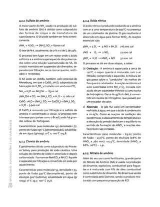 FERTILIZANTES: AGROINDÚSTRIA E SUSTENTABILIDADE 
222 
Créditos Sumário Apresentação Home 
4.2.2. Sulfato de amônio 
A maior parte do NH3 usado na produção do sul-fato 
de amônio (SA) é obtida como subproduto 
das formas de coque e da manufatura de 
caprolactama. O SA pode também ser feito sinteti-camente. 
2NH3 + H2SO4 → (NH4)2 SO4 + 67000 cal 
O teor de N é, usualmente, de 21% e o de S, de 24%. 
O processo tem lugar em um reator onde o ácido 
sulfúrico e a amônia superaquecida são pulveriza-dos 
sobre uma solução supersaturada de SA. Os 
cristais mantidos em suspensão são drenados, se-parados 
por filtração, secos com ar quente, resfri-ados 
e revestidos. 
O SA pode ser obtido, também, pelo processo de 
Merseburg, em que o CaSO4.2H2O, subproduto da 
fabricação do H3PO4, é tratado com amônia e CO2. 
NH3 + H2O ⇔ NH4OH – 8320 cal 
2NH4OH + CO2 ⇔ (NH4)2 CO3 + H2O – 22.080 cal 
CaSO4 2H2O + (NH4)2 CO3 ⇔ Ca(CO3) + (NH4)2 SO4 
+ H2O – 3.900 cal 
O CaCO3 é removido por filtração e o sulfato de 
amônio é concentrado a vácuo. O processo tem 
interesse para países como o Brasil, onde há gran-des 
sobras de fosfogesso. 
Características: peso molecular 132, densidade 1,77, 
ponto de fusão 235º C (decomposição), solubilida-de 
em água (g/100g): 0oC 0; 100oC 103,8. 
4.2.3. Cloreto de amônio 
É geralmente obtido como subproduto do Proces-so 
Solvey para produção de soda cáustica. Uma 
solução de cloreto de sódio é amoniada e depois 
carbonatada. Formam-se NaHCO3 e NH4Cl. Aquele 
é separado por filtração e convertido em soda por 
aquecimento. 
Características: peso molecular 53, densidade 1,53, 
ponto de fusão 340oC (decompõe-se), ponto de 
ebulição 520o (sublima), solubilidade em água (g/ 
100g): 0º C 29,7; 100º C 75,8. 
4.2.4. Ácido nítrico 
O ácido nítrico é produzido oxidando-se a amônia 
com ar a uma temperatura de 950ºC na presença 
de um catalisador de platina. O gás resultante é 
absorvido em água para formar NHO3. As reações 
essenciais são: 
4NH3 + 5 O2 → 4 NO + 6H2O 216.000 cal 
2NO + O2 → 2 NO2 27.000 cal 
3NO2 + H2O → HNO3 + NO 32.000 cal 
O processo se dá em duas etapas, a saber: 
(1) Oxidação - A amônia é vaporizada a cerca de 
120ºC; o vapor quente é misturado com o ar 
filtrado, comprimido e aquecido. A mistura de 
gás passa sobre o “sanduíche” de malhas de 
fios que é o catalisador. A reação exotérmica é 
auto sustentada entre NH3 e O2, iniciada com 
ajuda de um aquecedor elétrico ou uma tocha 
de hidrogênio. Cerca de 95% do NH3 é conver-tido 
em óxidos de nitrogênio, que passam por 
um trocador de calor. 
2) Absorção – O gás flui para um condensador 
resfriado à água, em que o ácido é condensado 
a 20-25%. Como as reações de oxidação são 
exotérmicas, o abaixamento da temperatura e 
a elevação da pressão deslocam o equilíbrio no 
sentido da formação do HNO3, e reações des-favoráveis 
são evitadas. 
Características: peso molecular – 63,02; ponto 
de fusão – 41,6ºC; ponto de ebulição (08% de 
HNO3 a 760 mm) 120,5ºC; densidade (HNO3 a 
68%, 20ºC) – 1,41. 
4.2.5. Nitrato de amônio 
Além do seu uso como fertilizante, grande parte 
do Nitrato de Amônio (NA) é usada na produção 
de dinamite, explosivos, combustível para fogue-tes 
e é misturada com 6% de óleo combustível 
como substituto de dinamite. No Brasil sua venda 
é controlada pelo Exército, sendo o produto mis-turado 
com pequena proporção de KCl. 
 