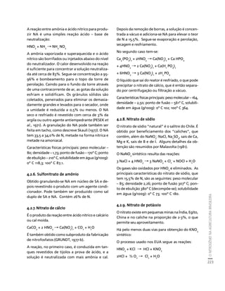 O NITROGÊNIO NA AGRICULTURA BRASILEIRA 
223 
Créditos Sumário Apresentação Home 
A reação entre amônia e ácido nítrico para produ-zir 
NA é uma simples reação ácido – base de 
neutralização: 
HNO3 + NH3 → NH4 NO3 
A amônia vaporizada e superaquecida e o ácido 
nítrico são borrifados ou injetados abaixo do nível 
do neutralizador. O calor desenvolvido na reação 
é suficiente para concentrar a solução neutraliza-da 
até cerca de 83%. Segue-se concentração a 95- 
96% e bombeamento para o topo da torre de 
perolação. Caindo para o fundo da torre através 
de uma contracorrente de ar, as gotas da solução 
esfriam e solidificam. Os grânulos sólidos são 
coletados, peneirados para eliminar os demasia-damente 
grandes e levados para o secador, onde 
a umidade é reduzida a 0,5% ou menos. O NA 
seco e resfriado é revestido com cerca de 3% da 
argila ou outro agente antiempedrante (PESEK et 
al., 1971). A granulação do NA pode também ser 
feita em tacho, como descreve Skauli (1977). O NA 
tem 33,5 a 34,0% de N, metade na forma nítrica e 
metade na amoniacal. 
Características físicas principais: peso molecular – 
80; densidade – 1,73; ponto de fusão – 170º C; ponto 
de ebulição – 210º C, solubilidade em água (g/100g): 
0º C 118,3; 100º C 87,1. 
4.2.6. Sulfonitrato de amônio 
Obtido granulando-se NA em núcleo de SA e de-pois 
revestindo o produto com um agente condi-cionador. 
Pode também ser produzido como sal 
duplo de SA e NA. Contém 26% de N. 
4.2.7. Nitrato de cálcio 
É o produto da reação entre ácido nítrico e calcário 
ou cal moída. 
CaCO3 + 2 HNO3 → Ca(NO3)2 + CO2 + H2O 
É também obtido como subproduto da fabricação 
de nitrofosfatos (GRUNDT, 1977-b). 
A reação, no primeiro caso, é conduzida em tan-ques 
revestidos de tijolos a prova de ácido, e a 
solução é neutralizada com mais amônia e cal. 
Depois da remoção de borras, a solução é concen-trada 
a vácuo e adiciona-se NA para elevar o teor 
de N a 15,5%. Segue-se evaporação e perolação, 
secagem e resfriamento. 
No segundo caso tem-se: 
Ca3 (PO4)2 + 2HNO3 → Ca(NO3)2 + Ca HPO4 
+ 4HNO3 → 2 Ca(NO3)2 + Ca(H2 PO4)2 
+ 6HNO3 → 3 Ca(NO3)2 + 2H3 PO4 
O líquido que sai do reator é resfriado, o que pode 
precipitar o nitrato de cálcio, que é então separa-do 
por centrifugação ou filtração a vácuo. 
Características físicas principais: peso molecular – 164, 
densidade – 2,50; ponto de fusão – 561º C, solubili-dade 
em água (g/100g): 0º C 102; 100º C 364. 
4.2.8. Nitrato de sódio 
O nitrato de sódio “natural” é o salitre do Chile. É 
obtido por beneficiamento dos “caliches”, que 
contêm, além do NaNO3: NaCl, Na2SO4, sais de Ca, 
Mg e K, sais de B e de I. Alguns detalhes da ob-tenção 
são resumidos por Malavolta (1981). 
O NaNO3 sintético resulta das reações: 
3 NaCl + 4 HNO3 → 3 NaNO3 + Cl2 
- 
+ NOCl + H2O 
Os gases são oxidados por HNO3 e eliminados. As 
principais características do nitrato de sódio, que 
tem 15,5% de N, são as seguintes: peso molecular 
– 85; densidade 2,26; ponto de fusão 307º C; pon-to 
de ebulição 380º C (decompõe-se); solubilidade 
em água (g/100g): 0º C 73; 100º C 180. 
4.2.9. Nitrato de potássio 
O nitrato existe em pequenas minas na Índia, Egito, 
China e no caliche na proporção de 2-3%, o que 
permite seu aproveitamento. 
Há pelo menos duas vias para obtenção do KNO3 
sintético: 
O processo usado nos EUA segue as reações: 
HNO3 + KCl → HCl + KNO3 
2HCl + ½ O2 → Cl2 + H2O 
 