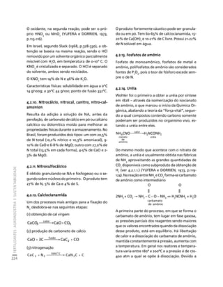 FERTILIZANTES: AGROINDÚSTRIA E SUSTENTABILIDADE 
224 
Créditos Sumário Apresentação Home 
O oxidante, na segunda reação, pode ser o pró-prio 
HNO3 ou MnO2 (YUFERA e DORRIEN, 1973, 
p.115-116). 
Em Israel, segundo Slack (1968, p.328-330), a ob-tenção 
se baseia na mesma reação, sendo o HCl 
removido por um solvente orgânico parcialmente 
miscível com H2O, em temperatura de 0-10º C. O 
KNO3 é cristalizado e separado. O HCl é separado 
do solvente, ambos sendo reciclados. 
O KNO3 tem 14% de N e 46% de K2O. 
Características físicas: solubilidade em água a 0ºC 
14 g/100g; a 30ºC 44 g/100; ponto de fusão 332ºC. 
4.2.10. Nitrocálcio, nitrocal, canitro, nitro-cal-amonion 
Resulta da adição à solução de NA, antes da 
perolação, de carbonato de cálcio em pó ou calcário 
calcítico ou dolomítico moído para melhorar as 
propriedades físicas durante o armazenamento. No 
Brasil, foram produzidos dois tipos: um com 20,5% 
de N total (10,2% nítrico e 10,3% amoniacal), 9- 
10% de CaO e 6-8% de MgO; outro com 27,0% de 
N total (13,5% em cada forma), 4-5% de CaO e 2- 
3% de MgO. 
4.2.11. Nitrosulfocálcico 
É obtido granulando-se NA e fosfogesso ou o se-gundo 
sobre núcleos do primeiro. O produto tem 
27% de N, 5% de Ca e 4% de S. 
4.2.12. Calciocianamida 
Um dos processos mais antigos para a fixação do 
N2 desdobra-se nas seguintes etapas: 
(1) obtenção de cal virgem 
2 
calor 
CaCO3 ⎯⎯⎯→CaO+CO 
(2) produção de carboneto de cálcio 
CaO + 3C ⎯⎯⎯⎯→ fusão CaC2 + 
CO 
(3) nitrogenação 
CaC + N ⎯⎯⎯⎯→ 1000 o 
C 
2 2 
CaN2C + 
C 
O produto fortemente cáustico pode ser granula-do 
ou em pó. Tem 60-65% de calciocianamida, 15- 
20% de Ca(OH)2 e 10-21% de C livre. Possui 21-22% 
de N solúvel em água. 
4.2.13. Fosfatos de amônio 
Fosfato de monoamônico, fosfatos de metal e 
amônio, polifosfatos de amônio são considerados 
fontes de P2O5, pois o teor de fósforo excede sem-pre 
o de N. 
4.2.14. Uréia 
Wohler foi o primeiro a obter a uréia por síntese 
em 1828 – através da isomerização do isocianato 
de amônio, o que marcou o início da Química Or-gânica, 
abalando a teoria da “força vital”, segun-do 
a qual compostos contendo carbono somente 
poderiam ser produzidos no organismo vivo, es-tando 
a uréia entre eles. 
NH4CNO⎯⎯⎯→H NCONH 
2 2 
uréia 
calor 
cianato 
de 
amônio 
Do mesmo modo que acontece com o nitrato de 
amônio, a uréia é usualmente obtida nas fábricas 
de NH3 aproveitando as grandes quantidades de 
CO2 disponíveis como subproduto da obtenção de 
H2 (ver 4.2.1.1.) (YUFERA e DORRIEN, 1973, p.119- 
124). Na reação entre NH3 e CO2 forma-se carbamato 
de amônio como intermediário 
O O 
|| || 
2NH3 + CO2 → NH2 – C – O – NH4 ⇔ H2NCNH2 + H2O 
carbamato 
de amônio 
A primeira parte do processo, em que se forma o 
carbamato de amônio, tem lugar em fase gasosa, 
as pressões parciais dos reagentes sendo maiores 
que os valores encontrados quando da dissociação 
desse produto, está em equilíbrio. Há libertação 
de calor e a dissociação do carbamato de amônio, 
mantida constantemente à pressão, aumenta com 
a temperatura. Em geral nos reatores e tempera-tura 
varia entre 180º e 200ºC e a pressão é de 170- 
400 atm a qual se opõe à dissociação. Devido a 
 
