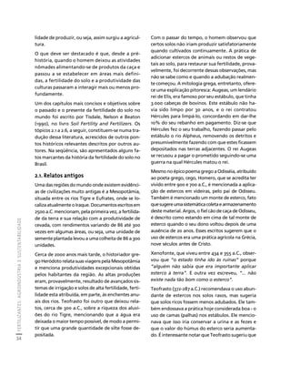 FERTILIZANTES: AGROINDÚSTRIA E SUSTENTABILIDADE 
34 
Créditos Sumário Apresentação Home 
Com o passar do tempo, o homem observou que 
certos solos não iriam produzir satisfatoriamente 
quando cultivados continuamente. A prática de 
adicionar estercos de animais ou restos de vege-tais 
ao solo, para restaurar sua fertilidade, prova-velmente, 
foi decorrente dessas observações, mas 
não se sabe como e quando a adubação realmen-te 
começou. A mitologia grega, entretanto, ofere-ce 
uma explicação pitoresca: Augeas, um lendário 
rei de Elis, era famoso por seu estábulo, que tinha 
3.000 cabeças de bovinos. Este estábulo não ha-via 
sido limpo por 30 anos, e o rei contratou 
Hércules para limpá-lo, concordando em dar-lhe 
10% do seu rebanho em pagamento. Diz-se que 
Hércules fez o seu trabalho, fazendo passar pelo 
estábulo o rio Alpheus, removendo os detritos e 
presumivelmente fazendo com que estes ficassem 
depositados nas terras adjacentes. O rei Augeas 
se recusou a pagar o prometido seguindo-se uma 
guerra na qual Hércules matou o rei. 
Mesmo no épico poema grego a Odisséia, atribuído 
ao poeta grego, cego, Homero, que se acredita ter 
vivido entre 900 e 700 a.C., é mencionada a aplica-ção 
de estercos em videiras, pelo pai de Odisseu. 
Também é mencionado um monte de esterco, fato 
que sugere uma sistemática coleta e armazenamento 
deste material. Argos, o fiel cão de caça de Odisseu, 
é descrito como estando em cima de tal monte de 
esterco quando o seu dono voltou depois de uma 
ausência de 20 anos. Esses escritos sugerem que o 
uso de estercos era uma prática agrícola na Grécia, 
nove séculos antes de Cristo. 
Xenofonte, que viveu entre 434 e 355 a.C., obser-vou 
que “o estado tinha ido às ruínas” porque 
“alguém não sabia que era importante aplicar 
esterco à terra”. E outra vez escreveu, “... não 
existe nada tão bom como o esterco”. 
Teofrasto (372-287 a.C.) recomendava o uso abun-dante 
de estercos nos solos rasos, mas sugeria 
que solos ricos fossem menos adubados. Ele tam-bém 
endossava a prática hoje considerada boa - o 
uso de camas (palhas) nos estábulos. Ele mencio-nava 
que isso iria conservar a urina e as fezes e 
que o valor do húmus do esterco seria aumenta-do. 
É interessante notar que Teofrasto sugeriu que 
lidade de produzir, ou seja, assim surgiu a agricul-tura. 
O que deve ser destacado é que, desde a pré-história, 
quando o homem deixou as atividades 
nômades alimentando-se de produtos da caça e 
passou a se estabelecer em áreas mais defini-das, 
a fertilidade do solo e a produtividade das 
culturas passaram a interagir mais ou menos pro-fundamente. 
Um dos capítulos mais concisos e objetivos sobre 
o passado e o presente da fertilidade do solo no 
mundo foi escrito por Tisdale, Nelson e Beaton 
(1990), no livro Soil Fertility and Fertilizers. Os 
tópicos 2.1 a 2.6, a seguir, constituem-se numa tra-dução 
dessa literatura, acrescidos de outros pon-tos 
históricos relevantes descritos por outros au-tores. 
Na seqüência, são apresentados alguns fa-tos 
marcantes da história da fertilidade do solo no 
Brasil. 
2.1. Relatos antigos 
Uma das regiões do mundo onde existem evidênci-as 
de civilizações muito antigas é a Mesopotâmia, 
situada entre os rios Tigre e Eufrates, onde se lo-caliza 
atualmente o Iraque. Documentos escritos em 
2500 a.C. mencionam, pela primeira vez, a fertilida-de 
da terra e sua relação com a produtividade de 
cevada, com rendimentos variando de 86 até 300 
vezes em algumas áreas, ou seja, uma unidade de 
semente plantada levou a uma colheita de 86 a 300 
unidades. 
Cerca de 2000 anos mais tarde, o historiador gre-go 
Heródoto relata suas viagens pela Mesopotâmia 
e menciona produtividades excepcionais obtidas 
pelos habitantes da região. As altas produções 
eram, provavelmente, resultado de avançados sis-temas 
de irrigação e solos de alta fertilidade, ferti-lidade 
esta atribuída, em parte, às enchentes anu-ais 
dos rios. Teofrasto foi outro que deixou rela-tos, 
cerca de 300 a.C., sobre a riqueza dos aluvi-ões 
do rio Tigre, mencionando que a água era 
deixada o maior tempo possível, de modo a permi-tir 
que uma grande quantidade de silte fosse de-positada. 
 