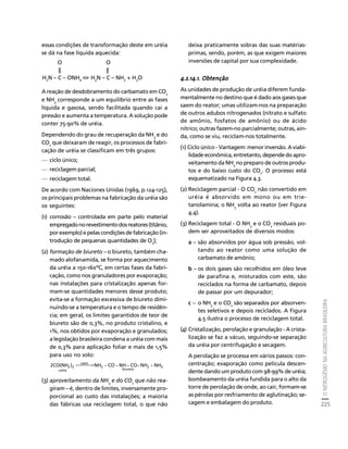 O NITROGÊNIO NA AGRICULTURA BRASILEIRA 
225 
Créditos Sumário Apresentação Home 
essas condições de transformação deste em uréia 
se dá na fase líquida aquecida: 
A reação de desdobramento do carbamato em CO2 
e NH3 corresponde a um equilíbrio entre as fases 
líquida e gasosa, sendo facilitada quando cai a 
pressão e aumenta a temperatura. A solução pode 
conter 75-90% de uréia. 
Dependendo do grau de recuperação da NH3 e do 
CO2 que deixaram de reagir, os processos de fabri-cação 
de uréia se classificam em três grupos: 
— ciclo único; 
— reciclagem parcial; 
— reciclagem total. 
De acordo com Naciones Unidas (1969, p.124-125), 
os principais problemas na fabricação da uréia são 
os seguintes: 
(1) corrosão – controlada em parte pelo material 
empregado no revestimento dos reatores (titânio, 
por exemplo) e pelas condições de fabricação (in-trodução 
de pequenas quantidades de O2); 
(2) formação de biureto – o biureto, também cha-mado 
alofanamida, se forma por aquecimento 
da uréia a 150-160ºC, em certas fases da fabri-cação, 
como nos granuladores por evaporação; 
nas instalações para cristalização apenas for-mam- 
se quantidades menores desse produto; 
evita-se a formação excessiva de biureto dimi-nuindo- 
se a temperatura e o tempo de residên-cia; 
em geral, os limites garantidos de teor de 
biureto são de 0,3%, no produto cristalino, e 
1%, nos obtidos por evaporação e granulados; 
a legislação brasileira condena a uréia com mais 
de 0,3% para aplicação foliar e mais de 1,5% 
para uso no solo: 
2CO(NH2 )2 ⎯⎯⎯→NH − CO −NH− CO−NH +NH 
2 3 
biureto 
2 
calor 
uréia 
(3) aproveitamento da NH 
3 
e do CO 
2 
que não rea-giram 
– é, dentro de limites, inversamente pro-porcional 
ao custo das instalações; a maioria 
das fábricas usa reciclagem total, o que não 
deixa praticamente sobras das suas matérias-primas, 
sendo, porém, as que exigem maiores 
inversões de capital por sua complexidade. 
4.2.14.1. Obtenção 
As unidades de produção de uréia diferem funda-mentalmente 
no destino que é dado aos gases que 
saem do reator; umas utilizam-nos na preparação 
de outros adubos nitrogenados (nitrato e sulfato 
de amônio, fosfatos de amônio) ou de ácido 
nítrico; outras fazem-no parcialmente; outras, ain-da, 
como se viu, reciclam-nos totalmente. 
(1) Ciclo único - Vantagem: menor inversão. A viabi-lidade 
econômica, entretanto, depende do apro-veitamento 
da NH3 no preparo de outros produ-tos 
e do baixo custo do CO2. O processo está 
esquematizado na Figura 4.3. 
(2) Reciclagem parcial - O CO2 não convertido em 
uréia é absorvido em mono ou em trie-tanolamina; 
o NH3 volta ao reator (ver Figura 
4.4). 
(3) Reciclagem total - O NH3 e o CO2 residuais po-dem 
ser aproveitados de diversos modos: 
a – são absorvidos por água sob pressão, vol-tando 
ao reator como uma solução de 
carbamato de amônio; 
b – os dois gases são recolhidos em óleo leve 
de parafina e, misturados com este, são 
reciclados na forma de carbamato, depois 
de passar por um depurador; 
c – o NH3 
e o CO2 são separados por absorven-tes 
seletivos e depois reciclados. A Figura 
4.5 ilustra o processo de reciclagem total. 
(4) Cristalização, perolação e granulação - A crista-lização 
se faz a vácuo, seguindo-se separação 
da uréia por centrifugação e secagem. 
A perolação se processa em vários passos: con-centração; 
evaporação como película descen-dente 
dando um produto com 98-99% de uréia; 
bombeamento da uréia fundida para o alto da 
torre de perolação de onde, ao cair, formam-se 
as pérolas por resfriamento de aglutinação; se-cagem 
e embalagem do produto. 
O O 
|| || 
H2N – C – ONH4 ⇔ H2N – C – NH2 + H2O 
 