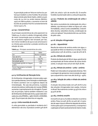 O NITROGÊNIO NA AGRICULTURA BRASILEIRA 
227 
Créditos Sumário Apresentação Home 
A granulação pode ser feita em tachos (ou pa-tos) 
que recebem a uréia fundida. No processo 
desenvolvido pela Norsk Hydro, obtêm-se grâ-nulos 
de 2-4 mm ou ainda maiores (SKAULI, 
1977); em fábrica piloto, o aumento no teor de 
biureto do produto final foi consistentemente 
menor que 0,1%. 
4.2.14.2. Características 
As principais características da uréia aparecem na 
Tabela 4.4. A uréia é o adubo nitrogenado sólido 
de maior concentração que se conhece. Trata-se 
de um produto orgânico não ionizável, por isso, 
tem menor tendência do que os sais amoniacais e 
os nitratos para aumentar a pressão osmótica da 
solução do solo. 
Tabela 4.4 - Principais características da uréia. 
4.2.15. Fertilizantes de liberação lenta 
Os fertilizantes nitrogenados minerais estão sujei-tos 
a perdas diversas, como lixiviação e volatilização. 
O mesmo acontece com os orgânicos depois da 
mineralização. No caso dos primeiros, é possível, 
através de práticas melhoradas de manejo (PMM), 
aumentar o aproveitamento do nitrogênio. É possí-vel, 
em princípio, fazê-lo também mediante o uso 
de fertilizantes de liberação lenta, quase todos deri-vados 
da uréia (POWELL, 1968; HAUCK e KOSHINO, 
1971). Os principais são descritos em seguida. 
4.2.15.1. Uréia revestida de enxofre 
A uréia granulada ou perolada é recoberta de S 
elementar e de cera. O produto contém 35% de N 
(76% de uréia) e 19% de enxofre (S). O enxofre 
fundido é pulverizado sobre a uréia pré-aquecida. 
4.2.15.2. Produtos da condensação de uréia e 
aldeído 
São vários os produtos da condensação de uréia e 
aldeído, cuja estrutura é dada na Figura 4.6: uréia 
formaldeido, uréia-Z (uréia acetaldeído), crotonili-dene 
diuréia, isobutileno diuréia, condensação da 
uréia com glioxal. Tais produtos têm seu uso limita-do 
pelo custo. 
4.2.16. Soluções nitrogenadas2 
4.2.16.1. Aquamôniat 
Resulta da mistura de amônia anidra com água, o 
que pode ser feito na indústria ou no campo. A mais 
usada possui 25% de amônia, o que dá 20% de N. 
4.2.16.2. Nitrato de amônio 
Produto da dissolução do NA em água, geralmente 
acompanhado de fontes solúveis de outros fertili-zantes. 
A solução mais comum tem 85% de NA. 
4.2.16.3. Nitrato de amônio –––– uréia –––– amônia 
Podem ser misturados em proporções diversas. Têm 
a vantagem de apresentar menor pressão de vapor 
que a aquamônia e teor mais alto de N (37 – 49%). 
4.2.16.4. Solução de uréia e nitrato de amônio 
(URAN) 
A solução não pressurizada com 32% de N é uma 
das soluções nitrogenadas mais usadas, inclusive 
no Brasil. Normalmente contém 33-35% de uréia e 
45-47% de NA. 
4.2.16.5. Amônia enxofre 
O enxofre em pó ou fundido se dissolve na amônia 
anidra. Possui 70-74% de N e 20-24% de S. A pres-são 
de vapor é pouco diferente daquela da amônia, 
motivo pelo qual o armazenamento, o transporte e 
a aplicação se fazem praticamente do mesmo modo. 
Item Valor 
Cor Branco cristalino 
Teor de N % 45 
Ponto de fusão 132,7ºC 
Densidade (g/ml) 1,335 
Solubilidade (g/100 ml d’água) 
119 
a 25ºC 
Ponto higroscópico (umidade 
crítica) a 30ºC 
72 
 