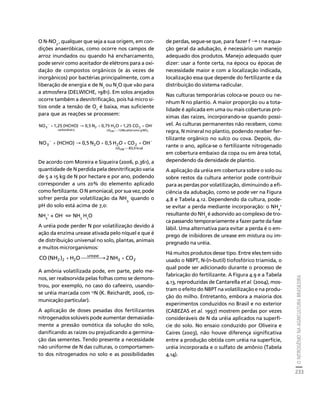 O NITROGÊNIO NA AGRICULTURA BRASILEIRA 
233 
O N-NO3 
Créditos Sumário Apresentação Home 
-, qualquer que seja a sua origem, em con-dições 
anaeróbicas, como ocorre nos campos de 
arroz inundados ou quando há encharcamento, 
pode servir como aceitador de elétrons para a oxi-dação 
de compostos orgânicos (e às vezes de 
inorgânicos) por bactérias principalmente, com a 
liberação de energia e de N2 ou N2O que vão para 
a atmosfera (DELWICHE, 1981). Em solos arejados 
ocorre também a desnitrificação, pois há micro sí-tios 
onde a tensão de O2 é baixa, mas suficiente 
para que as reações se processem: 
− + → + + + 
NO3 1,25 (HCHO) 0,5 N 0,75 H O 1,25 CO OH 
G298 124kcal/atomo g NO3 
- 
2 2 2 
carboidrato 
=− 
Δ 
− − + → + + + 
NO (HCHO) 0,5 N O 0,5 H CO OH 
3 2 2 2 
G 83,0 kcal 
298 
=− 
Δ 
O 
De acordo com Moreira e Siqueira (2006, p.361), a 
quantidade de N perdida pela desnitrificação varia 
de 5 a 15 kg de N por hectare e por ano, podendo 
corresponder a uns 20% do elemento aplicado 
como fertilizante. O N amoniacal, por sua vez, pode 
sofrer perda por volatilização da NHquando o 
3, pH do solo está acima de 7,0: 
NH+ + OH- ⇔ NHHO 
4 
3 2A uréia pode perder N por volatilização devido à 
ação da enzima urease ativada pelo níquel e que é 
de distribuição universal no solo, plantas, animais 
e muitos microrganismos: 
3 2 
urease 
CO (NH2 )2 +H2O⎯⎯⎯⎯→2 NH + CO 
A amônia volatilizada pode, em parte, pelo me-nos, 
ser reabsorvida pelas folhas como se demons-trou, 
por exemplo, no caso do cafeeiro, usando-se 
uréia marcada com 15N (K. Reichardt, 2006, co-municação 
particular). 
A aplicação de doses pesadas dos fertilizantes 
nitrogenados solúveis pode aumentar demasiada-mente 
a pressão osmótica da solução do solo, 
danificando as raízes ou prejudicando a germina-ção 
das sementes. Tendo presente a necessidade 
não uniforme de N das culturas, o comportamen-to 
dos nitrogenados no solo e as possibilidades 
de perdas, segue-se que, para fazer f → 1 na equa-ção 
geral da adubação, é necessário um manejo 
adequado dos produtos. Manejo adequado quer 
dizer: usar a fonte certa, na época ou épocas de 
necessidade maior e com a localização indicada, 
localização essa que depende do fertilizante e da 
distribuição do sistema radicular. 
Nas culturas temporárias coloca-se pouco ou ne-nhum 
N no plantio. A maior proporção ou a tota-lidade 
é aplicada em uma ou mais coberturas pró-ximas 
das raízes, incorporando-se quando possí-vel. 
As culturas permanentes não recebem, como 
regra, N mineral no plantio, podendo receber fer-tilizante 
orgânico no sulco ou cova. Depois, du-rante 
o ano, aplica-se o fertilizante nitrogenado 
em cobertura embaixo da copa ou em área total, 
dependendo da densidade de plantio. 
A aplicação da uréia em cobertura sobre o solo ou 
sobre restos da cultura anterior pode contribuir 
para as perdas por volatilização, diminuindo a efi-ciência 
da adubação, como se pode ver na Figura 
4.8 e Tabela 4.12. Dependendo da cultura, pode-se 
evitar a perda mediante incorporação: o NH4 
+ 
resultante do NH3 é adsorvido ao complexo de tro-ca 
passando temporariamente a fazer parte da fase 
lábil. Uma alternativa para evitar a perda é o em-prego 
de inibidores de urease em mistura ou im-pregnado 
na uréia. 
Há muitos produtos desse tipo. Entre eles tem sido 
usado o NBPT, N-(n-butil) tiofosfórico triamida, o 
qual pode ser adicionado durante o processo de 
fabricação do fertilizante. A Figura 4.9 e a Tabela 
4.13, reproduzidas de Cantarella et al. (2004), mos-tram 
o efeito do NBPT na volatilização e na produ-ção 
do milho. Entretanto, embora a maioria dos 
experimentos conduzidos no Brasil e no exterior 
(CABEZAS et al. 1997) mostrem perdas por vezes 
consideráveis de N da uréia aplicados na superfí-cie 
do solo. No ensaio conduzido por Oliveira e 
Caires (2003), não houve diferença significativa 
entre a produção obtida com uréia na superfície, 
uréia incorporada e o sulfato de amônio (Tabela 
4.14). 
 
