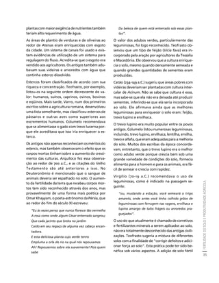 FERTILIDADE DO SOLO E PRODUTIVIDADE AGRÍCOLA 
35 
Créditos Sumário Apresentação Home 
plantas com maior exigência de nutrientes também 
teriam alto requerimento de água. 
As áreas de plantio de verduras e de oliveiras ao 
redor de Atenas eram enriquecidas com esgoto 
da cidade. Um sistema de canais foi usado e exis-tem 
evidências de utilização de um sistema para 
regulagem do fluxo. Acredita-se que o esgoto era 
vendido aos agricultores. Os antigos também adu-bavam 
suas videiras e arvoredos com água que 
continha esterco dissolvido. 
Estercos foram classificados de acordo com sua 
riqueza e concentração. Teofrasto, por exemplo, 
listou-os na seguinte ordem decrescente de va-lor: 
humanos, suínos, caprinos, ovinos, bovinos 
e eqüinos. Mais tarde, Varro, num dos primeiros 
escritos sobre a agricultura romana, desenvolveu 
uma lista semelhante, mas classificou estercos de 
pássaros e outras aves como superiores aos 
excrementos humanos. Columelo recomendava 
que se alimentasse o gado com trevo lucerna por-que 
ele acreditava que isso iria enriquecer o es-terco. 
Os antigos não apenas reconheciam os méritos do 
esterco, mas também observavam o efeito que os 
corpos mortos tinham sobre o aumento do cresci-mento 
das culturas. Arquiloco fez essa observa-ção 
ao redor de 700 a.C., e as citações do Velho 
Testamento são até anteriores a isso. No 
Deuteronômio é mencionado que o sangue de 
animais deveria ser espalhado no solo. O aumen-to 
da fertilidade da terra que recebeu corpos mor-tos 
tem sido reconhecido através dos anos, mas 
provavelmente de uma forma mais poética por 
Omar Khayyam, o poeta-astrônomo da Pérsia, que 
ao redor do fim do século XI escreveu: 
“Eu às vezes penso que nunca floresce tão vermelha 
A rosa como onde algum César enterrado sangrou; 
Que cada jacinto que brota no jardim 
Caído em seu regaço de alguma vez cabeça encan-tadora. 
E esta deliciosa planta cujo verde tenro 
Empluma a orla do rio na qual nós repousamos 
Ah! Repousemos sobre ela suavemente! Pois quem 
sabe 
Da beleza de quem está enterrado sob essas plan-tas”. 
O valor dos adubos verdes, particularmente das 
leguminosas, foi logo reconhecido. Teofrasto ob-servou 
que um tipo de feijão (Vicia fava) era in-corporado 
pela aração por agricultores da Tessália 
e Macedônia. Ele observou que a cultura enrique-cia 
o solo, mesmo quando densamente semeada e 
quando grandes quantidades de sementes eram 
produzidas. 
Catão (234-149 a.C.) sugeriu que áreas pobres com 
videiras deveriam ser plantadas com cultura inter-calar 
de Acinum. Não se sabe que cultura é essa, 
mas sabe-se que ela não era deixada até produzir 
sementes, inferindo-se que ela seria incorporada 
ao solo. Ele afirmava ainda que as melhores 
leguminosas para enriquecer o solo eram: feijão, 
trevo lupino e ervilhaca. 
O trevo lupino era muito popular entre os povos 
antigos. Columelo listou numerosas leguminosas, 
incluindo, trevo lupino, ervilhaca, lentilha, ervilha, 
trevo e alfafa, que eram adequadas para a melhoria 
do solo. Muitos dos escribas da época concorda-vam, 
entretanto, que o trevo lupino era o melhor 
como adubo verde porque crescia bem sob uma 
grande variedade de condições do solo, fornecia 
alimento para o homem e para os animais, era fá-cil 
de semear e crescia com rapidez. 
Virgílio (70-19 a.C.) recomendava o uso de 
leguminosas, como é indicado na passagem se-guinte: 
“ou, mudando a estação, você semeará o trigo 
amarelo, onde antes você tinha colhido grãos de 
leguminosas com ferrugem nas vagens, ervilhaca e 
lupino amargo de talos frágeis ou arvoredos pra-guejados”. 
O uso do que atualmente é chamado de corretivos 
e fertilizantes minerais a serem aplicados ao solo, 
não era totalmente desconhecido das antigas civili-zações. 
Teofrasto sugeria a mistura de diferentes 
solos com a finalidade de “corrigir defeitos e adici-onar 
força ao solo”. Esta prática pode ter sido be-néfica 
sob vários aspectos. A adição de solo fértil 
 