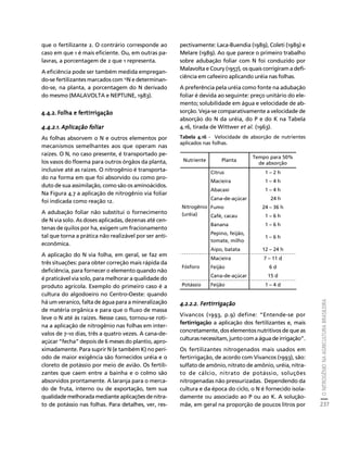 O NITROGÊNIO NA AGRICULTURA BRASILEIRA 
237 
Créditos Sumário Apresentação Home 
que o fertilizante 2. O contrário corresponde ao 
caso em que 1 é mais eficiente. Ou, em outras pa-lavras, 
a porcentagem de 2 que 1 representa. 
A eficiência pode ser também medida empregan-do- 
se fertilizantes marcados com 15N e determinan-do- 
se, na planta, a porcentagem do N derivado 
do mesmo (MALAVOLTA e NEPTUNE, 1983). 
4.4.2. Folha e fertirrigação 
4.4.2.1. Aplicação foliar 
As folhas absorvem o N e outros elementos por 
mecanismos semelhantes aos que operam nas 
raízes. O N, no caso presente, é transportado pe-los 
vasos do floema para outros órgãos da planta, 
inclusive até as raízes. O nitrogênio é transporta-do 
na forma em que foi absorvido ou como pro-duto 
de sua assimilação, como são os aminoácidos. 
Na Figura 4.7 a aplicação de nitrogênio via foliar 
foi indicada como reação 12. 
A adubação foliar não substitui o fornecimento 
de N via solo. As doses aplicadas, dezenas até cen-tenas 
de quilos por ha, exigem um fracionamento 
tal que torna a prática não realizável por ser anti-econômica. 
A aplicação do N via folha, em geral, se faz em 
três situações: para obter correção mais rápida da 
deficiência, para fornecer o elemento quando não 
é praticável via solo, para melhorar a qualidade do 
produto agrícola. Exemplo do primeiro caso é a 
cultura do algodoeiro no Centro-Oeste: quando 
há um veranico, falta de água para a mineralização 
de matéria orgânica e para que o fluxo de massa 
leve o N até às raízes. Nesse caso, tornou-se roti-na 
a aplicação de nitrogênio nas folhas em inter-valos 
de 7-10 dias, três a quatro vezes. A cana-de-açúcar 
“fecha” depois de 6 meses do plantio, apro-ximadamente. 
Para suprir N (e também K) no perí-odo 
de maior exigência são fornecidos uréia e o 
cloreto de potássio por meio de avião. Os fertili-zantes 
que caem entre a bainha e o colmo são 
absorvidos prontamente. A laranja para o merca-do 
de fruta, interno ou de exportação, tem sua 
qualidade melhorada mediante aplicações de nitra-to 
de potássio nas folhas. Para detalhes, ver, res-pectivamente: 
Laca-Buendia (1989), Coleti (1989) e 
Melare (1989). Ao que parece o primeiro trabalho 
sobre adubação foliar com N foi conduzido por 
Malavolta e Coury (1957), os quais corrigiram a defi-ciência 
em cafeeiro aplicando uréia nas folhas. 
A preferência pela uréia como fonte na adubação 
foliar é devida ao seguinte: preço unitário do ele-mento; 
solubilidade em água e velocidade de ab-sorção. 
Veja-se comparativamente a velocidade de 
absorção do N da uréia, do P e do K na Tabela 
4.16, tirada de Wittwer et al. (1963). 
Tabela 4.16 - Velocidade de absorção de nutrientes 
aplicados nas folhas. 
Nutriente Planta Tempo para 50% 
de absorção 
Citrus 1 – 2 h 
Macieira 1 – 4 h 
Abacaxi 1 – 4 h 
Cana-de-açúcar 24 h 
Fumo 24 – 36 h 
Café, cacau 1 – 6 h 
Banana 1 – 6 h 
Pepino, feijão, 
1 – 6 h 
tomate, milho 
Nitrogênio 
(uréia) 
Aipo, batata 12 – 24 h 
Macieira 7 – 11 d 
Fósforo Feijão 6 d 
Cana-de-açúcar 15 d 
Potássio Feijão 1 – 4 d 
4.2.2.2. Fertirrigação 
Vivancos (1993, p.9) define: “Entende-se por 
fertirrigação a aplicação dos fertilizantes e, mais 
concretamente, dos elementos nutritivos de que as 
culturas necessitam, junto com a água de irrigação”. 
Os fertilizantes nitrogenados mais usados em 
fertirrigação, de acordo com Vivancos (1993), são: 
sulfato de amônio, nitrato de amônio, uréia, nitra-to 
de cálcio, nitrato de potássio, soluções 
nitrogenadas não pressurizadas. Dependendo da 
cultura e da época do ciclo, o N é fornecido isola-damente 
ou associado ao P ou ao K. A solução-mãe, 
em geral na proporção de poucos litros por 
 