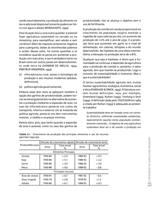 O NITROGÊNIO NA AGRICULTURA BRASILEIRA 
247 
Créditos Sumário Apresentação Home 
cando resumidamente, a produção de alimento na 
terra adicional disponível somente poderá ser fei-ra 
com água e adubo (BONGAARTS, 1994). 
Esta situação leva a uma outra questão: é possível 
fazer agricultura sustentável no cerrado ou na 
Amazônia, para exemplificar, sem adubo e sem 
corretivo? Além da resposta certamente negativa 
para a pergunta, dadas às reconhecidas pobreza 
e acidez desses solos, há outras questões a se 
considerar quando se pensa em aumentar a pro-dução 
com mais área, e isso é verdadeiro tanto no 
Brasil como em outros países em desenvolvimen-to 
onde terra há (HOMEM DE MELLO, 1994; 
PINSTRUP-ANDERSEN, 1993): 
(1) infra-estrutura rural, acesso à tecnologia de 
produção e aos insumos modernos (adubos, 
defensivos); 
(2) política agrícola governamental. 
Embora esses dois itens se apliquem também à 
opção dos ganhos de produtividade, podem tor-nar- 
se estrangulamentos na alternativa de aumen-tar 
a produção mediante a expansão de área: no 
caso da infra-estrutura pense-se nos custos do 
transporte, interno e externo; em se tratando da 
política agrícola, pense-se nos dois instrumentos 
maiores, o crédito e os preços mínimos. 
Parece claro, pois, que tanto quando a expansão 
de área é possível, como no caso dos ganhos da 
produtividade, não se alcança o objetivo sem o 
uso de fertilizante. 
A produção de comida em escala proporcional ao 
crescimento da população exigiria mantida a 
ingestão de 2500 calorias por dia, um aumento de 
produção de 112% até o ano de 2050. E a produ-ção 
teria que aumentar em 430% se o nível de 
alimentação, em calorias, atingisse a do mundo 
desenvolvido. Na hipótese de uma dieta interme-diária, 
a elevação na produção seria de 218%. 
Qualquer que seja a hipótese, é obvio que a hu-manidade 
vai continuar a depender da agricultura 
para a produção de comida e, portanto, o setor 
agrícola, tem que manter-se produzindo. Logo o 
conceito de sustentabilidade é imanente. Mas o 
que é sustentabilidade? 
O termo sustentabilidade agrícola tem muitas 
facetas: agronômica, ecológica, econômica, social 
e ética (FARSHAD  ZINCK, 1993). A literatura con-tém 
muitas definições: veja, por exemplo, 
Greenland (1993), Ruttan (1993), Yonlong e Smit 
(1994). A definição dada pelo TAC/CGIAR em 1989 
e citada por Ruttan (1993) é adequada ao presen-te 
trabalho: 
Sustentabilidade deve ser tratada como um concei-to 
dinâmico, refletindo necessidades ambientais, 
especialmente aquelas duma população constan-temente 
crescendo... O objetivo de uma agricultura 
sustentável deve ser o de manter a produção em 
Tabela 6.1 - Crescimento da produção dos principais alimentos e uso de recursos 
agrícolas (1950-92). 
Período de crescimento rápido Período de crescimento lento 
Produto/Recursos 
Anos Taxa anual 
% 
Anos Taxa anual 
% 
Alimentos Principais 
Cereais 1950-84 + 2,9 1984-92 + 0,7 
Soja 1950-80 + 5,1 1980-92 + 2,2 
Carne 1050-86 + 3,4 1986-92 + 2,0 
Pesca 1950-88 + 4,0 1988-92 - 0,8 
Principais recursos 
Área de cereais 1950-81 + 0,7 1981-92 - 0,5 
Área irrigada 1950-78 + 2,8 1978-92 +1,2 
Adubo 1950-84 + 6,7 1984-92 + 0,7 
 