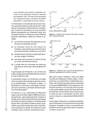 FERTILIZANTES: AGROINDÚSTRIA E SUSTENTABILIDADE 
248 
Créditos Sumário Apresentação Home 
níveis necessários para atender as aspirações cres-centes 
de uma população mundial em expansão 
sem degradar o meio. Ela implica em preocupação 
com a geração de renda, a promoção de políticas 
adequadas e a conservação de recursos naturais. 
A conservação ou manutenção de recursos natu-rais, 
particularizando-se o solo, deveria ser muda-da 
para conservação, melhoramento ou recupera-ção. 
É oportuno acrescentar os cinco princípios 
básicos pressupostos por Greenland (1975), que 
são essenciais para o manejo do solo em sistemas 
agrícolas sustentáveis, citados por Scholes et al. 
(1994): 
(1) os nutrientes minerais removidos pela cultura 
têm que ser devolvidos ao solo; 
(2) as condições físicas do solo devem ser 
mantidas, o que significa que o teor de húmus 
tem que permanecer constante ou aumentar; 
(3) não deve haver aumento na população de er-vas 
más, pragas e moléstias; 
(4) não deve haver aumento na acidez do solo 
ou no teor de elementos tóxicos; 
(5) a erosão deve ser controlada, de modo que 
seja igual ou menor que a taxa de gênese do 
solo. 
A participação do fertilizante e do corretivo de 
acidez na agricultura sustentável está clara nos itens 
(1) a (4) e implícita no (5). 
É redundante atribuir ao fertilizante um papel 
maior nos ganhos de produção através do aumen-to 
na produtividade. É conhecido o slogan: “o 
fertilizante é o meio maior, mais rápido e mais ba-rato 
para aumentar a produção através de gan-hos 
na produtividade”. 
As Figuras 6.1 e 6.2, elaboradas por Malavolta 
(1992), a partir de Peter (1980) e ANDA (comunica-ção 
particular, 1992) respectivamente, mostram a 
relação entre consumo de fertilizante e produção 
em âmbito mundial e brasileiro. A semelhança das 
figuras não é coincidência. Pode-se, porém, argu-mentar, 
para efeito de discussão, que o crescimen-to 
da produção foi devido ao aumento na área 
cultivada, o que, em parte, certamente ocorreu. 
Fonte: MALAVOLTA (1992). 
Figura 6.1 - Relação entre consumo de adubo e produ-ção 
mundial de cereais. 
Figura 6.2 - Relação entre consumo de fertilizantes e 
produção agregada de 16 culturas no Brasil. 
Mas como mostra a Tabela 6.1, feita com dados 
reunidos por Malavolta e Rocha (1981), o fertili-zante 
tem um notável efeito multiplicador de co-lheita. 
Nos milhares de experimentos conduzidos 
no Programa BNDE/ANDA, foi estimado que o fer-tilizante 
contribuiu com cerca de 30% no aumen-to 
de produtividade, sendo 70% da produtivida-de 
atribuída a outros fatores. Esse número é pou-co 
maior do que o encontrado nos EUA, como 
mostra a Figura 6.3, reproduzida de MALAVOLTA 
(1992). 
Como sugere a Figura 6.4, é crescente a participa-ção 
do fertilizante no fornecimento de nutrientes 
da planta: nitrogênio e outros, o que significa de-pendência 
maior da agricultura para se sustentar 
e cumprir os seus fins. 
 