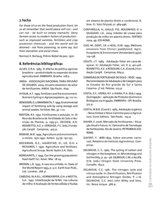 O NITROGÊNIO NA AGRICULTURA BRASILEIRA 
251 
Créditos Sumário Apresentação Home 
7. Fecho 
For those of us on the food production front, let 
us all remember that world peace will not - and 
can not - be built on empty stomachs. Deny 
farmers access to modern factors of production - 
such as improved varieties, fertilizers and crop 
protection chemicals - and the world will be 
doomed - not from poisoning, as some say, but 
from starvation and social chaos. 
Norman E. Borlaug, Prênio Nobel da paz, 1970. 
8. Referências bibliográficas 
ALVES, E.R.A. 1983. O dilema da política agrícola 
brasileira – produtividade ou expansão da área 
agriculturável. EMBRAPA. Brasília. 108 p. 
ANDA - ASSOCIAÇÃO NACIONAL PARA DIFUSÃO 
DE ADUBOS. 2004. Anuário estatístico do setor 
de fertilizantes. ANDA. São Paulo. 162p. 
AYOUB, A.T. 1999. Fertilizers and the environment. 
Nutrient Cycling in Agroecossystems. 55: 117-121. 
BENCKISER, G. e SIMARMATA, T. 1994. Environmental 
impact of fertilizing soils by using sewage and 
animal wastes. Fertilizer Res. 37: 1-22. 
BERTON, R.S. 1992. Fertilizantes e poluição. In: IX 
Reunião Brasileira de Fertilidade do Solo e Nu-trição 
de Plantas. p. 299-311. DECHEN, A.R. 
BOARETTO, A.E. e VERDADE, F.C. (eds.) Funda-ção 
Cargill. Campinas. 425 p. 
BISWAR, M.R. 1994. Agriculture and environment: 
a review, 1972-1992. Ambio 23 (3): 192-197. 
BOCKMAN, O.C.; KAARSTAD, O.; LIE, O.H. e 
RICHARDS, I. 1990. Agriculture and fertilizers. 
Agricultural Group, Norsk Hydro S.A. Oslo. 
BONGAARTS, J. 1994. Can the growing population 
feed itself? Sci. Amer. Mar. 18-24. 
BROWN, L.R. 1993. A new era unfolds. In: State of 
the World Report 1993, p. 3-21. Earth Scan Publ., 
Ltd. Londres. 268 p. 
CABEZAS, W.A.R.L.; KORNDORFER, G.H. e MOTTA, 
S.A. 1997. Volatilização de N-NH 
3 
nas culturas 
de milho: II Avaliação de fontes sólidas e fluidas 
em sistema de plantio direto e condicional. R. 
bras. Ci. Solo (Viçosa) 21: 489-496. 
CANTARELLA, H.; GALLO, P.B.; BOLONHEZI, D. e 
QUAGGIO, J.A.. 2004. Inibidor de urease para 
produção de milho em plantio direto. FERTBIO 
2004. 4p. (CD-ROM). 
CAO, M.; DENT, J.B. e HEAL, O.W. 1995. Methane 
emissions from China’s paddlyland. Agric. 
Ecosystems  Environment (Amsterdam) 55(2): 
129-138. 
COLETI, J.T. 1989. Adubação foliar em cana-de-açúcar. 
In: Adubação Foliar, vol. II: p. 401-416. 
BOARETTO, A.E. e ROSOLEM, C.A. (Coords.) Fun-dação 
Cargill. Campinas. 669 p. 
COMISSÃO DE FERTILIDADE DO SOLO – RS/SC. 1999. 
Recomendações da Adubação e de Calagem para 
os Estados do Rio grande do Sul e Santa 
Catarina. 3ª ed. Pelotas. 223 p. 
COSTA, E.F.; VIEIRA, R.F. e VIANA, P.A. (Eds.) 1994. 
Quimigação – aplicação de Produtos Químicos e 
Biológicos via Irrigação. EMBRAPA – SPI. Brasília. 
315 p. 
COSTA, M.B.B. (Coord.). 1985. Adubação orgânica 
– Nova Síntese e Novo Caminho para a Agricul-tura. 
Ícone Editora. São Paulo. 104 p. 
DAHER, E. 2006. Mercado de Fertilizantes – Situa-ção 
Atual e Futura. In: I Seminário de Tecnologia 
de Fertilizantes. Rio de Janeiro: PETROBRAS (CD-ROM). 
DAFERT, F. 1888-1893. Sobre estrumes nacio-nais. 
Relatório do Instituto Agronômico. Cam-pinas. 
DELWICHE, C. C. 1965. The cycling of carbon and 
nitrogen in the biosphere. In: Microbiology and 
Soil Fertility, p. 29 – 58. GILMOUR, C.M. e ALLEN, 
O.N. (eds.) Oregon State University Press. 
Corvallis. 164 p. 
DELWICHE, C.C. 1981. The nitrogen cycle and 
nitrous oxide. In: Denitrification, Nitrification 
and Atmospheria Nitrogen Oxides. P. 1-16. 
DELWICHE, C.C. (ed.) John Wiley and Sons, 
Inc. Nova Iorque. 386 p. 
 