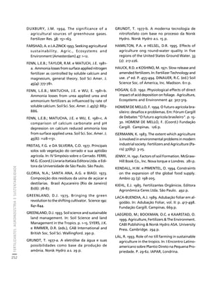 FERTILIZANTES: AGROINDÚSTRIA E SUSTENTABILIDADE 
252 
Créditos Sumário Apresentação Home 
DUXBURY, J.M. 1994. The significance of a 
agricultural sources of greenhouse gases. 
Fertilizer Res. 38: 151-163. 
FARSHAD, A. e J.A.ZINCK 1993. Seeking agricultural 
sustainability. Agric., Ecosystems and 
Environment (Amesterdam) 47: 1-12. 
FENN, L.E.B.; TAYLOR, R.M. e MATUCH, J.E. 1981- 
a. Ammonia losses from surface applied nitrogen 
fertilizer as controlled by soluble calcium and 
magnesium, general theory. Soil Sci Amer. J. 
45(4): 777-781. 
FENN, L.E.B.; MATUCHA, J.E. e WU, E. 1981-b. 
Ammonia losses from urea applied urea and 
ammonium fertilizers as influenced by rate of 
soluble calcium. Soil Sci. Soc. Amer. J. 45(5): 883- 
886. 
FENN, L.E.B.; MATUCHA, J.E. e WU, E. 1981-c. A 
comparison of calcium carbonate and pH 
depression on calcium reduced ammonia loss 
from surface applied urea. Soil Sci. Soc. Amer. J. 
45(6): 1128-1131. 
FREITAS, F.G. e DA SILVEIRA, C.O. 1977. Principais 
solos sob vegetação do cerrado e sua aptidão 
agrícola. In: IV Simpósio sobre o Cerrado. FERRI, 
M.G. (Coord.) Livraria Itatiaia Editora Ltda. e Edi-tora 
da Universidade de São Paulo. São Paulo. 
GLORIA, N.A.; SANTA ANA, A.G. e BIAGI. 1973. 
Composição dos resíduos da usina de açúcar e 
destilarias. Brasil Açucareiro (Rio de Janeiro) 
81(6): 78-87. 
GREENLAND, D.J. 1975. Bringing the green 
revolution to the shifting cultivator. Science 190: 
841-844. 
GREENLAND, D.J. 1993. Soil science and sustainable 
land management. In: Soil Science and land 
Management in the Tropics. p. 1-15. SYERS, J.K. 
e RIMMER, D.R. (eds.), CAB International and 
British Soc. Soil Sci. Wallingford. 290 p. 
GRUNDT, T. 1977-a. A eletrólise da água e suas 
possibilidades como base da produção de 
amônia. Norsk Hydro a.s. 29 p. 
GRUNDT, T. 1977-b. A moderna tecnologia de 
nitrofosfato com base no processo da Norsk 
Hydro. Norsk Hydro a.s. 15 p. 
HAMILTON, P.A. e HELSEL, D.R. 1995. Effects of 
agriculture ong round-water quality in five 
regions of the United States Ground Water. 33 
(2): 217-226. 
HAUCK, R.D. e KOSHINO, M. 1971. Slow release and 
amended fertilizers. In: Fertilizer Technology and 
use. 2ª ed. P. 455-494. DINAUER, R.C. (ed.) Soil 
Science Soc. of America, Inc. Madison. 611 p. 
HOGAN, G.D. 1992. Physiological effects of direct 
impact of acid deposition on foliage. Agriculture, 
Ecosystems and Environment 42: 307-319. 
HOMEM DE MELLO, F. 1994. O futuro agrícola bra-sileiro: 
desafios e problemas. Em: Fórum Cargill 
de Debates “O futuro agrícola brasileiro”. p. 15- 
30. HOMEM DE MELLO, F. (Coord.) Fundação 
Cargill. Campinas. 126 p. 
ISERMANN, K. 1983. The extent which agriculture 
is involved in environmental problems in modern 
industrial society. Fertilizers and Agriculture (Pa-ris) 
37(85): 3-25. 
JENNY, H. 1941. Factors of soil Formation. McGraw- 
Hill Book Co., Inc. Nova Iorque e Londres. 281 p. 
KENDALL, H.W. e PIMENTEL, O. 1994. Constraints 
on the expansion of the global food supply. 
Ambio 23 (3): 198-205. 
KIEHL, E.J. 1985. Fertilizantes Orgânicos. Editora 
Agronômica Ceres Ltda. São Paulo. 492 p. 
LACA-BUENDIA, A.J. 1989. Adubação foliar em al-godão. 
In: Adubação Foliar, vol. II: p. 417-498. 
Fundação Cargill. Campinas. 669 p. 
LAEGREID, M.; BOCKMAN, O.C. e KAARSTAD, O. 
1999. Agriculture, Fertilizers  The Environment. 
CABI Publishing  Norsk Hydro ASA. University 
Press. Cambridge. 294 p. 
LAL, R. 1993. Role of no till farming in sustainable 
agriculture in the tropics. In: I Encontro Latino-americano 
sobre Plantio Direto na Pequena Pro-priedade. 
P. 29-62. IAPAR, Londrina. 
 