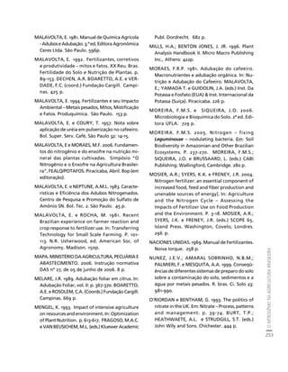 O NITROGÊNIO NA AGRICULTURA BRASILEIRA 
253 
Créditos Sumário Apresentação Home 
MALAVOLTA, E. 1981. Manual de Química Agrícola 
- Adubos e Adubação. 3.ª ed. Editora Agronômica 
Ceres Ltda. São Paulo. 596p. 
MALAVOLTA, E. 1992. Fertilizantes, corretivos 
e produtividade – mitos e fatos. XX Reu. Bras. 
Fertilidade do Solo e Nutrição de Plantas. p. 
89-153. DECHEN, A.R. BOARETTO, A.E. e VER-DADE, 
F.C. (coord.) Fundação Cargill. Campi-nas. 
425 p. 
MALAVOLTA, E. 1994. Fertilizantes e seu Impacto 
Ambiental – Metais pesados, Mitos, Mistificação 
e Fatos. Produquímica. São Paulo. 153 p. 
MALAVOLTA, E. e COURY, T. 1957. Nota sobre 
aplicação de uréia em pulverização no cafeeiro. 
Bol. Super. Serv. Café, São Paulo 32: 14-15. 
MALAVOLTA, E e MORAES, M.F. 2006. Fundamen-tos 
do nitrogênio e do enxofre na nutrição mi-neral 
das plantas cultivadas. Simpósio “O 
Nitrogênio e o Enxofre na Agricultura Brasilei-ra”, 
FEALQ/POTAFOS. Piracicaba, Abril. 80p (em 
editoração). 
MALAVOLTA, E. e NEPTUNE, A.M.L. 1983. Caracte-rísticas 
e Eficiência dos Adubos Nitrogenados. 
Centro de Pesquisa e Promoção do Sulfato de 
Amônio SN. Bol. Tec. 2. São Paulo. 45 p. 
MALAVOLTA, E. e ROCHA, M. 1981. Recent 
Brazilian experience on farmer reaction and 
crop response to fertilizer use. In: Transferring 
Technology for Small Scale Farming. P. 101- 
113. N.R. Usherwood, ed. American Soc. of 
Agronomy. Madison. 150p. 
MAPA. MINISTÉRIO DA AGRICULTURA, PECUÁRIA E 
ABASTECIMENTO. 2006. Instrução normativa 
DAS nº 27, de 05 de junho de 2006. 8 p. 
MELARE, J.R. 1989. Adubação foliar em citrus. In: 
Adubação Foliar, vol. II: p. 367-370. BOARETTO, 
A.E. e ROSOLEM, C.A. (Coords.) Fundação Cargill. 
Campinas. 669 p. 
MENGEL, K. 1993. Impact of intensive agriculture 
on resources and environment. In: Optimization 
of Plant Nutrition. p. 613-617. FRAGOSO, M.A.C. 
e VAN BEUSICHEM, M.L. (eds.) Kluewer Academic 
Publ. Dordrecht. 682 p. 
MILLS, H.A.; BENTON JONES, J. JR. 1996. Plant 
Analysis Handbook II. Micro Macro Publishing 
Inc., Athens: 422p. 
MORAES, F.R.P. 1981. Adubação do cafeeiro. 
Macronutrientes e adubação orgânica. In: Nu-trição 
e Adubação do Cafeeiro. MALAVOLTA, 
E.; YAMADA T. e GUIDOLIN, J.A. (eds.) Inst. Da 
Potassa e Fosfato (EUA)  Inst. Internacional da 
Potassa (Suíça). Piracicaba. 226 p. 
MOREIRA, F.M.S. e SIQUEIRA, J.O. 2006. 
Microbiologia e Bioquímica do Solo. 2ª ed. Edi-tora 
UFLA. 729 p. 
MOREIRA. F.M.S. 2005. Nitrogen – fixing 
Leguminosae – nodulating bacteria. Em: Soil 
Biodiversity in Amazonian and Other Brazilian 
Ecosystems. P. 237-270. MOREIRA, F.M.S.; 
SIQUEIRA, J.O. e BRUSSAARD, L. (eds.) CABI 
Publishing. Wallingford, Cambridge. 280 p. 
MOSIER, A.R.; SYERS, K.K. e FRENEY, J.R. 2004. 
Nitrogen fertilizer: an essential component of 
increased food, feed and fiber production and 
unenable sources of energy]. In: Agriculture 
and the Nitrogen Cycle – Assessing the 
Impacts of Fertilizer Use on Food Production 
and the Environment. P. 3-18. MOSIER, A.R.; 
SYERS, J.K. e FRENEY, J.R. (eds.) SCOPE 65. 
Island Press. Washington, Covelo, Londres. 
296 p. 
NACIONES UNIDAS. 1969. Manual de Fertilizantes. 
Noiva Iorque. 258 p. 
NUNEZ, J.E.V.; AMARAL SOBRINHO, N.B.M.; 
PALMIERI, F. e MESQUITA, A.A. 1999. Conseqü-ências 
de diferentes sistemas de preparo do solo 
sobre a contaminação do solo, sedimentos e a 
água por metais pesados. R. bras. Ci. Solo 23: 
981-990. 
O’RIORDAN e BENTHAM, G. 1993. The politics of 
nitrate in the UK. Em: Nitrate – Process, patterns 
and management. p. 39-74. BURT, T.P.; 
HEATHWAETE, A.L. e STRUDGILL, S.T. (eds.) 
John Wily and Sons. Chichester. 444 p. 
 