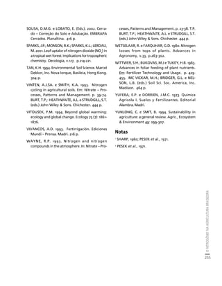 O NITROGÊNIO NA AGRICULTURA BRASILEIRA 
255 
Créditos Sumário Apresentação Home 
SOUSA, D.M.G. e LOBATO, E. (Eds.). 2002. Cerra-do 
– Correção do Solo e Adubação. EMBRAPA 
Cerrados. Planaltina. 416 p. 
SPARKS, J.P.; MONSON, R.K.; SPARKS, K.L.; LERDAU, 
M. 2001. Leaf uptake of nitrogen dioxide (NO2) in 
a tropical wet forest: implications for tropospheric 
chemistry. Oecologia, v.127, p.214-221. 
TAN, K.H. 1994. Environmental Soil Science. Marcel 
Dekker, Inc. Nova Iorque, Basileia, Hong Kong. 
304 p. 
VINTEN, A.J.SA. e SMITH, K.A. 1993. Nitrogen 
cycling in agricultural soils. Em: Nitrate – Pro-cesses, 
Patterns and Management. p. 39-74. 
BURT, T.P.; HEATHWAITE, A.L. e STRUDGILL, S.T. 
(eds.) John Wiley  Sons. Chichester. 444 p. 
VITOUSEK, P.M. 1994. Beyond global warming: 
ecology and global change. Ecology 75 (7): 1861- 
1876. 
VIVANCOS, A.D. 1993. Fertirrigación. Ediciones 
Mundi – Prensa. Madri. 216 p. 
WAYNE, R.P. 1993. Nitrogen and nitrogen 
compounds in the atmosphere. In: Nitrate – Pro-cesses, 
Patterns and Management. p. 23-38. T.P. 
BURT, T.P.; HEATHWAITE, A.L. e STRUDGILL, S.T. 
(eds.) John Wiley  Sons. Chichester. 444 p. 
WETSELAAR, R. e FARQUHAR, G.D. 1980. Nitrogen 
losses from tops of plants. Advances in 
Agronomy, v.33, p.263-302. 
WITTWER, S.H.; BUKOVAS, M.J e TUKEY, H.B. 1963. 
Advances in foliar feeding of plant nutrients. 
Em: Fertilizer Technology and Usage. p. 429- 
455. MC VICKAR, M.H.; BRIDGER, G.L. e NEL-SON, 
L.B. (eds.) Soil Sci. Soc. America, Inc. 
Madison. 464 p. 
YUFERA, E.P. e DORRIEN, J.M.C. 1973. Quimica 
Agricola I. Suelos y Fertilizantes. Editorial 
Alambra. Madri. 
YUNLONG, C. e SMIT, B. 1994. Sustainability in 
agriculture: a general review. Agric., Ecosystem 
 Environment 49: 299-307. 
Notas 
1 SHARP, 1960; PESEK et al., 1971. 
2 PESEK et al., 1971. 
 