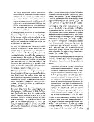 O FÓSFORO NA AGROINDÚSTRIA BRASILEIRA 
259 
Créditos Sumário Apresentação Home 
“em imenso armazém de produtos estrangeiros, 
administrado por empresas de cunho estritamente 
comercial, em que não seria importante saber fa-zer, 
mas somente saber vender, dizimando-se um 
incomensurável conhecimento científico construído 
a duras penas às custas de uma sociedade que não 
pode se dar ao luxo de perdê-lo” (pronunciamento 
de G. de Filippe Jr. em 31/10/90, no V Encontro Naci-onal 
de Rocha Fosfática). 
O fósforo pode ser adicionado ao solo como adu-bo 
comercial (químico), esterco de curral ou de ga-linha, 
lodo de esgoto, restos de colheita ou ou-tros 
subprodutos. Estas práticas, porém, não são 
suficientes, havendo necessidade de se usar ou-tras 
fontes (POTAFOS, 1996). 
Da mina (rochas fosfatadas) até os produtos in-dustriais 
(ácido fosfórico e seus derivados) e aos 
campos de cultivo (fertilizantes), o fósforo segue 
vários caminhos em função da tipologia do miné-rio, 
da distribuição geográfica das jazidas e cen-tros 
de consumo, das substâncias fabricadas, das 
características do parque industrial e da recupera-ção 
de subprodutos com valor comercial, ao que 
se associa redução/eliminação de agentes causa-dores 
de impactos ambientais, nomeadamente 
metais pesados e elementos radioativos. 
São as características mineralógicas, químicas e 
texturais dos minérios/concentrados fosfáticos 
que determinam: i) a melhor opção para seu 
beneficiamento e remoção de impurezas; ii) o me-lhor 
processo químico; iii) a vantagem de sua utili-zação 
como Rocha Fosfática de Aplicação Direta 
(DAPR – Direct Application Phosphate Rock) 
(ZAPATA e ROY, 2004). 
Devido ao componente fósforo, a principal aplica-ção 
da apatita é na fabricação de ácido fosfórico 
para fertilizantes que, tanto em escala mundial 
quanto nacional, consome cerca de 90% da sua 
produção, restando, portanto, apenas 10% para 
outras aplicações. Dos fertilizantes fosfatados, 
90% são obtidos por via química, 2%, por via tér-mica, 
e 6% são aplicados sob a forma natural. Os 
2% restantes são obtidos de forma específica para 
outras aplicações. 
A lavra e o beneficiamento de minérios fosfatados, 
em escala industrial, só foram iniciados, no Brasil, 
em 1943, pela empresa Serrana, em Jacupiranga – 
São Paulo, a partir de minério residual (enriquecido 
supergenicamente) com alto teor de P2O5, e a de 
ácido fosfórico, na segunda metade dos anos 60. 
Entre 1943 e 1964 foram produzidas cerca de 
500.000 toneladas de concentrados fosfatados. 
Antes da exaustão das reservas de minério rico, a 
Companhia Serrana iniciou, na década de 60, sob 
responsabilidade do professor Paulo Abib, inten-sivos 
trabalhos pioneiros de pesquisa tecnológica 
em minérios de baixo teor. A sua operação indus-trial 
teve início em 1970 com a produção de 300.000 
t/ano de concentrados fosfatados. O processo de 
concentração concebido pelo professor Paulo 
Abib “serviu de base para o desenvolvimento 
tecnológico que garantiu a produção de con-centrados 
fosfatados a partir dos jazimentos na-cionais” 
(DE FILIPPE, 1990). 
O forte crescimento da demanda de fertilizantes 
começou a verificar-se no início dos anos 70, coin-cidindo 
com o desenvolvimento da agricultura no 
cerrado. 
“A decisão de se implantar o parque industrial para 
aproveitamento de fosfato nacional se deveu, prin-cipalmente, 
aos efeitos da crise mundial do petró-leo 
sobre as economias ocidentais no início da déca-da 
de 70, quando atitudes especulativas dos forne-cedores 
internacionais de rochas fosfáticas2 , leva-ram 
o Governo Federal a propor um programa in-tensivo 
de industrialização interna dos recursos mi-nerais 
existentes. /.../ O preço da rocha fosfática in-ternada 
à época, nas indústrias da Baixada Santista 
superou a casa dos US$ 100/t. A produção nacional 
de rocha fosfática, em 1976, supria 19% do consu-mo 
efetivo brasileiro, atingiu 93% em 1981 e em 
1985 alcançou a auto-suficiência” (DE FILIPPE, 1990). 
Em 1979 foram implantadas as usinas da FOSFAGO 
e da VALEP, com capacidade para 500 e 900 mil t/ 
ano, respectivamente, e em 1982 entrou em pro-dução 
a usina da GOIASFÉRTIL, com capacidade 
para 570.000 t/ano. Segundo dados do DNPM, o 
consumo aparente de matérias primas fosfatadas, 
 