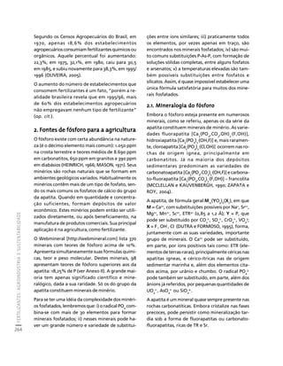 FERTILIZANTES: AGROINDÚSTRIA E SUSTENTABILIDADE 
264 
Créditos Sumário Apresentação Home 
Segundo os Censos Agropecuários do Brasil, em 
1970, apenas 18,6% dos estabelecimentos 
agropecuários consumiam fertilizantes químicos ou 
orgânicos. Aquele percentual foi aumentando: 
22,3%, em 1975, 32,1%, em 1980, caiu para 30,5 
em 1985, e subiu novamente para 38,3%, em 1995/ 
1996 (OLIVEIRA, 2005). 
O aumento do número de estabelecimentos que 
consomem fertilizantes é um fato, “porém a re-alidade 
brasileira revela que em 1995/96, mais 
de 60% dos estabelecimentos agropecuários 
não empregavam nenhum tipo de fertilizante” 
(op. cit.). 
2. Fontes de fósforo para a agricultura 
O fósforo existe com certa abundância na nature-za 
(é o décimo elemento mais comum): 1.050 ppm 
na crosta terrestre e teores médios de 8.690 ppm 
em carbonatitos, 650 ppm em granitos e 390 ppm 
em diabásios (HEINRICH, 1966; MASON, 1971). Seus 
minérios são rochas naturais que se formam em 
ambientes geológicos variados. Habitualmente os 
minérios contêm mais de um tipo de fosfato, sen-do 
os mais comuns os fosfatos de cálcio do grupo 
da apatita. Quando em quantidade e concentra-ção 
suficientes, formam depósitos de valor 
econômico. Estes minérios podem então ser utili-zados 
diretamente, ou após beneficiamento, na 
manufatura de produtos comerciais. Sua principal 
aplicação é na agricultura, como fertilizante. 
O Webmineral [http://webmineral.com] lista 370 
minerais com teores de fósforo acima de 10%. 
Apresenta simultaneamente suas fórmulas quími-cas, 
teor e peso molecular. Destes minerais, 98 
apresentam teores de fósforo superiores aos da 
apatita: 18,25% de P (ver Anexo II). A grande mai-oria 
tem apenas significado científico e mine-ralógico, 
dada a sua raridade. Só os do grupo da 
apatita constituem minerais de minério. 
Para se ter uma idéia da complexidade dos minéri-os 
fosfatados, lembremos que: i) o radical PO4 com-bina- 
se com mais de 30 elementos para formar 
minerais fosfatados; ii) nesses minerais pode ha-ver 
um grande número e variedade de substitui-ções 
entre íons similares; iii) praticamente todos 
os elementos, por vezes apenas em traço, são 
encontrados nos minerais fosfatados; iv) são mui-to 
comuns substituições P-As-P, com formação de 
soluções sólidas completas, entre alguns fosfatos 
e arsenatos; v) a temperaturas elevadas são tam-bém 
possíveis substituições entre fosfatos e 
silicatos. Assim, é quase impossível estabelecer uma 
única fórmula satisfatória para muitos dos mine-rais 
fosfatados. 
2.1. Mineralogia do fósforo 
Embora o fósforo esteja presente em numerosos 
minerais, como se referiu, apenas os da série da 
apatita constituem minerais de minério. As varie-dades 
fluorapatita [Ca5(PO4,CO3,OH)3 
.(F,OH)], 
hidroxiapatita [Ca5(PO4)3 
.(OH,F)] e, mais raramen-te, 
cloroapatita [Ca5(PO4)3 
.(Cl,OH)] ocorrem nas ro-chas 
de origem ígnea, principalmente em 
carbonatitos. Já na maioria dos depósitos 
sedimentares predominam as variedades de 
carbonatoapatita [Ca(PO,CO).(OH,F)] e carbona-to- 
5433 
fluorapatita [Ca5(PO4,CO3)3 
.(F,OH)] – francolita 
(MCCLELLAN e KAUVENBERGH, 1990; ZAPATA e 
ROY, 2004). 
A apatita, de fórmula geral M 
10(YO4)6(X 
2), em que 
M = Ca2+, com substituições possíveis por Na+, Sr2+, 
Mg2+, Mn2+, Sc2+, ETR3+ (0,85 a 1,2 Å); Y = P, que 
pode ser substituido por CO2-, SO2-, CrO2-, VO3; 
3 
4 
4 
4 
X = F-, OH-, Cl- (DUTRA e FORMOSO, 1995), forma, 
juntamente com as suas variedades, importante 
grupo de minerais. O Ca2+ pode ser substituído, 
em parte, por íons positivos tais como: ETR (ele-mentos 
de terras-raras), principalmente céricas nas 
apatitas ígneas, e cérico-ítricas nas de origem 
sedimentar marinha e, além dos elementos cita-dos 
acima, por urânio e chumbo. O radical PO4 
3- 
pode também ser substituído, em parte, além dos 
ânions já referidos, por pequenas quantidades de 
UO2-, AsO2- ou SiO4-. 
4 
4 
4 
A apatita é um mineral quase sempre presente nas 
rochas carbonatíticas. Embora cristalize nas fases 
precoces, pode persistir como mineralização tar-dia 
sob a forma de fluorapatitas ou carbonato-fluorapatitas, 
ricas de TR e Sr. 
 