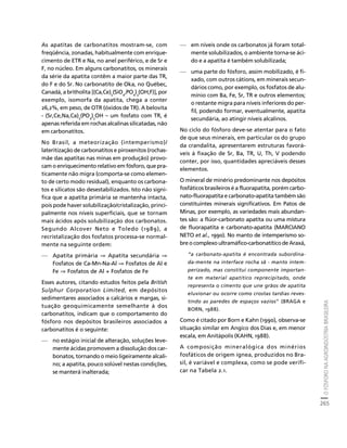 O FÓSFORO NA AGROINDÚSTRIA BRASILEIRA 
265 
Créditos Sumário Apresentação Home 
As apatitas de carbonatitos mostram-se, com 
freqüência, zonadas, habitualmente com enrique-cimento 
de ETR e Na, no anel periférico, e de Sr e 
F, no núcleo. Em alguns carbonatitos, os minerais 
da série da apatita contêm a maior parte das TR, 
do F e do Sr. No carbonatito de Oka, no Québec, 
Canadá, a britholita [(Ca,Ce)5(SiO4,PO4)3(OH,F)], por 
exemplo, isomorfa da apatita, chega a conter 
26,2%, em peso, de OTR (óxidos de TR). A belovita 
- (Sr,Ce,Na,Ca)5(PO4)3OH – um fosfato com TR, é 
apenas referida em rochas alcalinas silicatadas, não 
em carbonatitos. 
No Brasil, a meteorização (intemperismo)/ 
lateritização de carbonatitos e piroxenitos (rochas-mãe 
das apatitas nas minas em produção) provo-cam 
o enriquecimento relativo em fósforo, que pra-ticamente 
não migra (comporta-se como elemen-to 
de certo modo residual), enquanto os carbona-tos 
e silicatos são desestabilizados. Isto não signi-fica 
que a apatita primária se mantenha intacta, 
pois pode haver solubilização/cristalização, princi-palmente 
nos níveis superficiais, que se tornam 
mais ácidos após solubilização dos carbonatos. 
Segundo Alcover Neto e Toledo (1989), a 
recristalização dos fosfatos processa-se normal-mente 
na seguinte ordem: 
— Apatita primária ⇒ Apatita secundária ⇒ 
Fosfatos de Ca-Mn-Na-Al ⇒ Fosfatos de Al e 
Fe ⇒ Fosfatos de Al + Fosfatos de Fe 
Esses autores, citando estudos feitos pela British 
Sulphur Corporation Limited, em depósitos 
sedimentares associados a calcários e margas, si-tuação 
geoquimicamente semelhante à dos 
carbonatitos, indicam que o comportamento do 
fósforo nos depósitos brasileiros associados a 
carbonatitos é o seguinte: 
— no estágio inicial de alteração, soluções leve-mente 
ácidas promovem a dissolução dos car-bonatos, 
tornando o meio ligeiramente alcali-no; 
a apatita, pouco solúvel nestas condições, 
se manterá inalterada; 
— em níveis onde os carbonatos já foram total-mente 
solubilizados, o ambiente torna-se áci-do 
e a apatita é também solubilizada; 
— uma parte do fósforo, assim mobilizado, é fi-xado, 
com outros cátions, em minerais secun-dários 
como, por exemplo, os fosfatos de alu-mínio 
com Ba, Fe, Sr, TR e outros elementos; 
o restante migra para níveis inferiores do per-fil, 
podendo formar, eventualmente, apatita 
secundária, ao atingir níveis alcalinos. 
No ciclo do fósforo deve-se atentar para o fato 
de que seus minerais, em particular os do grupo 
da crandalita, apresentarem estruturas favorá-veis 
à fixação de Sr, Ba, TR, U, Th, V podendo 
conter, por isso, quantidades apreciáveis desses 
elementos. 
O mineral de minério predominante nos depósitos 
fosfáticos brasileiros é a fluorapatita, porém carbo-nato- 
fluorapatita e carbonato-apatita também são 
constituintes minerais significativos. Em Patos de 
Minas, por exemplo, as variedades mais abundan-tes 
são: a flúor-carbonato apatita ou uma mistura 
de fluorapatita e carbonato-apatita (MARCIANO 
NETO et al., 1990). No manto de intemperismo so-bre 
o complexo ultramáfico-carbonatítico de Araxá, 
“a carbonato-apatita é encontrada subordina-da- 
mente na interface rocha sã - manto intem-perizado, 
mas constitui componente importan-te 
em material apatítico reprecipitado, onde 
representa o cimento que une grãos de apatita 
eluvionar ou ocorre como crostas tardias reves-tindo 
as paredes de espaços vazios” (BRAGA e 
BORN, 1988). 
Como é citado por Born e Kahn (1990), observa-se 
situação similar em Angico dos Dias e, em menor 
escala, em Anitápolis (KAHN, 1988). 
A composição mineralógica dos minérios 
fosfáticos de origem ígnea, produzidos no Bra-sil, 
é variável e complexa, como se pode verifi-car 
na Tabela 2.1. 
 