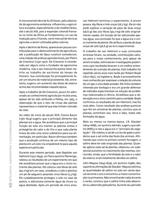 FERTILIZANTES: AGROINDÚSTRIA E SUSTENTABILIDADE 
38 
Créditos Sumário Apresentação Home 
van Helmont terminou o experimento. A árvore 
pesava 169 libras e três onças (76,7 kg). Ele só não 
pode explicar a variação de peso de duas onças 
(56,6 g) das 200 libras (90,7 kg) de solo original-mente 
usadas. Em função de ter adicionado ape-nas 
água, sua conclusão foi que a água era o úni-co 
nutriente da planta. Ele atribuiu a perda de duas 
onças de solo (56,6 g) ao erro experimental. 
O trabalho de van Helmont e suas conclusões 
errôneas foram, na verdade, contribuições valio-sas 
para o nosso conhecimento, pois apesar de 
serem erradas, estimularam investigações posteri-ores 
cujos resultados levaram a um melhor enten-dimento 
da nutrição de plantas. Este trabalho foi 
repetido vários anos mais tarde por Robert Boyle 
(1627-1691), na Inglaterra. Boyle é provavelmente 
mais conhecido por expressar a relação do volume 
de um gás a uma dada pressão. Ele tinha também 
interesse por biologia e era um grande defensor 
de métodos experimentais na solução de proble-mas 
relacionados à ciência. Acreditava que a ob-servação 
era o único caminho para a verdade. Boyle 
confirmou os resultados de van Helmont, mas foi 
mais além. Como resultado das análises químicas 
que fez em amostras de plantas, concluiu que as 
plantas continham sais, terra e óleo, todos eles 
formados da água. 
Mais ou menos na mesma época, J.R. Glauber 
(1604-1668), um químico alemão, sugeriu que sali-tre 
(KNO3) e não a água era o “princípio da vege-tação”. 
Ele coletou o sal de currais de gado e pon-derou 
que o sal vinha das fezes dos animais. Afir-mando 
que como os animais comem forragem, o 
salitre deve ter sido originado das plantas. Quan-do 
aplicou esse sal às plantas, observou um subs-tancial 
aumento no crescimento das mesmas, con-cluindo, 
ainda, que a fertilidade do solo e o valor 
do esterco eram totalmente devidos ao salitre. 
John Mayow (1643-1679), um químico inglês, deu 
suporte às afirmações de Glauber. Mayow estimou 
as quantidades de salitre no solo em várias épo-cas 
durante o ano e encontrou a maior concentra-ção 
na primavera. Não encontrando nada durante 
o verão, concluiu que o salitre tinha sido absorvi-do 
ou adsorvido pela planta, durante seu período 
A monumental obra de Ilu Al Awan, pelo adianta-do 
da agronomia andaluza, influenciou a agricul-tura 
européia, especialmente a do mediterrâneo, 
até o século XIX, pois a expansão colonial france-sa 
no norte da África se fundamentou no uso da 
tradução para o francês, como manual de técnicas 
agrícolas a serem utilizadas pelos colonos. 
Após o declínio de Roma, apareceram poucas con-tribuições 
para o desenvolvimento da agricultura, 
até a publicação de Opus ruralium comodorum, 
uma coleção de práticas agrícolas locais, por Pietro 
de Crescenzi (1230-1307). De Crescenzi é conside-rado 
por alguns como o fundador da agronomia 
moderna, mas o seu manuscrito parece estar res-trito 
ao trabalho de escritores do tempo de 
Homero. Sua contribuição foi principalmente fa-zer 
um resumo do material já existente. Ele, entre-tanto, 
sugeriu um aumento das doses de esterco 
acima das recomendadas naquela época. 
Após o trabalho de De Crescenzi, pouco foi adici-onado 
ao conhecimento agrícola por muitos anos, 
apesar de ter sido atribuído a Palissy, em 1563, a 
observação de que o teor de cinzas das plantas 
representava o material que elas tinham retirado 
do solo. 
Ao redor do início do século XVII, Francis Bacon 
(1561-1624) sugeriu que o principal alimento das 
plantas era a água. Ele acreditava que a principal 
função do solo era manter as plantas eretas e 
protegê-las do calor e do frio e que cada planta 
tirava do solo uma única substância para sua ali-mentação, 
em particular. Bacon afirmava também 
que a produção contínua de um mesmo tipo de 
planta em um solo iria empobrecê-lo para aquela 
espécie em particular. 
Durante esse mesmo período, Jean Baptiste van 
Helmont (1577-1644), um físico-químico flamengo, 
relatou os resultados de um experimento em que 
ele acreditava provar que a água era o único nu-triente 
das plantas. Ele colocou 200 libras de solo 
(90,7 kg) em um vaso, umedeceu o solo e plantou 
um pé de salgueiro pesando cinco libras (2,3 kg). 
Ele cuidadosamente protegeu o solo no vaso da 
poeira, e adicionava somente água da chuva ou 
água destilada. Após um período de cinco anos, 
 