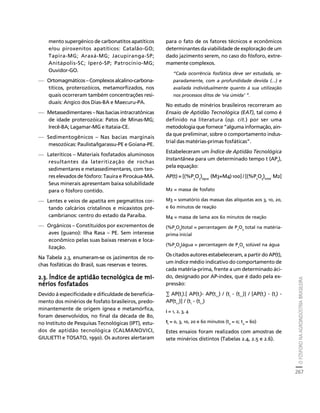 O FÓSFORO NA AGROINDÚSTRIA BRASILEIRA 
267 
Créditos Sumário Apresentação Home 
mento supergénico de carbonatitos apatíticos 
e/ou piroxenitos apatíticos: Catalão-GO; 
Tapira-MG; Araxá-MG; Jacupiranga-SP; 
Anitápolis-SC; Iperó-SP; Patrocínio-MG; 
Ouvidor-GO. 
— Ortomagmáticos – Complexos alcalino-carbona-títicos, 
proterozóicos, metamorfizados, nos 
quais ocorreram também concentrações resi-duais: 
Angico dos Dias-BA e Maecuru-PA. 
— Metassedimentares – Nas bacias intracratônicas 
de idade proterozóica: Patos de Minas-MG; 
Irecê-BA; Lagamar-MG e Itataia-CE. 
— Sedimentogênicos – Nas bacias marginais 
mesozóicas: Paulista/Igarassu-PE e Goiana-PE. 
— Lateríticos – Materiais fosfatados aluminosos 
resultantes da lateritização de rochas 
sedimentares e metassedimentares, com teo-res 
elevados de fósforo: Tauira e Pirocáua-MA. 
Seus minerais apresentam baixa solubilidade 
para o fósforo contido. 
— Lentes e veios de apatita em pegmatitos cor-tando 
calcários cristalinos e micaxistos pré-cambrianos: 
centro do estado da Paraíba. 
— Orgânicos – Constituídos por excrementos de 
aves (guano): Ilha Rasa – PE. Sem interesse 
econômico pelas suas baixas reservas e loca-lização. 
Na Tabela 2.3, enumeram-se os jazimentos de ro-chas 
fosfáticas do Brasil, suas reservas e teores. 
2.3. Índice de aptidão tecnológica de mi-nérios 
fosfatados 
Devido à especificidade e dificuldade de beneficia-mento 
dos minérios de fosfato brasileiros, predo-minantemente 
de origem ígnea e metamórfica, 
foram desenvolvidos, no final da década de 80, 
no Instituto de Pesquisas Tecnológicas (IPT), estu-dos 
de aptidão tecnológica (CALMANOVICI, 
GIULIETTI e TOSATO, 1990). Os autores alertaram 
para o fato de os fatores técnicos e econômicos 
determinantes da viabilidade de exploração de um 
dado jazimento serem, no caso do fósforo, extre-mamente 
complexos. 
“Cada ocorrência fosfática deve ser estudada, se-paradamente, 
com a profundidade devida (...) e 
avaliada individualmente quanto à sua utilização 
nos processos ditos de ‘via úmida’ ”. 
No estudo de minérios brasileiros recorreram ao 
Ensaio de Aptidão Tecnológica (EAT), tal como é 
definido na literatura (op. cit.) por ser uma 
metodologia que fornece “alguma informação, ain-da 
que preliminar, sobre o comportamento indus-trial 
das matérias-primas fosfáticas”. 
Estabeleceram um Índice de Aptidão Tecnológica 
Instantânea para um determinado tempo t (AP), 
tpela equação: 
AP(t) = [(%PO).(M3+M4).100] / [(%PO). M2] 
25água 25total 
M2 = massa de fosfato 
M3 = somatório das massas das alíquotas aos 3, 10, 20, 
e 60 minutos de reação 
M4 = massa de lama aos 60 minutos de reação 
(%P2O5)total = percentagem de P2O5 total na matéria-prima 
inicial 
(%P2O5)água = percentagem de P2O5 solúvel na água 
Os citados autores estabeleceram, a partir do AP(t), 
um índice médio indicativo do comportamento de 
cada matéria-prima, frente a um determinado áci-do, 
designado por AP-index, que é dado pela ex-pressão: 
Σ AP(ti).[ AP(ti)- AP(ti-1) / (ti - (ti-1)] / [AP(ti) - (ti) - 
AP(ti-1)] / (ti - (ti-1) 
i = 1, 2, 3, 4 
ti = 0, 3, 10, 20 e 60 minutos (t0 = 0; t4 = 60) 
Estes ensaios foram realizados com amostras de 
sete minérios distintos (Tabelas 2.4, 2.5 e 2.6). 
 