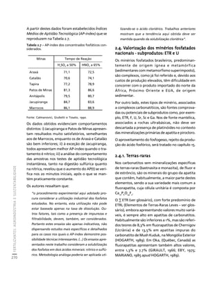 FERTILIZANTES: AGROINDÚSTRIA E SUSTENTABILIDADE 
270 
Créditos Sumário Apresentação Home 
A partir destes dados foram estabelecidos Índices 
Médios de Aptidão Tecnológica (AP-index) que se 
reproduzem na Tabela 2.7. 
Tabela 2.7 – AP-index dos concentrados fosfáticos con-siderados. 
Fonte: Calmanovici, Giulietti e Tosato, 1990. 
Os dados obtidos evidenciam comportamentos 
distintos: i) Jacupiranga e Patos de Minas apresen-tam 
resultados muito satisfatórios, semelhantes 
aos de Marrocos, enquanto os de Araxá e Catalão 
são bem inferiores; ii) à exceção de Jacupiranga, 
todos apresentam melhor AP-index quando o tra-tamento 
é nítrico; iii) a análise do comportamento 
das amostras nos testes de aptidão tecnológica 
instantânea, tanto na digestão sulfúrica quanto 
na nítrica, revelou que o aumento do AP(t) se veri-fica 
nos 20 minutos iniciais, após o que se man-tém 
praticamente constante. 
Os autores ressaltam que: 
“o procedimento experimental aqui adotado pro-cura 
considerar a utilização industrial dos fosfatos 
estudados. No entanto, esta utilização não pode 
estar baseada apenas na taxa de dissolução. Ou-tros 
fatores, tais como a presença de impurezas e 
filtrabilidade, devem, também, ser considerados. 
Portanto estes ensaios são apenas indicativos, não 
dispensando estudos mais específicos e detalhados 
para os casos nos quais o AP-index demonstre pos-sibilidade 
técnicas interessantes. (...) Os ensaios apre-sentados 
neste trabalho consideram a solubilização 
dos fosfatos em dois ácidos minerais: nítrico e sulfú-rico. 
Metodologia análoga poderia ser aplicada uti-lizando- 
se o ácido clorídrico. Trabalhos anteriores 
mostram que a tendência aqui obtida deve ser 
mantida quando da solubilização clorídrica”. 
2.4. Valorização dos minérios fosfatados 
nacionais - subprodutos: ETR e U 
Os minérios fosfatados brasileiros, predominan-temente 
de origem ígnea e metamórfica 
(sedimentares com metamorfismo superimposto), 
são complexos, como já foi referido e, devido aos 
custos de produção elevados, têm dificuldade em 
concorrer com o produto importado do norte da 
África, Próximo Oriente e EUA, de origem 
sedimentar. 
Por outro lado, estes tipos de minério, associados 
a complexos carbonatíticos, são fontes comprova-das 
ou potenciais de subprodutos como, por exem-plo, 
ETR, F, U, Sr, Sc e Ga. Nos de fonte mantélica, 
associados a rochas ultrabásicas, não deve ser 
descartada a presença de platinóides no contexto 
das mineralizações primárias de apatita e pirocloro. 
O aproveitamento do fosfogesso, rejeito da produ-ção 
do ácido fosfórico, será tratado no capítulo 15. 
2.4.1. Terras-raras 
Nos carbonatitos sem mineralizações específicas 
de terras-raras (bastnasita e monazita), de fluor e 
de estrôncio, são os minerais do grupo da apatita 
que contêm, habitualmente, a maior parte destes 
elementos, sendo a sua variedade mais comum a 
fluorapatita, cuja célula unitária é composta por 
Ca10P6O24F2. 
O Σ ETR (ver glossário), com forte predomínio de 
ETRL (Elementos de Terras-Raras Leves – ver glos-sário), 
embora apresentando valores muito variá-veis, 
é sempre alto em apatitas de carbonatitos. 
Habitualmente são inferiores a 1%, mas são referi-dos 
teores de 8,3% em fluorapatitas de Chernigov 
(Ucrânia) e de 13,5% em apatitas impuras do 
carbonatito de Mush Kuduk, na Mongólia Exterior 
(HOGARTH, 1989). Em Oka, (Québec, Canadá) as 
fluorapatitas apresentam também altos valores, 
entre 1,3% e 7,7% (GIRAULT, 1966; EBY, 1975; 
MARIANO, 1985 apud HOGARTH, 1989). 
Minas Tempo de Reação 
H2SO4 a 50% HNO3 a 65% 
Araxá 71,1 72,5 
Catalão 70,6 74,1 
Tapira 77,2 78,9 
Patos de Minas 81,3 86,6 
Anitápolis 79,5 80,7 
Jacupiranga 84,7 83,6 
Marrocos 86,1 88,9 
 