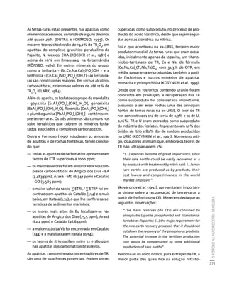 O FÓSFORO NA AGROINDÚSTRIA BRASILEIRA 
271 
Créditos Sumário Apresentação Home 
As terras-raras estão presentes, nas apatitas, como 
elementos acessórios, variando de alguns décimos 
até quase 20% (DUTRA e FORMOSO, 1995). Os 
maiores teores citados são de 19,2% de TR2O3, em 
apatitas do complexo granítico peralcalino de 
Pajarito, N. México, EUA (ROEDER et al., 1987) e 
acima de 16% em Ilmaussaq, na Groenlândia 
(RÖNSBO, 1989). Em outros minerais do grupo, 
como a belovita - (Sr,Ce,Na,Ca)5(PO4)OH - e a 
britholita - (Ce,Ca)5(SiO4,PO4)3(OH,F) - as terras-ra-ras 
são constituintes maiores. Em rochas alcalino-carbonatíticas, 
referem-se valores de até 12% de 
TR2O3 (CLARK, 1984). 
Além da apatita, os fosfatos do grupo da crandalita 
- goyazita [SrAl3(PO4)2(OH)5.H2O], gorceixita 
[BaAl3(PO4)2(OH)5.H2O], florencita [CeAl3(PO4)2(OH)5] 
e plumbogumita [PbAl3(PO4)2(OH)5] - contêm sem-pre 
terras-raras. Os três primeiros são comuns nos 
solos ferralíticos que cobrem os minérios fosfa-tados 
associados a complexos carbonatíticos. 
Dutra e Formoso (1995) estudaram 22 amostras 
de apatitas e de rochas fosfáticas, tendo concluí-do 
que: 
— todas as apatitas de carbonatito apresentaram 
teores de ETR superiores a 1000 ppm; 
— os maiores valores foram encontrados nos com-plexos 
carbonatíticos de Angico dos Dias - BA 
(7.483 ppm), Araxá - MG (6.347 ppm) e Catalão 
- GO (5.585 ppm); 
— o maior valor da razão Σ ETRL / Σ ETRP foi en-contrado 
em apatitas de Catalão (31,4) e o mais 
baixo, em Itataia (1,74), o que lhe confere carac-terísticas 
de sedimentos marinhos; 
— os teores mais altos de Eu localizam-se nas 
apatitas de Angico dos Dias (75,5 ppm), Araxá 
(62,4 ppm) e Catalão (46,6 ppm); 
— a maior razão La/Yb foi encontrada em Catalão 
(344) e a mais baixa em Itataia (0,54); 
— os teores de ítrio oscilam entre 72 e 360 ppm 
nas apatitas dos carbonatitos brasileiros. 
As apatitas, como minerais concentradores de TR, 
são uma de suas fontes potenciais. Podem ser re-cuperadas, 
como subproduto, no processo de pro-dução 
do ácido fosfórico, desde que sejam segui-das 
as rotas clorídrica ou nítrica. 
Foi o que aconteceu na ex-URSS, terceiro maior 
produtor mundial. As terras-raras que eram extra-ídas, 
inicialmente apenas da loparita, um titano-niobo- 
tantalato de TR, Ca e Na, de fórmula 
(Ce,Na,Ca)2(Ti,Nb,Ta)O6, com 32,3% de OTR, em 
média, passaram a ser produzidas, também, a partir 
de fosforitos e outros minérios de apatita, 
monazita e ytriosynchisita (KOSYNKIN et al., 1993). 
Desde que os fosforitos contendo urânio foram 
colocados em produção, a recuperação das TR 
como subproduto foi considerada importante, 
passando a ser essas rochas uma das principais 
fontes de terras raras na ex-URSS. O teor de TR 
nos concentrados era de cerca de 0,7% e os de U, 
0,16%. TR e U eram extraídos como subproduto 
da indústria dos fosfatos. Representavam 50% dos 
óxidos de ítrio e 80% dos de európio produzidos 
na URSS (KOSYNKIN et al., 1993). No mesmo arti-go, 
os autores afirmam que, embora os teores de 
TR não ultrapassassem 1%: 
“(...) apatites become of great importance, since 
their rare earths could be easily recovered as a 
by-product with treatment by nitric acid. /.../ since 
rare earths are produced as by-products, their 
cost lowers and competitiveness in the world 
market improves”. 
Skovaronov et al. (1992), apresentaram importan-te 
síntese sobre a recuperação de terras-raras a 
partir de fosforitos na CEI. Merecem destaque as 
seguintes observações: 
“The main reserves (da CEI) are confined to 
phosphates (apatite, phosphorite) and titanotanta-loniobates 
(loparite). (...) the major requirement for 
the rare earth recovery process is that it should not 
cut down the recovery of the phosphorus products. 
The potential increase in the fertilizer production 
cost would be compensated by some additional 
production of rare earths”. 
Recorria-se ao ácido nítrico, para extração de TR, a 
maior parte das quais fica na solução nitrato- 
 
