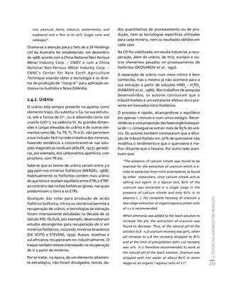 O FÓSFORO NA AGROINDÚSTRIA BRASILEIRA 
273 
Créditos Sumário Apresentação Home 
rice, peanuts, beets, tobacco, watermelon, and 
soybeans) and a few 10 to 20% (sugar cane and 
cabbage)”. 
Chama-se a atenção para o fato de a SX Holdings 
Ltd da Austrália ter estabelecido, em dezembro 
de 1988, acordo com a China National Non-Ferrous 
Metal Industry Corp. – CNIEC e com a China 
National Non-Ferrous Metal Industry Corp. – 
CNNC’s Center for Rare Earth Agriculture 
Technique visando obter a tecnologia e os direi-tos 
de produção de ‘’nong-le’’ para aplicação ex-clusiva 
na Austrália e Nova Zelândia. 
2.4.2. Urânio 
O urânio está sempre presente na apatita como 
elemento traço. Ou substitui o Ca, na sua estrutu-ra, 
sob a forma de U4+, ou é adsorvido como íon 
uranilo (UO2+), na valência VI. As grandes dimen-sões 
e cargas elevadas do urânio e de outros ele-mentos 
como Nb, Ta, TR, Ti, Th e Zr, não permitem 
a sua inclusão fácil na rede cristalina dos minerais, 
havendo tendência a concentrarem-se nas solu-ções 
magmáticas residuais (ADLER, 1977), gerado-ras, 
por exemplo, dos carbonatitos apatíticos, com 
pirocloro, com TR etc. 
Sabe-se que os teores de urânio variam entre 3 e 
399 ppm nos minérios fosfáticos (MENZEL, 1968). 
Habitualmente os fosforitos contêm mais urânio 
do que tório e revelam equilíbrio entre ETRL e ETRP, 
ao contrário das rochas fosfáticas ígneas, nas quais 
predominam o tório e os ETRL. 
Qualquer das rotas para produção de ácido 
fosfórico (sulfúrica, nítrica ou clorídrica) permite a 
recuperação de urânio, e tecnologias de extração 
foram intensamente estudadas na década de 70 
(século XX). Os EUA, por exemplo, desenvolveram 
estudos abrangentes para recuperação de U em 
minérios fosfáticos, incluindo minérios brasileiros 
(DE VOTO e STEVENS, 1979). Russos, israelitas e 
sul-africanos recuperaram-no industrialmente. O 
Iraque também esteve interessado na recuperação 
de U a partir de minérios. 
Por se tratar, na época, de um elemento altamen-te 
estratégico, não foram divulgados, teores, da-dos 
quantitativos de processamento ou de pro-dução, 
nem as tecnologias específicas utilizadas 
para cada minério, nem os resultados obtidos em 
cada caso. 
Na CEI foi viabilizada, em escala industrial, a recu-peração, 
além do urânio, de ítrio, európio e ou-tros 
elementos pesados no processamento de 
fosforitos (SKOVAROV et al., 1992). 
A separação de urânio num meio nítrico é bem 
conhecida, mas o mesmo já não acontece para a 
sua extração a partir de soluções HNO3 - H3PO4 
(HABASHI et al., 1986). Nos trabalhos de pesquisa 
desenvolvidos, os autores concluiram que o 
tributil-fosfato é um extratante efetivo do U pre-sente 
em lixiviados nitro-fosfáticos. 
O processo é rápido, alcançando-se o equilíbrio 
em apenas 1 minuto e num único estágio. Recor-rendo- 
se a uma proporção das fases orgânica/aquo-sa 
de 1:1, consegue-se extrair mais de 85% do urâ-nio. 
Os autores também constataram que a dilui-ção 
de tributil-fosfato em 20% de querosene não 
modifica o rendimento e que o querosene é me-lhor 
diluente que o hexano. Por outro lado acen-tuam 
que: 
“The presence of calcium nitrate was found to be 
essential for the extraction of uranium which is si-milar 
to extraction from nitric acid medium, as found 
by other researchers, since calcium nitrate acts as 
salting out agent. In a typical test, 82% of the 
uranium was extracted in a single stage in the 
presence of calcium nitrate and only 62% in its 
absence (...). For complete recovery of uranium a 
two-stage extraction at organic/aquous phase ratio 
of 1:2 is recommended. 
When ammonia was added to the leach solution to 
increase the pH, the extraction of uranium was 
found to decrease. Thus, at the natural pH of the 
solution (0,6 - 0,7) uranium recovery was 90%, when 
pH increase to 0,8 the recovery dropped to 81% 
and at the limit of precipitation (pH» 1,0) recovery 
was 10%. It is therefore recommended to work at 
the natural pH of the leach solution. Uranium was 
stripped with hot water at about 80oC in seven 
stages at an organic / aquous ratio of 2:1”. 
 