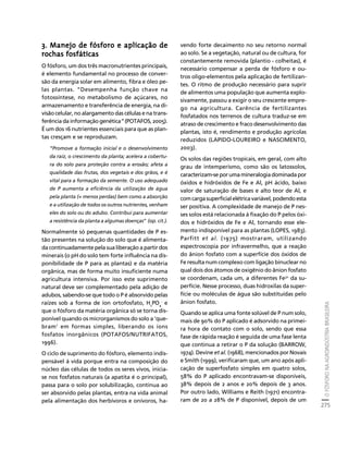 O FÓSFORO NA AGROINDÚSTRIA BRASILEIRA 
275 
Créditos Sumário Apresentação Home 
3. Manejo de fósforo e aplicação de 
rochas fosfáticas 
O fósforo, um dos três macronutrientes principais, 
é elemento fundamental no processo de conver-são 
da energia solar em alimento, fibra e óleo pe-las 
plantas. “Desempenha função chave na 
fotossíntese, no metabolismo de açúcares, no 
armazenamento e transferência de energia, na di-visão 
celular, no alargamento das células e na trans-ferência 
da informação genética” (POTAFOS, 2005). 
É um dos 16 nutrientes essenciais para que as plan-tas 
cresçam e se reproduzam. 
“Promove a formação inicial e o desenvolvimento 
da raiz, o crescimento da planta; acelera a cobertu-ra 
do solo para proteção contra a erosão; afeta a 
qualidade das frutas, dos vegetais e dos grãos, e é 
vital para a formação da semente. O uso adequado 
de P aumenta a eficiência da utilização de água 
pela planta (= menos perdas) bem como a absorção 
e a utilização de todos os outros nutrientes, venham 
eles do solo ou do adubo. Contribui para aumentar 
a resistência da planta a algumas doenças” (op. cit.). 
Normalmente só pequenas quantidades de P es-tão 
presentes na solução do solo que é alimenta-da 
continuadamente pela sua liberação a partir dos 
minerais (o pH do solo tem forte influência na dis-ponibilidade 
de P para as plantas) e da matéria 
orgânica, mas de forma muito insuficiente numa 
agricultura intensiva. Por isso este suprimento 
natural deve ser complementado pela adição de 
adubos, sabendo-se que todo o P é absorvido pelas 
raízes sob a forma de íon ortofosfato, HPO- e 
24 
que o fósforo da matéria orgânica só se torna dis-ponível 
quando os microrganismos do solo a ‘que-bram’ 
em formas simples, liberando os íons 
fosfatos inorgânicos (POTAFOS/NUTRIFATOS, 
1996). 
O ciclo de suprimento do fósforo, elemento indis-pensável 
à vida porque entra na composição do 
núcleo das células de todos os seres vivos, inicia-se 
nos fosfatos naturais (a apatita é o principal), 
passa para o solo por solubilização, continua ao 
ser absorvido pelas plantas, entra na vida animal 
pela alimentação dos herbívoros e onívoros, ha-vendo 
forte decaimento no seu retorno normal 
ao solo. Se a vegetação, natural ou de cultura, for 
constantemente removida (plantio - colheitas), é 
necessário compensar a perda de fósforo e ou-tros 
oligo-elementos pela aplicação de fertilizan-tes. 
O ritmo de produção necessário para suprir 
de alimentos uma população que aumenta explo-sivamente, 
passou a exigir o seu crescente empre-go 
na agricultura. Carência de fertilizantes 
fosfatados nos terrenos de cultura traduz-se em 
atraso de crescimento e fraco desenvolvimento das 
plantas, isto é, rendimento e produção agrícolas 
reduzidos (LAPIDO-LOUREIRO e NASCIMENTO, 
2003). 
Os solos das regiões tropicais, em geral, com alto 
grau de intemperismo, como são os latossolos, 
caracterizam-se por uma mineralogia dominada por 
óxidos e hidróxidos de Fe e Al, pH ácido, baixo 
valor de saturação de bases e alto teor de Al, e 
com carga superficial elétrica variável, podendo esta 
ser positiva. A complexidade de manejo de P nes-ses 
solos está relacionada à fixação do P pelos óxi-dos 
e hidróxidos de Fe e Al, tornando esse ele-mento 
indisponível para as plantas (LOPES, 1983). 
Parfitt et al. (1975) mostraram, utilizando 
espectroscopia por infravermelho, que a reação 
do ânion fosfato com a superfície dos óxidos de 
Fe resulta num complexo com ligação binuclear no 
qual dois dos átomos de oxigênio do ânion fosfato 
se coordenam, cada um, a diferentes Fe3+ da su-perfície. 
Nesse processo, duas hidroxilas da super-fície 
ou moléculas de água são substituídas pelo 
ânion fosfato. 
Quando se aplica uma fonte solúvel de P num solo, 
mais de 90% do P aplicado é adsorvido na primei-ra 
hora de contato com o solo, sendo que essa 
fase de rápida reação é seguida de uma fase lenta 
que continua a retirar o P da solução (BARROW, 
1974). Devine et al. (1968), mencionados por Novais 
e Smith (1999), verificaram que, um ano após apli-cação 
de superfosfato simples em quatro solos, 
58% do P aplicado encontravam-se disponíveis, 
38% depois de 2 anos e 20% depois de 3 anos. 
Por outro lado, Williams e Reith (1971) encontra-ram 
de 20 a 28% de P disponível, depois de um 
 