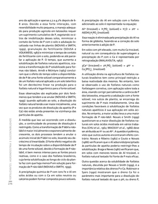 FERTILIZANTES: AGROINDÚSTRIA E SUSTENTABILIDADE 
276 
Créditos Sumário Apresentação Home 
ano da aplicação e apenas 2,7 a 4,2% depois de 6- 
8 anos. Devido a essa forte interação, com 
reversibilidade muito pequena, o manejo adequa-do 
para produção agrícola em latossolos requer 
um suprimento cumulativo de P, esgotando os sí-tios 
de imobilização desses solos, minimizar o 
contato da fonte de P com o solo e adubação lo-calizada 
nas linhas de plantio (NOVAIS e SMITH, 
1999), granulação do fertilizante (SOUSA e 
VOLKWEISS, 1987) e minimizar o tempo de contato 
do fertilizante com o solo, podendo-se até parce-lar 
a aplicação de P. O tempo, que aumenta a 
solubilização de fosfatos naturais apatíticos, oca-siona 
a transformação do P solubilizado para for-mas 
não lábeis. Arndt e McIntyre (1963) concluí-ram 
que o efeito do tempo sobre a disponibilida-de 
de P de uma fonte solúvel comparativamente a 
de um fosfato natural aplicado a um solo laterítico 
foi um decréscimo linear na produção para o 
fosfato natural e logarítmico para a fonte solúvel. 
Essas observações são explicadas por dois fenô-menos 
que tendem a se anular (NOVAIS e SMITH, 
1999): quando aplicado ao solo, a dissolução do 
fosfato natural tende a ser maior inicialmente, uma 
vez que os produtos de dissolução da apatita (P e 
Ca) não estão ainda presentes na vizinhança das 
partículas de apatita. 
À medida que isso vai ocorrendo com a dissolu-ção, 
a continuidade do processo de dissolução é 
restringido. Como a transformação de P lábil a não-lábil 
é maior inicialmente e exponencialmente de-crescente, 
os dois processos tendem a anular o 
acúmulo inicial de P lábil no solo, levando seu de-créscimo 
à linearidade. O forte efeito negativo do 
tempo de incubação sobre a disponibilidade de P 
de uma fonte solúvel, devido à formação de P não-lábil, 
é bem menos intenso para as fontes pouco 
reativas, como é o caso dos fosfatos brasileiros, 
cuja lenta solubilização ao longo do ciclo da plan-ta 
faz com que haja menos P em solução para for-mação 
de P não-lábil (NOVAIS e SMITH, 1999). 
A precipitação química de P com íons Fe e Al em 
solos ácidos ou com o Ca em solos neutros ou 
calcários podem formar compostos pouco solúveis. 
A precipitação do Al em solução com o fosfato 
adicionado ao solo é representada na equação: 
Al3+ (trocável) + HPO- (solúvel) + HO = 2H+ + 
24 
2Al(OH)HPO(insolúvel) 
224 Essa reação é eliminada pela precipitação do Al na 
forma de gibbsita, fazendo-se a correção do solo 
anteriormente à adição de P. 
Em solos com pH elevado, com muito Ca trocável, 
natural ou em consequência de supercalagem a 
precipitação do P com o Ca é representada por 
retrogradação (MALAVOLTA, 1967): 
3Ca2+ (trocável) + 2HPO- (solúvel) = 4H+ + 
24 
Ca3(PO4)2 (insolúvel) 
A utilização direta na agricultura de fosfatos na-turais 
brasileiros tem como principal restrição a 
baixa reatividade dos mesmos. No entanto, tem 
se observado o uso de fosfatos naturais como 
fosfatagem corretiva, com aplicação sobre toda a 
área, visando corrigir parcialmente a carência de P 
dos latossolos, enquanto a adubação com a fonte 
solúvel, nos sulcos de plantio, se encarrega do 
suprimento de P mais imediatamente. Uma das 
condições favoráveis à solubilização de fosfatos 
naturais apatíticos é sua aplicação em solos áci-dos. 
No entanto, a maior acidez leva a uma maior 
formação de P não-lábil. Novais e Smith (1999) 
questionam se a maior dissolução de fosfatos na-turais 
em solos ácidos mostrada em vários traba-lhos 
(CHU et al., 1962; MACKAY et al., 1986) deve 
ser atribuída ao H+ ou ao Al3+. A questão é polêmica, 
visto que outros autores encontraram efeito con-trário: 
Novais e Ribeiro (1982) e Couto e Novais 
(1986) verificaram que o Al adsorvido/precipitado 
às partículas de apatita poderia restringir-lhes a 
solubilização. Braga e Neves (1981) verificaram que, 
em solos com menores teores de Al trocável, o 
fosfato natural testado foi fonte de P mais eficaz. 
Outra questão acerca da solubilidade de fosfatos 
naturais, discutida por Novais e Smith (1999), é a 
importância relativa dos drenos P e Ca. Robinson e 
Syers (1990) mostraram que o dreno Ca foi o 
parâmetro mais importante para a dissolução do 
fosfato natural testado do que o pH, ou dreno P, 
 