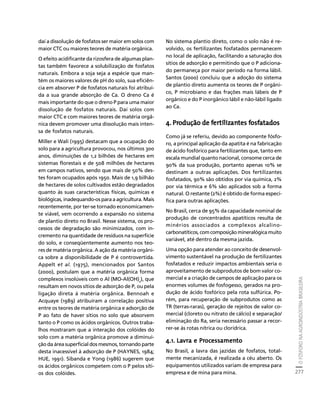 O FÓSFORO NA AGROINDÚSTRIA BRASILEIRA 
277 
Créditos Sumário Apresentação Home 
daí a dissolução de fosfatos ser maior em solos com 
maior CTC ou maiores teores de matéria orgânica. 
O efeito acidificante da rizosfera de algumas plan-tas 
também favorece a solubilização de fosfatos 
naturais. Embora a soja seja a espécie que man-tém 
os maiores valores de pH do solo, sua eficiên-cia 
em absorver P de fosfatos naturais foi atribuí-da 
a sua grande absorção de Ca. O dreno Ca é 
mais importante do que o dreno P para uma maior 
dissolução de fosfatos naturais. Daí solos com 
maior CTC e com maiores teores de matéria orgâ-nica 
devem promover uma dissolução mais inten-sa 
de fosfatos naturais. 
Miller e Wali (1995) destacam que a ocupação do 
solo para a agricultura provocou, nos últimos 300 
anos, diminuições de 1,2 bilhões de hectares em 
sistemas florestais e de 508 milhões de hectares 
em campos nativos, sendo que mais de 50% des-tes 
foram ocupados após 1950. Mais de 1,9 bilhão 
de hectares de solos cultivados estão degradados 
quanto às suas características físicas, químicas e 
biológicas, inadequando-os para a agricultura. Mais 
recentemente, por ter-se tornado economicamen-te 
viável, vem ocorrendo a expansão no sistema 
de plantio direto no Brasil. Nesse sistema, os pro-cessos 
de degradação são minimizados, com in-cremento 
na quantidade de resíduos na superfície 
do solo, e conseqüentemente aumento nos teo-res 
de matéria orgânica. A ação da matéria orgâni-ca 
sobre a disponibilidade de P é controvertida. 
Appelt et al. (1975), mencionados por Santos 
(2000), postulam que a matéria orgânica forma 
complexos insolúveis com o Al (MO-Al(OH)x), que 
resultam em novos sítios de adsorção de P, ou pela 
ligação direta à matéria orgânica. Bennoah e 
Acquaye (1989) atribuíram a correlação positiva 
entre os teores de matéria orgânica e adsorção de 
P ao fato de haver sítios no solo que absorvem 
tanto o P como os ácidos orgânicos. Outros traba-lhos 
mostraram que a interação dos colóides do 
solo com a matéria orgânica promove a diminui-ção 
da área superficial dos mesmos, tornando parte 
desta inacessível à adsorção de P (HAYNES, 1984; 
HUE, 1991). Sibanda e Yong (1986) sugerem que 
os ácidos orgânicos competem com o P pelos síti-os 
dos colóides. 
No sistema plantio direto, como o solo não é re-volvido, 
os fertilizantes fosfatados permanecem 
no local de aplicação, facilitando a saturação dos 
sítios de adsorção e permitindo que o P adiciona-do 
permaneça por maior período na forma lábil. 
Santos (2000) concluiu que a adoção do sistema 
de plantio direto aumenta os teores de P orgâni-co, 
P microbiano e das frações mais lábeis de P 
orgânico e do P inorgânico lábil e não-lábil ligado 
ao Ca. 
4. Produção de fertilizantes fosfatados 
Como já se referiu, devido ao componente fósfo-ro, 
a principal aplicação da apatita é na fabricação 
de ácido fosfórico para fertilizantes que, tanto em 
escala mundial quanto nacional, consome cerca de 
90% da sua produção, portanto apenas 10% se 
destinam a outras aplicações. Dos fertilizantes 
fosfatados, 90% são obtidos por via química, 2% 
por via térmica e 6% são aplicados sob a forma 
natural. O restante (2%) é obtido de forma especí-fica 
para outras aplicações. 
No Brasil, cerca de 95% da capacidade nominal de 
produção de concentrados apatíticos resulta de 
minérios associados a complexos alcalino-carbonatíticos, 
com composição mineralógica muito 
variável, até dentro da mesma jazida. 
Uma opção para atender ao conceito de desenvol-vimento 
sustentável na produção de fertilizantes 
fosfatados e reduzir impactos ambientais seria o 
aproveitamento de subprodutos de bom valor co-mercial 
e a criação de campos de aplicação para os 
enormes volumes de fosfogesso, gerados na pro-dução 
de ácido fosfórico pela rota sulfúrica. Po-rém, 
para recuperação de subprodutos como as 
TR (terras-raras), geração de rejeitos de valor co-mercial 
(cloreto ou nitrato de cálcio) e separação/ 
eliminação do Ra, seria necessário passar a recor-rer- 
se às rotas nítrica ou clorídrica. 
4.1. Lavra e Processamento 
No Brasil, a lavra das jazidas de fosfatos, total-mente 
mecanizada, é realizada a céu aberto. Os 
equipamentos utilizados variam de empresa para 
empresa e de mina para mina. 
 