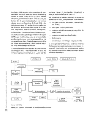 FERTILIZANTES: AGROINDÚSTRIA E SUSTENTABILIDADE 
278 
Créditos Sumário Apresentação Home 
Em Tapira (MG), a maior mina produtora de con-centrados 
fosfáticos do Brasil, as bancadas têm 13 
metros de altura. Já em Catalão I (GO), na área da 
Ultrafertil, com lavra executada em duas cavas, os 
bancos têm de 5 a 10 metros de altura e as bermas 
são de 15 metros. Nas minas de Araxá (MG) e de 
Cajati/Jacupiranga (SP), ambas da empresa Bunge 
Fertilizantes, a altura das bancadas é de 10 me-tros, 
na primeira, e de 10-20 metros, na segunda. 
O desmonte é também variável. Com explosivos, 
em malha de detonação de 3x5 m na mina de Cajati 
(SP)/Bunge Fertilizantes, passa a ser executado 
predominantemente com retroescavadeiras, na 
mina da Ultrafertil em Catalão I, devido ao minério 
ser friável: apenas cerca de 4% do material lavra-do 
exige desmonte por explosivos. 
A relação estéril/minério e o teor de corte variam 
de mina para mina e até entre frentes de lavra. Na 
mina de Cajati, por exemplo, é de 1,4 e o teor de 
corte de 3% de P2O5. Em Catalão I (Ultrafertil), a 
relação estéril/minério é de 0,8 a 1,0. 
Os processos de beneficiamento de minérios 
fosfáticos, no Brasil, compreendem, normalmente: 
— britagem (primária, secundária e até terciária, 
por vezes); 
— estocagem e homogeneização; 
— moagem primária e separação magnética de 
baixo campo; 
— moagem secundária e classificação; 
— deslamagem; 
— concentração por flotação e espessamento. 
A produção de fertilizantes a partir de minérios 
fosfatados naturais é realizada em complexos in-dustriais 
constituídos por unidades que podem 
agrupar-se numa mesma área ou atuarem separa-damente 
(Figura 4.1). 
Fonte: FOSFERTIL. 
Figura 4.1 - Esquema simplificado da produção de fertilizantes. 
 