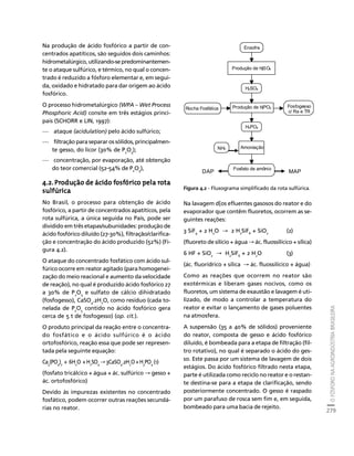 O FÓSFORO NA AGROINDÚSTRIA BRASILEIRA 
279 
Créditos Sumário Apresentação Home 
Na produção de ácido fosfórico a partir de con-centrados 
apatíticos, são seguidos dois caminhos: 
hidrometalúrgico, utilizando-se predominantemen-te 
o ataque sulfúrico, e térmico, no qual o concen-trado 
é reduzido a fósforo elementar e, em segui-da, 
oxidado e hidratado para dar origem ao ácido 
fosfórico. 
O processo hidrometalúrgico (WPA – Wet Process 
Phosphoric Acid) consite em três estágios princi-pais 
(SCHORR e LIN, 1997): 
— ataque (acidulation) pelo ácido sulfúrico; 
— filtração para separar os sólidos, principalmen-te 
gesso, do licor (30% de P2O5); 
— concentração, por evaporação, até obtenção 
do teor comercial (52-54% de P2O5), 
4.2. Produção de ácido fosfórico pela rota 
sulfúrica 
No Brasil, o processo para obtenção de ácido 
fosfórico, a partir de concentrados apatíticos, pela 
rota sulfúrica, a única seguida no País, pode ser 
dividido em três etapas/subunidades: produção de 
ácido fosfórico diluído (27-30%), filtração/clarifica-ção 
e concentração do ácido produzido (52%) (Fi-gura 
4.2). 
O ataque do concentrado fosfático com ácido sul-fúrico 
ocorre em reator agitado (para homogenei-zação 
do meio reacional e aumento da velocidade 
de reação), no qual é produzido ácido fosfórico 27 
a 30% de P2O5 e sulfato de cálcio dihidratado 
(fosfogesso), CaSO4.2H2O, como resíduo (cada to-nelada 
de P2O5 contido no ácido fosfórico gera 
cerca de 5 t de fosfogesso) (op. cit.). 
O produto principal da reação entre o concentra-do 
fosfático e o ácido sulfúrico é o ácido 
ortofosfórico, reação essa que pode ser represen-tada 
pela seguinte equação: 
Ca 
(PO 
3 
) 
2 
4 
+ 6H 
O + H 
2 
SO 
2 
4 
→ 3CaSO 
.2H 
4 
O + H 
2 
PO 
3 
4 
(1) 
(fosfato tricálcico + água + ác. sulfúrico → gesso + 
ác. ortofosfórico) 
Devido às impurezas existentes no concentrado 
fosfático, podem ocorrer outras reações secundá-rias 
no reator. 
Enxofre 
Produção de H2SO4 
H2SO4 
Rocha Fosfática Produção de H3PO4 
Fosfogesso 
H3PO4 
NH3 Amoniação 
Fosfato de amônio 
c/ Ra e TR 
DAP MAP 
Figura 4.2 - Fluxograma simplificado da rota sulfúrica. 
Na lavagem d[os efluentes gasosos do reator e do 
evaporador que contêm fluoretos, ocorrem as se-guintes 
reações: 
3 SiF4 + 2 H2O → 2 H2SiF6 + SiO2 (2) 
(fluoreto de silício + água → ác. fluossilícico + sílica) 
6 HF + SiO2 → H2SiF6 + 2 H2O (3) 
(ác. fluorídrico + sílica → ác. fluossilícico + água) 
Como as reações que ocorrem no reator são 
exotérmicas e liberam gases nocivos, como os 
fluoretos, um sistema de exaustão e lavagem é uti-lizado, 
de modo a controlar a temperatura do 
reator e evitar o lançamento de gases poluentes 
na atmosfera. 
A suspensão (35 a 40% de sólidos) proveniente 
do reator, composta de gesso e ácido fosfórico 
diluído, é bombeada para a etapa de filtração (fil-tro 
rotativo), no qual é separado o ácido do ges-so. 
Este passa por um sistema de lavagem de dois 
estágios. Do ácido fosfórico filtrado nesta etapa, 
parte é utilizada como reciclo no reator e o restan-te 
destina-se para a etapa de clarificação, sendo 
posteriormente concentrado. O gesso é raspado 
por um parafuso de rosca sem fim e, em seguida, 
bombeado para uma bacia de rejeito. 
 