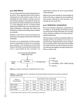 FERTILIZANTES: AGROINDÚSTRIA E SUSTENTABILIDADE 
282 
Créditos Sumário Apresentação Home 
4.3.2. Rota Nítrica 
Um uso ‘’potencialmente muito importante do áci-do 
nítrico’’ seria, segundo Shreve e Brink (1977), a 
substituição do ácido sulfúrico pelo nítrico, na 
acidulação da rocha fosfática. O ataque nítrico é 
um processo complexo, executado em várias eta-pas, 
requerendo baixas temperaturas da ordem de 
–5o C para separação de sais. A empresa Norsk 
Hydro (atual YARA) utiliza-o para produzir fertili-zantes 
fosfatados, na Noruega. Na indústria de 
fertilizantes, na península de Kola, Rússia, também 
era utilizado. 
No Brasil, a rota nítrica nunca foi encarada como 
alternativa na produção industrial de fertilizantes 
fosfatados. 
Na Figura 4.5 é apresentada, de forma esque-mática, 
a quantidade de ácido nítrico necessária 
para solubilizar uma tonelada de concentrado 
fosfático de Itataia no processo de lixiviação, bem 
como a quantidade de P2O5 extraída e os 
subprodutos passíveis de serem aproveitados/ 
comercializados. 
Observa-se que são necessárias 2,84 toneladas de 
ácido nítrico para o ataque de uma tonelada de 
concentrado, obtendo-se neste processo, uma 
extração de 218,1 kg de P2O5. 
4.3.3. Parâmetros comparativos 
Para uma avaliação comparativa, apresentam-se 
na Tabela 4.1 os resultados de extração de P2O5 
nos ensaios de lixiviação efetuados com os ácidos 
nítrico, clorídrico e sulfúrico no minério (concen-trado) 
1,0 ton Concentrado fosfático 
(244,0 kg de P2O5) 
Lixiviação 
2,84 ton 
HNO3 
Subprodutos 
Ca(NO3)2 . 4H2O (1209,7 kg) kg) 
Tabela 4.1 – Quantidade de P2O5 extraído do concentrado fosfático de Itataia em função do tempo de 
lixiviação (amostra A). 
(a) Concentração molar referente à forma concentrada do ácido (P.A.) 
de Itataia (CE). 
Verifica-se que os melhores resultados obtidos na 
extração de P2O5 nas amostras A e B, nas 4 e 5 
primeiras horas, respectivamente, foram consegui-dos 
com ácido clorídrico. Nos ensaios de lixiviação 
com ácido sulfúrico nas três primeiras horas fo-ram 
inferiores aos obtidos com ácido clorídrico (Ta-bela 
4.2 e Figura 4.6). 
Figura 4.5 – Esquema quantitativo simplificado da rota nítrica. 
HF 
Na2SiF6 
U3O8 
Ácidos e 
Concentrações 
Quantidade de P2O5 extraída kg/t 
1 hora 2 horas 3 horas 4 horas 5 horas 6 horas 
HNO3 (16M) (a) 202,0 204,0 205,9 205,9 208,1 208,1 
HCl (12M) (a) 232,0 234,0 235,5 237,2 238,1 240,1 
H2SO4 (18M) (a) 180,1 198,9 217,2 236,4 243,3 242,0 
 