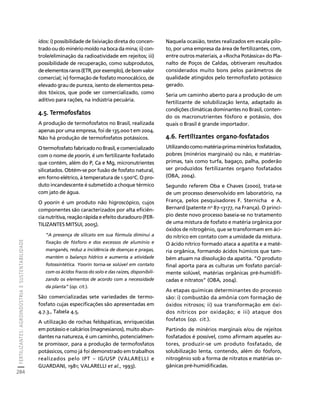 FERTILIZANTES: AGROINDÚSTRIA E SUSTENTABILIDADE 
284 
Créditos Sumário Apresentação Home 
ídos: i) possibilidade de lixiviação direta do concen-trado 
ou do minério moído na boca da mina; ii) con-trole/ 
eliminação da radioatividade em rejeitos; iii) 
possibilidade de recuperação, como subprodutos, 
de elementos raros (ETR, por exemplo), de bom valor 
comercial; iv) formação de fosfato monocálcico, de 
elevado grau de pureza, isento de elementos pesa-dos 
tóxicos, que pode ser comercializado, como 
aditivo para rações, na indústria pecuária. 
4.5. Termofosfatos 
A produção de termofosfatos no Brasil, realizada 
apenas por uma empresa, foi de 135.000 t em 2004. 
Não há produção de termofosfatos potássicos. 
O termofosfato fabricado no Brasil, e comercializado 
com o nome de yoorin, é um fertilizante fosfatado 
que contém, além do P, Ca e Mg, micronutrientes 
silicatados. Obtém-se por fusão de fosfato natural, 
em forno elétrico, à temperatura de 1.500oC. O pro-duto 
incandescente é submetido a choque térmico 
com jato de água. 
O yoorin é um produto não higroscópico, cujos 
componentes são caracterizados por alta eficiên-cia 
nutritiva, reação rápida e efeito duradouro (FER-TILIZANTES 
MITSUI, 2005). 
“A presença de silicato em sua fórmula diminui a 
fixação de fósforo e dos excessos de alumínio e 
manganês, reduz a incidência de doenças e pragas, 
mantém o balanço hídrico e aumenta a atividade 
fotossintética. Yoorin torna-se solúvel em contato 
com os ácidos fracos do solo e das raízes, disponibili-zando 
os elementos de acordo com a necessidade 
da planta” (op. cit.). 
São comercializadas sete variedades de termo-fosfato 
cujas especificações são apresentadas em 
4.7.3., Tabela 4.5. 
A utilização de rochas feldspáticas, enriquecidas 
em potássio e calcários (magnesianos), muito abun-dantes 
na natureza, é um caminho, potencialmen-te 
promissor, para a produção de termofosfatos 
potássicos, como já foi demonstrado em trabalhos 
realizados pelo IPT – IG/USP (VALARELLI e 
GUARDANI, 1981; VALARELLI et al., 1993). 
Naquela ocasião, testes realizados em escala pilo-to, 
por uma empresa da área de fertilizantes, com, 
entre outros materiais, a «Rocha Potássica» do Pla-nalto 
de Poços de Caldas, obtiveram resultados 
considerados muito bons pelos parâmetros de 
qualidade atingidos pelo termofosfato potássico 
gerado. 
Seria um caminho aberto para a produção de um 
fertilizante de solubilização lenta, adaptado às 
condições climáticas dominantes no Brasil, conten-do 
os macronutrientes fósforo e potássio, dos 
quais o Brasil é grande importador. 
4.6. Fertilizantes organo-fosfatados 
Utilizando como matéria-prima minérios fosfatados, 
pobres (minérios marginais) ou não, e matérias-primas, 
tais como turfa, bagaço, palha, poderão 
ser produzidos fertilizantes organo fosfatados 
(OBA, 2004). 
Segundo referem Oba e Chaves (2000), trata-se 
de um processo desenvolvido em laboratório, na 
França, pelos pesquisadores F. Sternicha e A. 
Bernard (patente no 87-13177, na França). O princí-pio 
deste novo processo baseia-se no tratamento 
de uma mistura de fosfato e matéria orgânica por 
óxidos de nitrogênio, que se transformam em áci-do 
nítrico em contato com a umidade da mistura. 
O ácido nítrico formado ataca a apatita e a maté-ria 
orgânica, formando ácidos húmicos que tam-bém 
atuam na dissolução da apatita. “O produto 
final aporta para as culturas um fosfato parcial-mente 
solúvel, matérias orgânicas pré-humidifi-cadas 
e nitratos” (OBA, 2004). 
As etapas químicas determinantes do processo 
são: i) combustão da amônia com formação de 
óxidos nitrosos; ii) sua transformação em óxi-dos 
nítricos por oxidação; e iii) ataque dos 
fosfatos (op. cit.). 
Partindo de minérios marginais e/ou de rejeitos 
fosfatados é possível, como afirmam aqueles au-tores, 
produzir-se um produto fosfatado, de 
solubilização lenta, contendo, além do fósforo, 
nitrogênio sob a forma de nitratos e matérias or-gânicas 
pré-humidificadas. 
 