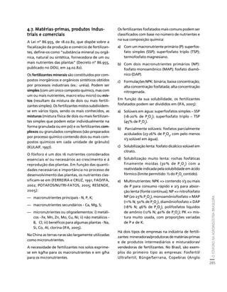O FÓSFORO NA AGROINDÚSTRIA BRASILEIRA 
285 
Créditos Sumário Apresentação Home 
4.7. Matérias-primas, produtos indus-triais 
e comerciais 
A Lei nº 86.955, de 18.02.82, que dispõe sobre a 
fiscalização da produção e comércio de fertilizan-tes, 
define-os como “substância mineral ou orgâ-nica, 
natural ou sintética, fornecedora de um ou 
mais nutrientes das plantas” (Decreto nº 86.955, 
publicado no DOU, em 24.02.82). 
Os fertilizantes minerais são constituídos por com-postos 
inorgânicos e orgânicos sintéticos obtidos 
por processos industriais (ex.: uréia). Podem ser 
simples (com um único composto químico, mas com 
um ou mais nutrientes, macro e/ou micro) ou mis-tos 
(resultam da mistura de dois ou mais fertili-zantes 
simples). Os fertilizantes mistos subdividem-se 
em vários tipos, sendo os mais conhecidos, as 
misturas (mistura física de dois ou mais fertilizan-tes 
simples que podem estar individualmente na 
forma granulada ou em pó) e os fertilizantes com-plexos 
ou granulados complexos (são preparados 
por processo químico contendo dois ou mais com-postos 
químicos em cada unidade de grânulo) 
(KULAIF, 1997). 
O fósforo é um dos 16 nutrientes considerados 
essenciais e/ ou necessários ao crescimento e à 
reprodução das plantas. Em função das quanti-dades 
necessárias e importância no processo de 
desenvolvimento das plantas, os nutrientes clas-sificam- 
se em (FERREIRA e CRUZ, 1991; FAO/IFA, 
2002; POTAFOS/NUTRI-FATOS, 2005; RESENDE, 
2005): 
— macronutrientes principais - N, P, K; 
— macronutrientes secundários - Ca, Mg, S; 
— micronutrientes ou oligoelementos: i) metáli-cos 
- Fe, Mn, Zn, Mo, Cu, Ni; ii) não metálicos - 
B, Cl; iii) benéficos para algumas plantas - Na, 
Si, Co, Al, clorina (IFA, 2005). 
Na China as terras-raras são largamente utilizadas 
como micronutrientes. 
A necessidade de fertilizantes nos solos exprime-se 
em kg/ha para os macronutrientes e em g/ha 
para os micronutrientes. 
Os fertilizantes fosfatados mais comuns podem ser 
classificados com base no número de nutrientes e 
na sua composição química: 
a) Com um macronutriente primário (P): superfos-fato 
simples (SSP); superfosfato triplo (TSP); 
termofosfato magnesiano. 
b) Com dois macronutrientes primários (NP): 
fosfato monoamônico (MAP); fosfato diamô-nico 
(DAP). 
c) Formulações NPK: binária; baixa concentração; 
alta concentração fosfatada; alta concentração 
nitrogenada. 
Em função da sua solubilidade, os fertilizantes 
fosfatados podem ser divididos em (IFA, 2005): 
a) Solúveis em água: superfosfatos simples – SSP 
(18-20% de P2O5); superfosfato triplo – TSP 
(45% de P2O5). 
b) Parcialmente solúveis: fosfatos parcialmente 
acidulados (23-26% de P2O5, com pelo menos 
1/3 solúvel em água). 
c) Solubilização lenta: fosfato dicálcico solúvel em 
citrato. 
d) Solubilização muito lenta: rochas fosfáticas 
finamente moídas (30% de P2O5) com a 
reatividade indicada pela solubilidade em ácido 
fórmico (limite permitido: ½ do P2O5 contido). 
e) Multinutrientes: NPK = contendo 1/3 ou mais 
de P para consumo rápido e 2/3 para absor-ção 
lenta (fonte contínua); NP = nitrofosfato 
NP (20-23% P2O5), monoamôniofosfato = MAP 
(11% N; 50% de P2O5), diamôniofosfato = DAP 
(18% N; 46% de P2O5), polifosfatos líquidos 
de amônio (12% N; 40% de P2O5); PK = mis-tura 
muito usada, com proporções variadas 
de P e de K. 
Há dois tipos de empresas na indústria de fertili-zantes: 
mineradoras/produtoras de matérias-primas 
e de produtos intermediários e misturadoras/ 
vendedoras de fertilizantes. No Brasil, são exem-plos 
do primeiro tipo as empresas: Fosfertil/ 
Ultrafertil, Bünge/Serrana, Copebras (Anglo 
 
