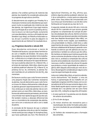 FERTILIZANTES: AGROINDÚSTRIA E SUSTENTABILIDADE 
40 
Créditos Sumário Apresentação Home 
Agricultural Chemistry, em 1813, afirmou que, 
embora algumas plantas pudessem absorver seu 
C do ar atmosférico, a maior parte era absorvida 
pelas raízes. Davy estava tão entusiasmado com 
sua crença que recomendava o uso de óleo como 
fertilizante em função do seu teor de C e H. 
A segunda metade do século XIX até o início do 
século XX foi o período em que ocorreu grande 
progresso na compreensão da nutrição de plan-tas 
e da adubação das culturas. Dentre os homens 
desse período que deixaram grandes contribuições 
está Jean Baptiste Boussingault (1802-1882), um 
químico francês muito viajado, que estabeleceu 
uma propriedade na Alsácia, onde levou a cabo 
experimentos de campo. Boussingault utilizava as 
técnicas cuidadosas de de Saussure, pesando e ana-lisando 
os estercos que ele aplicava aos seus ex-perimentos 
e também às culturas que ele colhia. 
Ele manteve um balanço que mostrava quanto dos 
vários nutrientes de plantas vinham da chuva, do 
solo e do ar, analisava a composição das culturas 
durante vários estádios de crescimento e determi-nava 
que a melhor rotação de culturas foi aquela 
que produziu a maior quantidade de matéria or-gânica 
além daquela adicionada por meio do es-terco. 
Boussingault é considerado por alguns como 
o pai da experimentação de campo. 
Justus von Liebig (1803-1873), um químico alemão, 
muito efetivamente “fez desabar” o mito do 
húmus. A apresentação de seu trabalho em um 
respeitado congresso científico mexeu com os con-servadores 
de tal forma que somente alguns cien-tistas 
desde aquela época ousaram sugerir que o 
conteúdo de C nas plantas vem de outra fonte 
que não o CO2. Liebig fez as seguintes afirmações: 
1. A maior parte do C nas plantas vem do dióxido 
de carbono da atmosfera. 
2. O H e O vêm da água. 
3. Os metais alcalinos são necessários para a 
neutralização dos ácidos formados pelas plan-tas 
como resultado de suas atividades metabó-licas. 
4. Os fosfatos são necessários para a formação 
das sementes. 
plantas e fez análises químicas de materiais das 
plantas. Seu trabalho foi considerado valioso pilar 
no progresso da agricultura científica. 
O descobrimento do oxigênio por Priestley foi a 
chave para inúmeras outras descobertas que avan-çaram 
muito na explicação dos mistérios da vida 
das plantas. Jan Ingenhousz (1730-1799) mostrou 
que a purificação do ar ocorre na presença de luz, 
mas no escuro o ar não é purificado. Juntamente 
com essa descoberta, ocorreu a afirmação de Jean 
Senebier (1742-1809), um filósofo e historiador su-íço, 
de que o aumento no peso do salgueiro no 
experimento de van Helmont foi resultado do ar. 
2.3. Progresso durante o século XIX 
Essas descobertas estimularam a mente de 
Theodore de Saussure, cujo pai estava familiariza-do 
com o trabalho de Senebier. Ele atacou dois 
dos problemas nos quais Senebier tinha trabalha-do 
- o efeito do ar e a origem dos sais nas plantas. 
Como resultado, de Saussure foi capaz de demons-trar 
que as plantas absorvem O2 e liberam CO2, o 
princípio da respiração. Além disso, observou que 
as plantas poderiam absorver CO2 e liberar O2 na 
presença da luz. Se, entretanto, as plantas fos-sem 
mantidas em um ambiente livre de CO2, elas 
morreriam. 
De Saussure concluiu que o solo fornece somente 
uma pequena fração dos nutrientes necessários 
às plantas, mas ele demonstrou que o solo forne-ce 
cinzas e N. Afastou efetivamente a idéia de que 
as plantas geravam espontaneamente o K e afir-mou 
ainda que as raízes das plantas não se com-portam 
como um mero filtro. Além disso, as mem-branas 
são seletivamente permeáveis, permitindo 
uma entrada mais rápida da água do que dos sais. 
Ele também mostrou a absorção diferencial dos 
sais e a inconstância da composição das plantas, 
que varia com a natureza do solo e com a idade 
da planta. 
A conclusão de De Saussure de que o carbono 
contido nas plantas vinha do ar não foi imediata-mente 
aceita por seus colegas. Sir Humphrey Davy, 
que havia publicado seu livro The Elements of 
 
