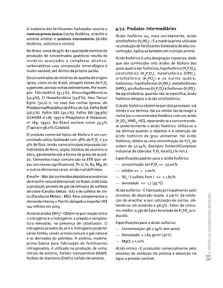O FÓSFORO NA AGROINDÚSTRIA BRASILEIRA 
287 
Créditos Sumário Apresentação Home 
A indústria dos fertilizantes fosfatados recorre a 
matérias-primas básicas (rocha fosfática, enxofre e 
amônia anidra) e produtos intermediários (ácidos 
fosfórico, sulfúrico e nítrico). 
No Brasil, cerca de 95% da capacidade nominal de 
produção de concentrados apatíticos resulta de 
minérios associados a complexos alcalino-carbonatíticos 
cuja composição mineralógica é 
muito variável, até dentro da própria jazida. 
Os concentrados de minérios de apatita de origem 
ígnea, como os do Brasil, atingem teores de P2O5 
superiores aos das rochas sedimentares. Por exem-plo: 
Flórida/EUA (31,3%), Khouribga/Marrocos 
(32,9%), El Hassa/Jordânia (32,8%), Abu Tartur/ 
Egito (30,0) e, no caso das rochas ígneas, de 
Phalaborwa/República da África do Sul, Palfos 80M 
(36,5%), Palfos 88S (40,2%), Palfos 88I (39,9%) 
(SCHORR e LIN, 1997 e Phosphorus  Potassium, 
no 169, 1990). No Brasil oscilam entre 33,5% 
(Tapira) e 38,0% (Catalão). 
O produto comercial típico de fósforo é um con-centrado 
cálcio-fosfatado com 36% de P2O5 e 3 a 
4% de flúor, tendo como principais impurezas óxi-hidróxidos 
de ferro, argila, fosfatos de alumínio e 
sílica, geralmente sob a forma de grãos de quart-zo. 
Elementos-traço comuns são os ETR (por ve-zes 
com teores significativos), Th-U, Sr, Ba, Mg, Zn 
e outros elementos raros, ainda mal definidos. 
Enxofre - Não são conhecidos depósitos econômicos 
de enxofre natural (elementar) no Brasil, onde toda 
a produção provém de gás de refinaria de sulfetos 
de cobre (Caraíba Metais - BA) e de sulfetos de zin-co 
(Paraíbuna Metais - MG). Para complementar a 
demanda interna, o País foi obrigado a importar US$ 
124 milhões em 2003. 
Amônia anidra (NH3) - Obtém-se por reação entre 
o nitrogênio e o hidrogênio, à pressão e tempera-tura 
elevadas, na presença de catalisador. O 
nitrogênio provém do ar e o hidrogênio pode ter 
várias fontes, sendo as mais comuns o gás natural 
e os derivados do petróleo. A amônia, matéria-prima 
básica para fabricação de fertilizantes 
nitrogenados, é utilizada na produção de uréia, 
nitrato de amônio, fosfato monoamônio (MAP), 
fosfato de diamônio (DAP) e sulfato de amônio. 
4.7.2. Produtos intermediários 
Ácido fosfórico ou, mais corretamente, ácido 
ortofosfórico (H 
PO 
3 
) - É a matéria-prima utilizada 
4 
na produção de fertilizantes fosfatados de alta con-centração. 
Aplica-se também em nutrição animal. 
Ácido fosfórico é uma designação imprecisa, dado 
que são conhecidos oito ácidos de fósforo dos 
quais quatro são fosfóricos, hipofosfórico (H4P2O6), 
pirofosfórico (H4P2O7), metafosfórico (HPO3), 
ortofosfórico (H3PO4) e os outros quatro, 
fosforosos, hipofosforoso (H3PO2), metafosforoso 
(HPO2), pirofosforoso (H4P2O5) e fosforoso (H3PO3). 
Na agroindústria, quando não se especifica, ácido 
fosfórico designa o ácido ortofosfórico. 
O ácido fosfórico obtém-se por dois processos: via 
úmida e via térmica. Na via úmida faz-se reagir a 
rocha (ou o concentrado) fosfática com um ácido 
(H2SO4, HNO3, HCl), separando-se e concentrando-se 
posteriormente o ácido fosfórico. Utiliza-se a 
via térmica quando o objetivo é a obtenção de 
ácido fosfórico de grau alimentar. No ácido 
fosfórico, obtém-se uma concentração de POda 
25 ordem de 52-54%. Exemplo: Fosfertil/Complexo 
Industrial de Uberaba: POtotal (52% mín.). 
25 Especificações padrão para o ácido fosfórico: 
— concentração em PO= 52,00% 
25 — sólidos = ≤ 2,00% 
— SO-2 ( sulfato livre ) = ≤ 1,85% 
4 
— densidade = 1,7 (35 oC) 
Ácido sulfúrico - É fabricado principalmente pelo 
processo de absorção dupla, a partir da oxida-ção 
do enxofre, e por ustulação de piritas, ob-tendo- 
se um produto a 98,5%. Fator de consu-mo 
médio: 0,35t de S por tonelada de H2SO4 pro-duzido. 
Especificações para o ácido sulfúrico: 
— Concentração: 98 a 99% (em peso) 
— Densidade:  1,84 g/cm3 (30oC) 
— MgO: ≤ 1,10% 
Ácido nítrico - É produzido comercialmente pelo 
processo de oxidação da amônia e absorção na 
água a pressão variável. 
 