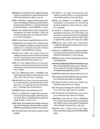 O FÓSFORO NA AGROINDÚSTRIA BRASILEIRA 
295 
Créditos Sumário Apresentação Home 
BENNOAH, O.E e ACQUAYE, D.K. (1989). Phosphate 
sorption characteristics of major Ghanaian soils. 
Soil Science, Baltimore v148 n1, p114-123. 
BORN, H.  KAHN, H. (1990): Caracterização geoló-gica 
e mineralógica voltada ao aproveitamento 
de jazimentos fosfáticos. In: Encontro Nacional 
de Rocha Fosfática – Anais, IBRAFOS, p. 213-33. 
BRAGA, J.M. e NEVES, M.J.B. (1981): Alteração da 
solubilidade do fosfato de Patos. I. Efeito do 
tamanho de partículas e do tratamento térmi-co. 
R. Ceres 28:546-554. 
BÜNGE (2005): [www.bungefertilizantes.com.br]. 
CALMANOVICI, C.E.; GIULIETTI, M. e TOSATO, P.M. 
(1990): Aptidão tecnológica de alguns fosfatos 
brasileiros. In: Encontro Nacional de Rocha 
Fosfática - Anais, IBRAFOS, p. 329-43. 
CHAVES, A.P. e OBA, C.A.I. (2004): Críticas ao 
modelo brasileiro de fertilizantes fosfatados 
de alta solubilidade [www.cetem.gov.br/ 
publicacao/CETEM_SED_63.pdf], 25 p. 
CHEN, H.F. et al. (1995): Influence of rare earth-vitamin 
C compound on the growth of livestock 
and poultry. Journal of Alloys and Compounds, 
225, p. 626-8. 
CHU, C.R., MOSCHLER, W.W. e THOMAS, G.W. 
(1962): Rock phosphate transformations in acid 
soils. Soil Sci. Soc. Am. Proc. 26:476-478. 
COELHO, M.R. et al. (2002): O recurso natural solo. 
In: C.V. Manzanatto, e. De Freitas Júnior e J.R.R. 
Peres eds.. Uso agrícola dos solos brasileiros, 
pp 1-11, Embrapa Solos, Rio de Janeiro. 
COPEBRAS (2005): www.copebras.com.br 
COUTO, C. e NOVAIS, R.F. (1986) Efeito do Alumí-nio 
em soluções tamponadas a diferentes valo-res 
de pH sobre a solubilização da apatita de 
Araxá. R. Brás. Ci. Solo 10:7-10. 
CPRM (1997): Nota Explicativa do Mapa Síntese do 
Setor de Fertilizantes Minerais (NPK) no Brasil, 
CPRM-Serviço Geológico do Brasil, Rio de Janeiro. 
CRE: China Rare Earth Information. [www.cre.net/ 
english]. 
DE FELIPPE Jr., G. (1990): Panorama da rocha 
fosfática e ácido fosfórico. In: Encontro Nacio-nal 
de Rocha osfática, Anais, São Paulo. 
DEVINE, J.R., GUNARY, D, e LARSEN, S. (1968): 
Availability of phosphate as affected by 
duration of fertilizer contact with soil. J. Agric. 
Sci. 71:359-364. 
DE VOTO, R. e SEVENS, D.N. (1979): Uraniferous 
phosphate resources and technology and 
economics of uranium recovery from phosphate 
resources, United States and Free World. NTIS, 
pc a99/mf AO1. 2247100, june 1979, 3vol., 1648p. 
DNPM (2005 - 2004 – 2003 – 2002 – 2001): Sumá-rio 
Mineral, Departamento Nacional de Produ-ção 
Mineral, Brasília. 
DUTRA, C.V. e FORMOSO, M.L.L. (1995): Considera-ções 
sobre os elementos terras-raras em apatitas. 
Geochimica Brasiliensis, v. 9 (2), p.185-99 
EMBRAPA (2003): [www,cobveg.cnpm.embrapa. 
br/resulta/brasil]. 
EUROPEAN COMISSION/COMMUNITY RESEARCH (2005): 
New and Renewable Energy Sources / Biomass – 
Green energy for Europe), [http://europa.eu.int/ 
comm/research/energy/index_en.htm]. 
EUROSTAT (2005): [www.epp.eurostat.cec.eu.int]. 
FAO (2003): Économie de l’agriculture de conservation, 
67 p. [www.fao.org], acesso em 28/03/05. 
FAO (2004): Fertilizer use by crop in Brasil, 52 p. 
[www.fao.org], acesso em 21/03/05. 
FAO / IFA (2000): Stratégies em matière d’engrais, 
110 p. [www.fao.org], acesso em 22/03/05. 
FAO / IFA (2002): Los fertilizantes y su uso, 4a ed., 
77 p. [www.fao.org], acesso em 22/03/05. 
FERNANDES, H.M., RIO, M. A.Pires e FRANKLIN, 
M.R. (2004): Impactos radiológicos da indústria 
dos fosfatos [www.cetem.gov.Br] /Publicações 
/ Série Estudos e Documentos no 56, 46 p. 
FERREIRA, M.E. e CRUZ, M.C.P. eds. (1991): 
Micronutrientes na agricultura, POTAFOS/CNPq, 
734 p. 
 