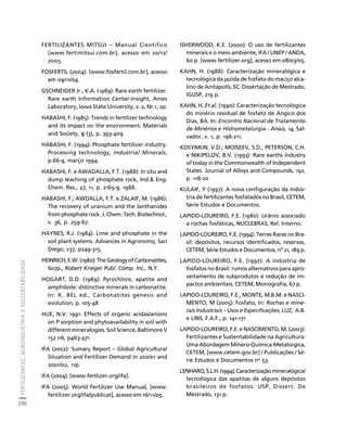 FERTILIZANTES: AGROINDÚSTRIA E SUSTENTABILIDADE 
296 
Créditos Sumário Apresentação Home 
FERTILIZANTES MITSUI – Manual Científico 
[www.fertimitsui.com.br], acesso em 20/12/ 
2005. 
FOSFERTIL (2004): [www.fosfertil.com.br], acesso 
em 09/11/04. 
GSCHNEIDER Jr., K.A. (1989): Rare earth fertilizer. 
Rare earth Information Center-Insight, Ames 
Laboratory, Iowa State University, v. 2, Nr.1, 2p. 
HABASHI, F. (1985): Trends in fertilizer technology 
and its impact on the environment. Materials 
and Society, 9 (3), p. 393-409. 
HABASHI, F. (1994): Phosphate fertilizer industry. 
Processing technology, Industrial Minerals, 
p.66-9, março 1994. 
HABASHI, F. e AWADALLA, F.T. (1988): In situ and 
dump leaching of phosphate rock, Ind. Eng. 
Chem. Res., 27, 11, p. 2165-9, 1988. 
HABASHI, F.; AWDALLA, F.T. e ZALAIF, M. (1986): 
The recovery of uranium and the lanthanides 
from phosphate rock. J. Chem. Tech. Biotechnol., 
v. 36, p. 259-67. 
HAYNES, R.J. (1984). Lime and phosphate in the 
soil plant systems. Advances in Agronomy, San 
Diego, v37, p249-315. 
HEINRICH, E.W. (1980): The Geology of Carbonatites, 
607p., Robert Krieger Publ. Comp. Inc., N.Y. 
HOGART, D.D. (1989): Pyrochlore, apatite and 
amphibole: distinctive minerals in carbonatite. 
In: K. BEL ed., Carbonatites genesis and 
evolution, p. 105-48 
HUE, N.V. 1991. Effects of organic acidas/anions 
on P sorption and phytoavailability in soil with 
different mineralogies. Soil Science, Baltimore V 
152 n6, p463-471 
IFA (2002): Sumary Report – Global Agricultural 
Situation and Fertilizer Demand in 200/01 and 
2001/02, 11p. 
IFA (2004): [www.fertlizer.org/ifa]. 
IFA (2005): World Fertilizer Use Manual, [www. 
fertilizer.org/ifa/publicat], acesso em 16/11/05. 
ISHERWOOD, K.E. (2000): O uso de fertilizantes 
minerais e o meio ambiente, IFA / UNEP / ANDA, 
60 p. [www.fertilizer.org], acesso em 08/03/05. 
KAHN, H. (1988): Caracterização mineralógica e 
tecnológica da jazida de fosfato do maciço alca-lino 
de Anitápolis, SC. Dissertação de Mestrado, 
IGUSP, 219 p. 
KAHN, H. Et al. (1990): Caracterização tecnológica 
do minério residual de fosfato de Angico dos 
Dias, BA. In: Encontro Nacional de Tratamento 
de Minérios e Hidrometalurgia - Anais, 14, Sal-vador, 
v. 1, p. 196-211. 
KOSYNKIN, V.D.; MOISEEV, S.D.; PETERSON, C.H. 
e NIKIPELOV, B.V. (1993): Rare earths industry 
of today in the Commonwealth of Independent 
States. Journal of Alloys and Compounds, 192, 
p. 118-20 
KULAIF, Y (1997): A nova configuração da indús-tria 
de fertilizantes fosfatados no Brasil, CETEM, 
Série Estudos e Documentos. 
LAPIDO-LOUREIRO, F.E. (1980): Urânio associado 
a rochas fosfáticas, NUCLEBRAS, Rel. Interno. 
LAPIDO-LOUREIRO, F.E. (1994): Terras-Raras no Bra-sil: 
depósitos, recursos identificados, reservas. 
CETEM, Série Estudos e Documentos, nº 21, 189 p. 
LAPIDO-LOUREIRO, F.E. (1997): A indústria de 
fosfatos no Brasil: rumos alternativos para apro-veitamento 
de subprodutos e redução de im-pactos 
ambientais. CETEM, Monografia, 67 p. 
LAPIDO-LOUREIRO, F.E., MONTE, M.B.M. e NASCI-MENTO, 
M (2005): Fosfato, In: Rochas e mine-rais 
Industriais – Usos e Especificações, LUZ, A.B. 
e LINS, F.A.F., p. 141-171 
LAPIDO-LOUREIRO, F.E. e NASCIMENTO, M. (2003): 
Fertilizantes e Sustentabilidade na Agricultura: 
Uma Abordagem Mínero-Química-Metalúrgica, 
CETEM, [www.cetem.gov.br] / Publicações / Sé-rie 
Estudos e Documentos no 53. 
LENHARO, S.L.H. (1994): Caracterização mineralógica/ 
tecnológica das apatitas de alguns depósitos 
brasileiros de fosfatos. USP, Dissert. De 
Mestrado, 131 p. 
 